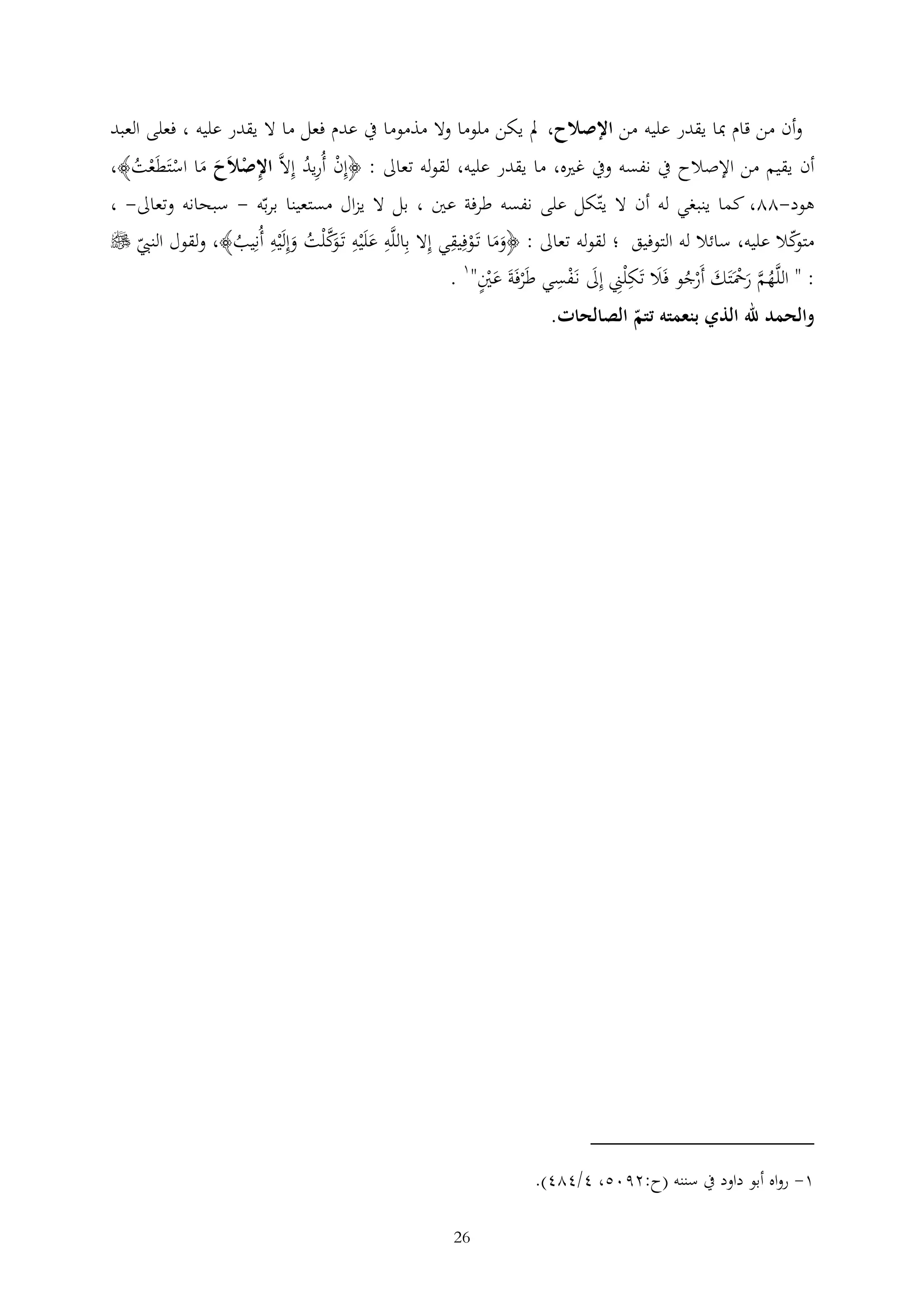 ‫وأن من قام مبا يقدر عليه من اإلصالح، مل يكن ملوما وال مذموما يف عدم فعل ما ال يقدر عليه ، فعلى العبد‬
‫أن يقيم من اإلصالح يف نفسه ويف غريه، ما يقدر عليه، لقوله تعاىل : ﴿إن أُريد إالَّ اإلصالَح ما استَطَعت﴾،‬
‫ْ ُ‬
‫ْ َ َ ْ ْ ُ‬

‫هود-22، كما ينبغي له أن ال يتكل على نفسه طرفة عني ، بل ال يزال مستعينا بربه - سبحانه وتعاىل- ،‬
‫كال عليه، سائال له التوفيق ؛ لقوله تعاىل : ﴿وما تَوفيقي إال باللَّه علَْيه تَ َك ْلت وإلَْيه أُنيب﴾، ولقول النيب ‪‬‬
‫متو‬
‫ََ ْ‬
‫َ وَّ ُ َ‬
‫ُ‬
‫: " اللَّهم رمحَتَك أَرجو فَال تَك ْلين إىل نَفسي طَرفَةَ عني"1 .‬
‫ُ َّ َ ْ َ ْ ُ َ‬
‫َ ْ‬
‫ْ َْ‬
‫والحمد هلل الذي بنعمته تتم الصالحات.‬

‫1- رواه أبو داود يف سننه (ح:2905، 4/424).‬
‫62‬

 