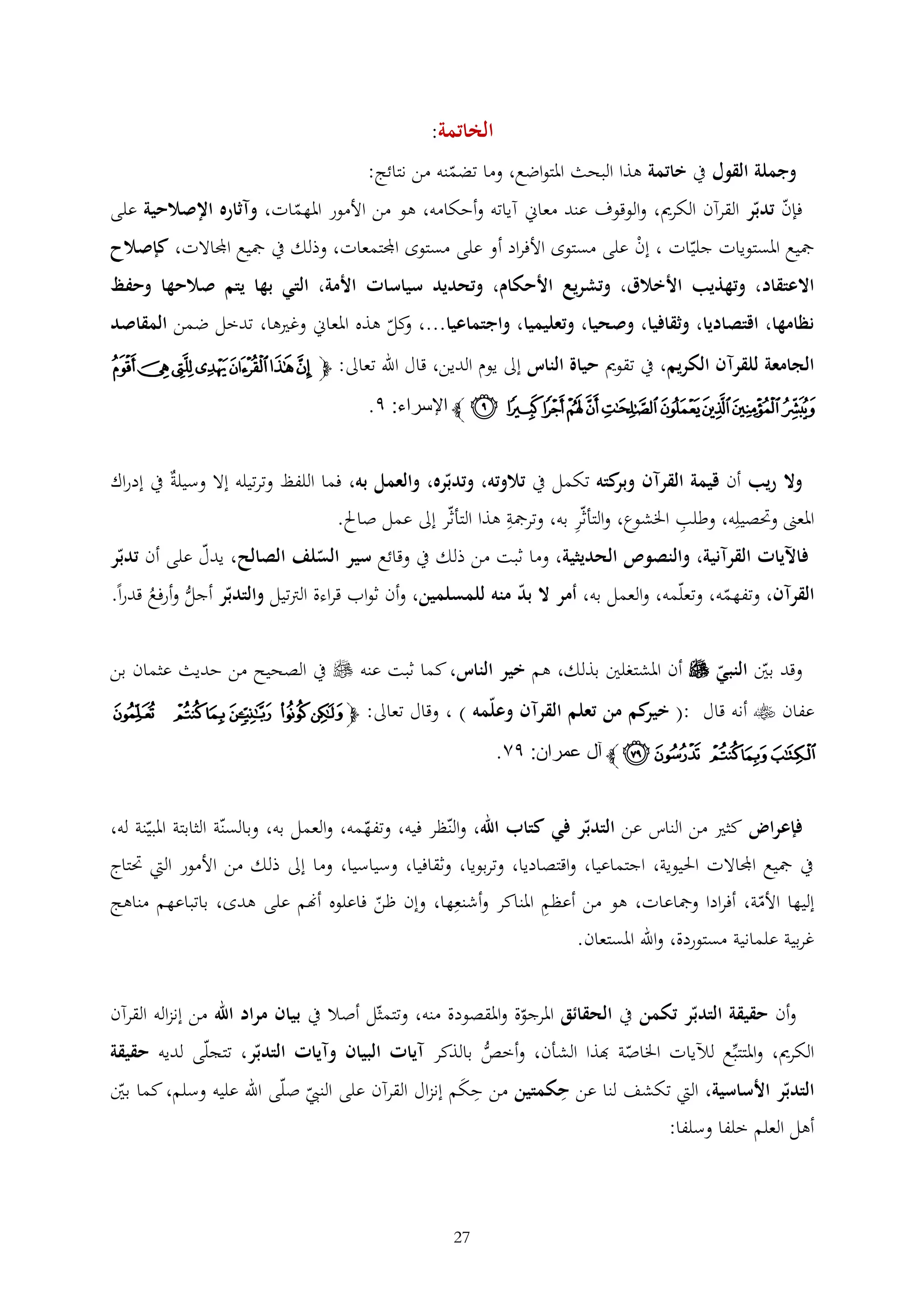 ‫الخاتمة:‬
‫وجملة القول يف خاتمة هذا البحث املتواضع، وما تضمنه من نتائج:‬
‫فإن تدبر القرآن الكرمي، والوقوف عند معاين آياته وأحكامه، هو من األمور املهمات، وآثاره اإلصالحية على‬
‫مجيع املستويات جليات ، إن على مستوى األفراد أو على مستوى اجملتمعات، وذلك يف مجيع اجملاالت، كإصالح‬
‫ْ‬
‫االعتقاد، وتهذيب األخالق، وتشريع األحكام، وتحديد سياسات األمة، التي بها يتم صالحها وحفظ‬
‫نظامها، اقتصاديا، وثقافيا، وصحيا، وتعليميا، واجتماعيا...، كل هذه املعاين وغريها، تدخل ضمن المقاصد‬
‫و‬
‫الجامعة للقرآن الكريم، يف تقومي حياة الناس إىل يوم الدين، قال اهلل تعاىل: ﭽ ﭟ ﭠ ﭡ ﭢ ﭣ ﭤ ﭥ‬

‫ﭦ ﭧ ﭨﭩﭪ ﭫ ﭬ ﭭﭮ ﭯ ﭼ اإلسراء: ٩.‬
‫وال ريب أن قيمة القرآن كته تكمل يف تالوته، وتدبره، والعمل به، فما اللفظ وترتيله إال وسيلة يف إدراك‬
‫وبر‬

‫املعىن وحتصيله، وطلب اخلشوع، والتأثر به، وترمجة هذا التأثر إىل عمل صاحل.‬

‫فاآليات القرآنية، والنصوص الحديثية، وما ثبت من ذلك يف وقائع سير السلف الصالح، يدل على أن تدبر‬
‫القرآن، وتفهمه، وتعلمه، والعمل به، أمر ال بد منه للمسلمين، وأن ثواب قراءة الرتتيل والتدبر أجل وأرفع قدرا.‬
‫ُّ ُ‬
‫وقد بني النبي ‪ ‬أن املشتغلني بذلك، هم خير الناس، كما ثبت عنه ‪ ‬يف الصحيح من حديث عثمان بن‬
‫عفان ‪ ‬أنه قال :( كم من تعلم القرآن وعلمه ) ، وقال تعاىل: ﭽ ﮁ ﮂ ﮃ ﮄ ﮅ ﮆ‬
‫خير‬

‫ﮇ ﮈ ﮉ ﮊ ﮋ ﭼ آل عمران: ٩٢.‬
‫فإعراض كثري من الناس عن التدبر في كتاب اهلل، والنظر فيه، وتفهمه، والعمل به، وبالسنة الثابتة املبينة له،‬

‫يف مجيع اجملاالت احليوية، اجتماعيا، واقتصاديا، وتربويا، وثقافيا، وسياسيا، وما إىل ذلك من األمور اليت حتتاج‬
‫إليها األمة، أفرادا ومجاعات، هو من أعظم املناكر وأشنعها، وإن ظن فاعلوه أهنم على هدى، باتباعهم مناهج‬
‫غربية علمانية مستوردة، واهلل املستعان.‬
‫وأن حقيقة التدبر تكمن يف الحقائق املرجوة واملقصودة منه، وتتمثل أصال يف بيان مراد اهلل من إنزاله القرآن‬
‫الكرمي، واملتتبع لآليات اخلاصة هبذا الشأن، وأخص بالذكر آيات البيان وآيات التدبر، تتجلى لديه حقيقة‬
‫ُّ‬
‫التدبر األساسية، اليت تكشف لنا عن حكمتين من حكم إنزال القرآن على النيب صلى اهلل عليه وسلم، كما بني‬
‫َ‬

‫أهل العلم خلفا وسلفا:‬

‫72‬

 