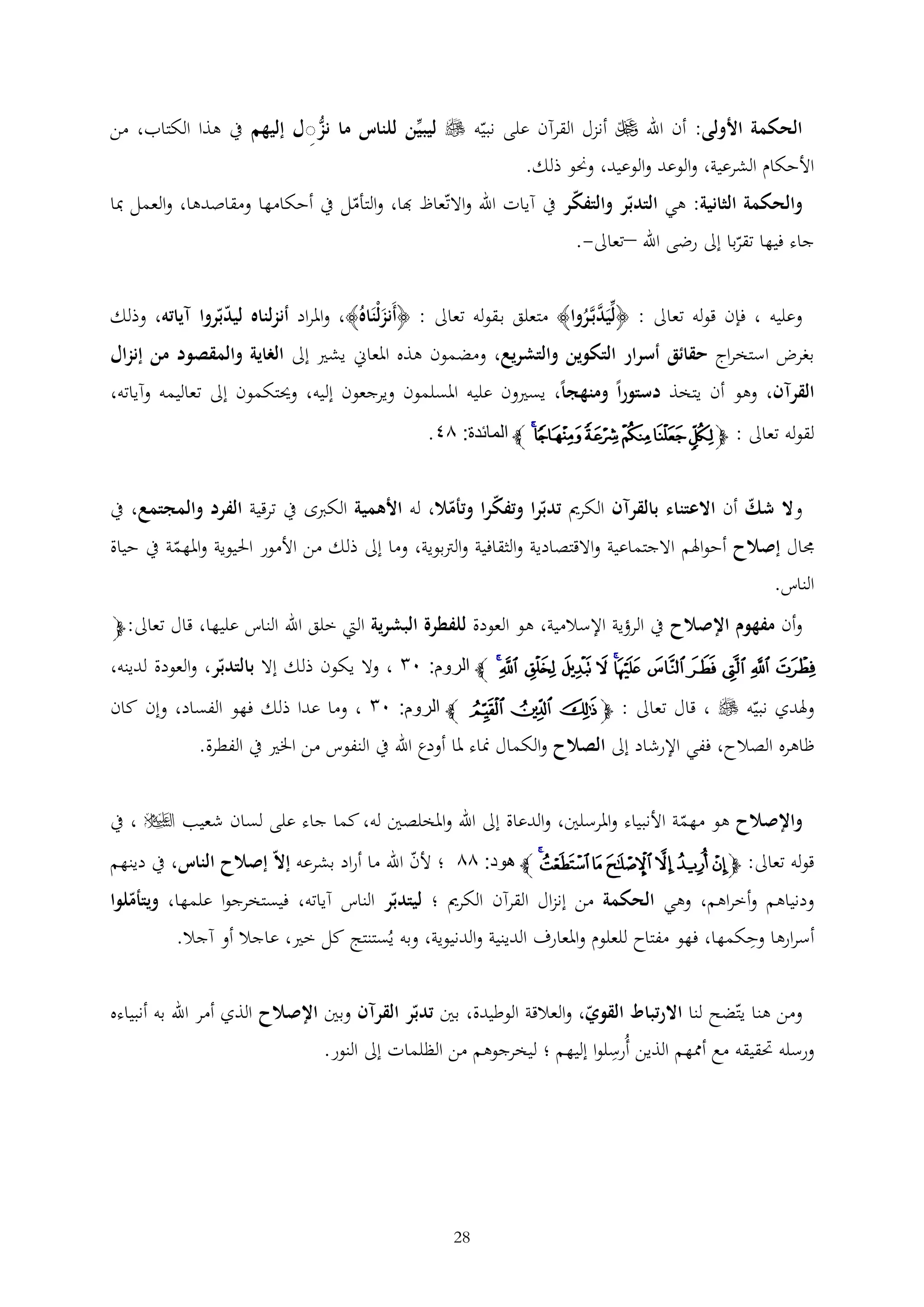 ‫الحكمة األولى: أن اهلل ‪ ‬أنزل القرآن على نبيه ‪ ‬ليبين للناس ما نزِل إليهم يف هذا الكتاب، من‬
‫األحكام الشرعية، والوعد والوعيد، وحنو ذلك.‬
‫والحكمة الثانية: هي التدبر والتفكر يف آيات اهلل واالتعاظ هبا، والتأمل يف أحكامها ومقاصدها، والعمل مبا‬
‫جاء فيها تقربا إىل رضى اهلل –تعاىل-.‬
‫وعليه ، فإن قوله تعاىل : ﴿ليَدبَّروا﴾ متعلق ب قوله تعاىل : ﴿أَنزلْنَاهُ﴾، واملراد أنزلناه ليدبروا آياته، وذلك‬
‫َ‬
‫َّ ُ‬
‫بغرض استخراج حقائق أسرار التكوين والتشريع، ومضمون هذه املعاين يشري إىل الغاية والمقصود من إنزال‬
‫القرآن، وهو أن يتخذ دستوراً ومنهجاً، يسريون عليه املسلمون ويرجعون إليه، وحيتكمون إىل تعاليمه وآياته،‬

‫لقوله تعاىل : ﭽﮚ ﮛ ﮜﮝﮞﮟ ﭼ المائدة: ٦٢.‬

‫وال شك أن االعتناء بالقرآن الكرمي تدبرا وتفكرا وتأمال، له األهمية الكربى يف ترقية الفرد والمجتمع، يف‬
‫جمال إصالح أحواهلم االجتماعية واالقتصادية والثقافية والرتبوية، وما إىل ذلك من األمور احليوية واملهمة يف حياة‬
‫الناس.‬

‫وأن مفهوم اإلصالح يف الرؤية اإلسالمية، هو العودة للفطرة البشرية اليت خلق اهلل الناس عليها، قال تعاىل: ﭽ‬

‫ﯙ ﯚ ﯛ ﯜ ﯝ ﯞﯟ ﯠ ﯡ ﯢ ﯣﯤ ﭼ الروم: ٠١ ، وال يكون ذلك إال بالتدبر، والعودة لدينه،‬
‫وهلدي نبيه ‪ ، ‬قال تعاىل : ﭽ ﯥ ﯦ ﯧ ﭼ الروم: ٠١ ، وما عدا ذلك فهو الفساد، وإن كان‬
‫ظاهره الصالح، ففي اإلرشاد إىل الصالح والكمال مناء ملا أودع اهلل يف النفوس من اخلري يف الفطرة.‬
‫واإلصالح هو مهمة األنبياء واملرسلني، والدعاة إىل اهلل واملخلصني له، كما جاء على لسان شعيب ‪ ، ‬يف‬
‫قوله تعاىل: ﭽ ﯲ ﯳ ﯴ ﯵ ﯶﯷﯸ ﭼ هود: ٦٦ ؛ ألن اهلل ما أراد بشرعه إال إصالح الناس، يف دينهم‬
‫ودنياهم وأخراهم، وهي الحكمة من إنزال القرآن الكرمي ؛ ليتدبر الناس آياته، فيستخرجوا علمها، ويتأملوا‬

‫أسرارها وحكمها، فهو مفتاح للعلوم واملعارف الدينية والدنيوية، وبه يُستنتج كل خري، عاجال أو آجال.‬

‫ومن هنا يتضح لنا االرتباط القوي، والعالقة الوطيدة، بني تدبر القرآن وبني اإلصالح الذي أمر اهلل به أنبياءه‬

‫ورسله حتقيقه مع أممهم الذين أُرسلوا إليهم ؛ ليخرجوهم من الظلمات إىل النور.‬

‫82‬

 
