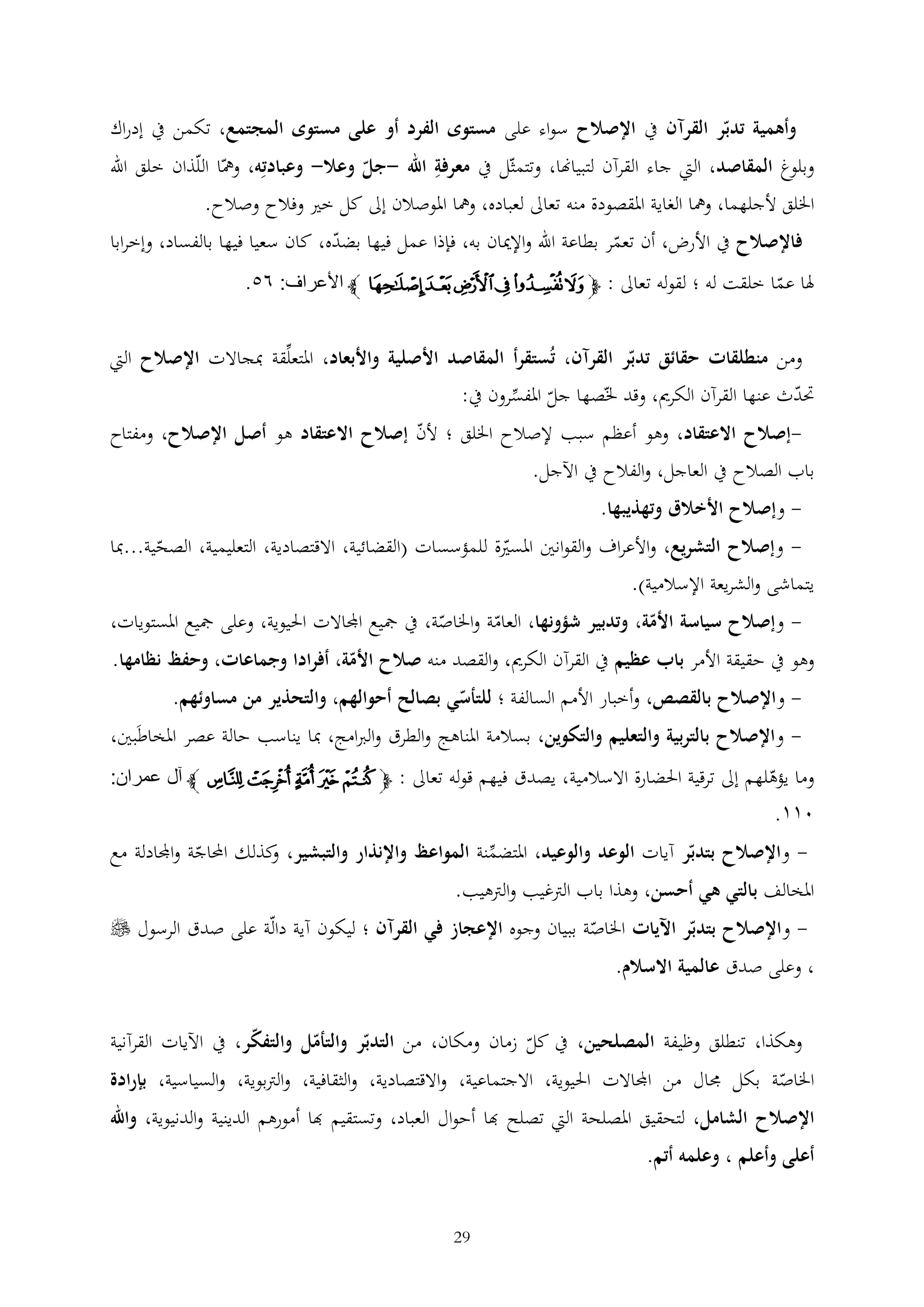 ‫وأهمية تدبر القرآن يف اإلصالح سواء على مستوى الفرد أو على مستوى المجتمع، تكمن يف إدراك‬
‫وبلوغ المقاصد، اليت جاء القرآن لتبياهنا، وتتمثل يف معرفة اهلل -جل وعال- وعبادته، ومها اللذان خلق اهلل‬
‫اخللق ألجلهما، ومها الغاية املقصودة منه تعاىل لعباده، ومها املوصالن إىل كل خري وفالح وصالح.‬
‫فاإلصالح يف األرض، أن تعمر بطاعة اهلل واإلميان به، فإذا عمل فيها بضده، كان سعيا فيها بالفساد، وإخرابا‬
‫هلا عما خلقت له ؛ لقوله تعاىل : ﭽﯓﯔ ﯕ ﯖ ﯗﯘ ﭼ األعراف: ٨١.‬
‫ومن منطلقات حقائق تدبر القرآن، تُستقرأ المقاصد األصلية واألبعاد، املتعلقة مبجاالت اإلصالح اليت‬

‫حتدث عنها القرآن الكرمي، وقد خلصها جل املفسرون يف:‬

‫-إصالح االعتقاد، وهو أعظم سبب إلصالح اخللق ؛ ألن إصالح االعتقاد هو أصل اإلصالح، ومفتاح‬

‫باب الصالح يف العاجل، والفالح يف اآلجل.‬
‫- وإصالح األخالق وتهذيبها.‬

‫- وإصالح التشريع، واألعراف والقوانني املسرية للمؤسسات (القضائية، االقتصادية، التعليمية، الصحية...مبا‬

‫يتماشى والشريعة اإلسالمية).‬

‫ وإصالح سياسة األمة، وتدبير شؤونها، العامة واخلاصة، يف مجيع اجملاالت احليوية، وعلى مجيع املستويات،‬‫وهو يف حقيقة األمر باب عظيم يف القرآن الكرمي، والقصد منه صالح األمة، أفرادا وجماعات، وحفظ نظامها.‬
‫ واإلصالح بالقصص، وأخبار األمم السالفة ؛ للتأسي بصالح أحوالهم، والتحذير من مساوئهم.‬‫ واإلصالح بالتربية والتعليم والتكوين، بسالمة املناهج والطرق والربامج، مبا يناسب حالة عصر املخاطَبني،‬‫وما يؤهلهم إىل ترقية احلضارة االسالمية، يصدق فيهم قوله تعاىل : ﭽ ﭞ ﭟ ﭠ ﭡ ﭢ ﭼ آل عمران:‬

‫٠٣٣.‬
‫ واإلصالح بتدبر آيات الوعد والوعيد، املتضمنة المواعظ واإلنذار والتبشير، كذلك احملاجة واجملادلة مع‬‫و‬
‫املخالف بالتي هي أحسن، وهذا باب الرتغيب والرتهيب.‬
‫ واإلصالح بتدبر اآليات اخلاصة ببيان وجوه اإلعجاز في القرآن ؛ ليكون آية دالة على صدق الرسول ‪‬‬‫، وعلى صدق عالمية االسالم.‬
‫وهكذا، تنطلق وظيفة المصلحين، يف كل زمان ومكان، من التدبر والتأمل والتفكر، يف اآليات القرآنية‬
‫اخلاصة بكل جمال من اجملاالت احليوية، االجتماعية، واالقتصادية، والثقافية، والرتبوية، والسياسية، بإرادة‬
‫اإلصالح الشامل، لتحقيق املصلحة اليت تصلح هبا أحوال العباد، وتستقيم هبا أمورهم الدينية والدنيوية، واهلل‬
‫أعلى وأعلم ، وعلمه أتم.‬
‫92‬

 