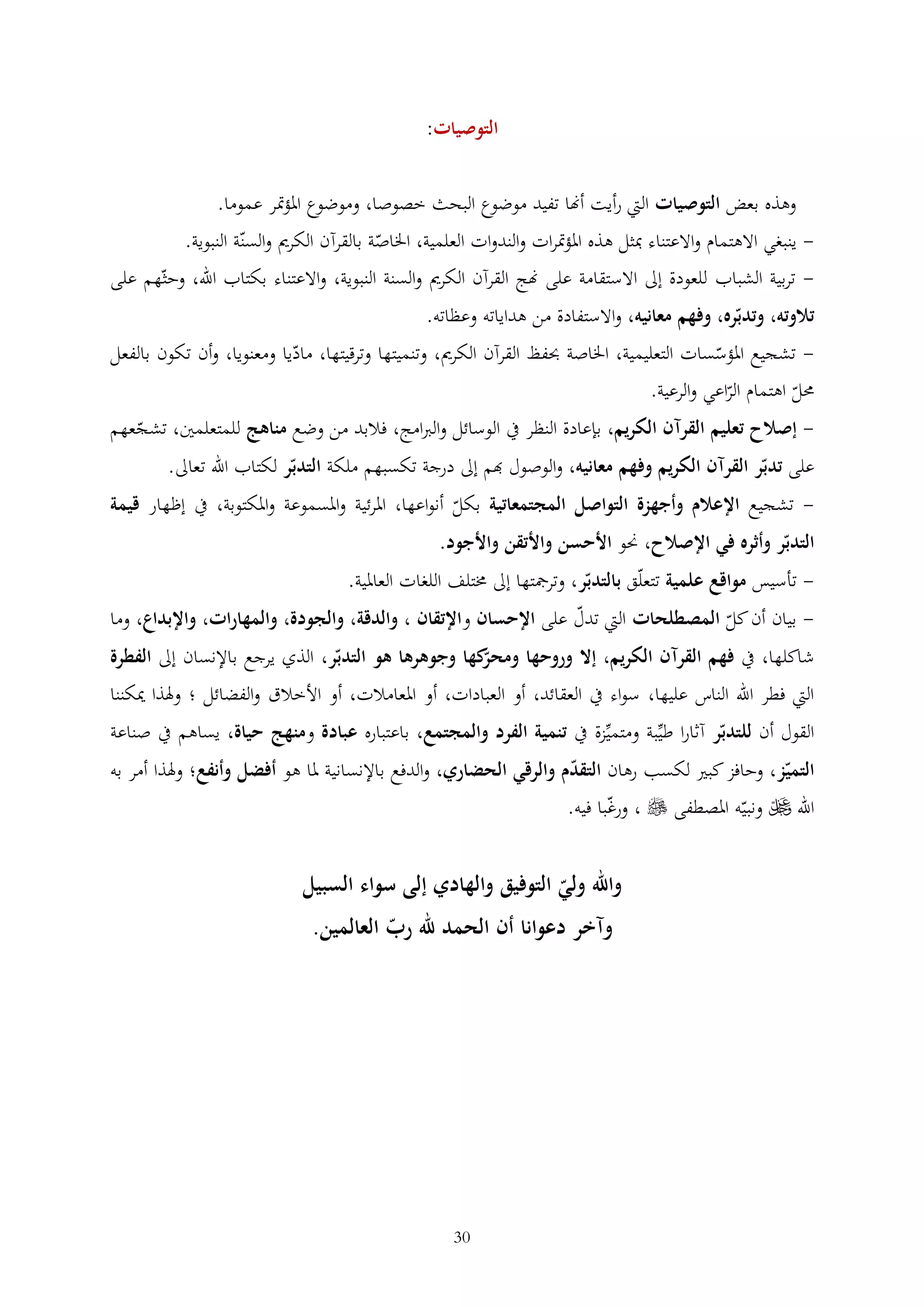 ‫التوصيات:‬
‫وهذه بعض التوصيات اليت رأيت أهنا تفيد موضوع البحث خصوصا، وموضوع املؤمتر عموما.‬
‫ ينبغي االهتمام واالعتناء مبثل هذه املؤمترات والندوات العلمية، اخلاصة بالقرآن الكرمي والسنة النبوية.‬‫ تربية الشباب للعودة إىل االستقامة على هنج القرآن الكرمي والسنة النبوية، واالعتناء بكتاب اهلل، وحثهم على‬‫تالوته، وتدبره، وفهم معانيه، واالستفادة من هداياته وعظاته.‬
‫ تشجيع املؤسسات التعليمية، اخلاصة حبفظ القرآن الكرمي، وتنميتها وترقيتها، ماديا ومعنويا، وأن تكون بالفعل‬‫حمل اهتمام الراعي والرعية.‬
‫ إصالح تعليم القرآن الكريم، بإعادة النظر يف الوسائل والربامج، فالبد من وضع مناهج للمتعلمني، تشجعهم‬‫على تدبر القرآن الكريم وفهم معانيه، والوصول هبم إىل درجة تكسبهم ملكة التدبر لكتاب اهلل تعاىل.‬
‫ تشجيع اإلعالم وأجهزة التواصل المجتمعاتية بكل أنواعها، املرئية واملسموعة واملكتوبة، يف إظهار قيمة‬‫التدبر وأثره في اإلصالح، حنو األحسن واألتقن واألجود.‬
‫ تأسيس مواقع علمية تتعلق بالتدبر، وترمجتها إىل خمتلف اللغات العاملية.‬‫ بيان أن كل المصطلحات اليت تدل على اإلحسان واإلتقان ، والدقة، والجودة، والمهارات، واإلبداع، وما‬‫كها وجوهرها هو التدبر، الذي يرجع باإلنسان إىل الفطرة‬
‫شاكلها، يف فهم القرآن الكريم، إال وروحها ومحر‬
‫اليت فطر اهلل الناس عليها، سواء يف العقائد، أو العبادات، أو املعامالت، أو األخالق والفضائل ؛ وهلذا ميكننا‬
‫القول أن للتدبر آثارا طيبة ومتميزة يف تنمية الفرد والمجتمع، باعتباره عبادة ومنهج حياة، يساهم يف صناعة‬
‫التميز، وحافز كبري لكسب رهان التقدم والرقي الحضاري، والدفع باإلنسانية ملا هو أفضل وأنفع؛ وهلذا أمر به‬

‫اهلل ‪ ‬ونبيه املصطفى ‪ ، ‬ورغبا فيه.‬

‫واهلل ولي التوفيق والهادي إلى سواء السبيل‬
‫وآخر دعوانا أن الحمد هلل رب العالمين.‬

‫03‬

 