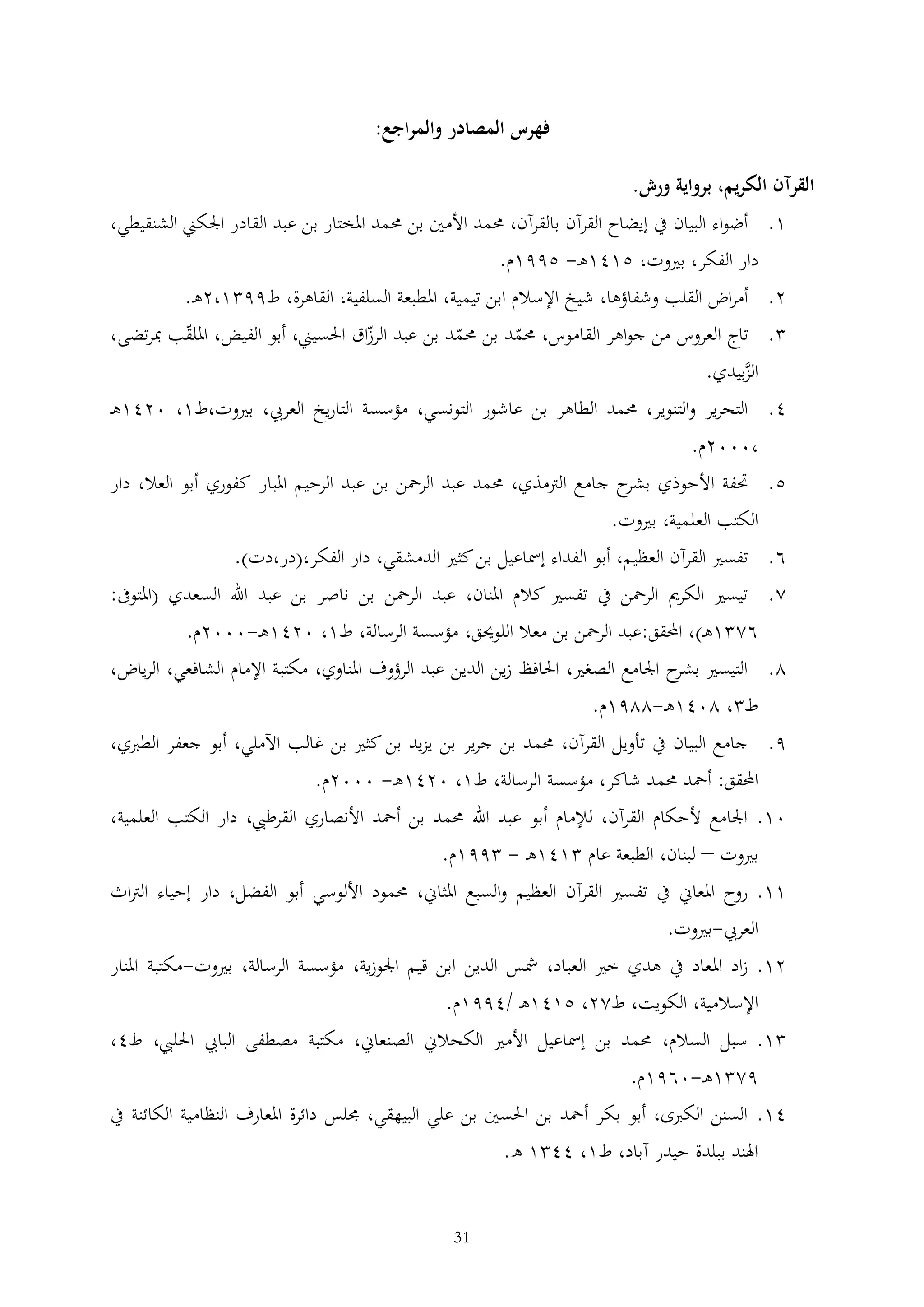 ‫فهرس المصادر والمراجع:‬
‫القرآن الكريم، برواية ورش.‬
‫1. أضواء البيان يف إيضاح القرآن بالقرآن، حممد األمني بن حممد املختار بن عبد القادر اجلكين الشنقيطي،‬
‫دار الفكر، بريوت، 5141ه - 5991م.‬
‫2. أمراض القلب وشفاؤها، شيخ اإلسالم ابن تيمية، املطبعة السلفية، القاهرة، ط99 1،2ه .‬
‫. تاج العروس من جواهر القاموس، حممد بن حممد بن عبد الرزاق احلسيين، أبو الفيض، امللقب مبرتضى،‬
‫الزبيدي.‬
‫َّ‬
‫4. التحرير والتنوير، حممد الطاهر بن عاشور التونسي، مؤسسة التاريخ العريب، بريوت،ط1، 0241ه‬
‫،0002م.‬
‫5. حتفة األحوذي ح جامع الرتمذي، حممد عبد الرمحن بن عبد الرحيم املبار كفوري أبو العال، دار‬
‫بشر‬
‫الكتب العلمية، بريوت.‬
‫6. تفسري القرآن العظيم، أبو الفداء إمساعيل بن كثري الدمشقي، دار الفكر،(در،دت).‬
‫2. تيسري الكرمي الرمحن يف تفسري كالم املنان، عبد الرمحن بن ناصر بن عبد اهلل السعدي (املتوىف:‬
‫62 1ه )، احملقق:عبد الرمحن بن معال اللوحيق، مؤسسة الرسالة، ط1، 0241ه -0002م.‬
‫2. التيسري ح اجلامع الصغري، احلافظ زين الدين عبد الرؤوف املناوي، مكتبة اإلمام الشافعي، الرياض،‬
‫بشر‬
‫ط ، 2041ه -2291م.‬
‫9. جامع البيان يف تأويل القرآن، حممد بن جرير بن يزيد بن كثري بن غالب اآلملي، أبو جعفر الطربي،‬
‫احملقق: أمحد حممد شاكر، مؤسسة الرسالة، ط1، 0241ه - 0002م.‬
‫01. اجلامع ألحكام القرآن، لإلمام أبو عبد اهلل حممد بن أمحد األنصاري القرطيب، دار الكتب العلمية،‬
‫بريوت – لبنان، الطبعة عام 141ه - 991م.‬
‫11. روح املعاين يف تفسري القرآن العظيم والسبع املثاين، حممود األلوسي أبو الفضل، دار إحياء الرتاث‬
‫العريب-بريوت.‬
‫21. زاد املعاد يف هدي خري العباد، مشس الدين ابن قيم اجلوزية، مؤسسة الرسالة، بريوت-مكتبة املنار‬
‫اإلسالمية، الكويت، ط22، 5141ه /4991م.‬
‫1. سبل السالم، حممد بن إمساعيل األمري الكحالين الصنعاين، مكتبة مصطفى البايب احلليب، ط4،‬
‫92 1ه -0691م.‬
‫41. السنن الكربى، أبو بكر أمحد بن احلسني بن علي البيهقي، جملس دائرة املعارف النظامية الكائنة يف‬
‫اهلند ببلدة حيدر آباد، ط1، 44 1 ه.‬
‫13‬

 