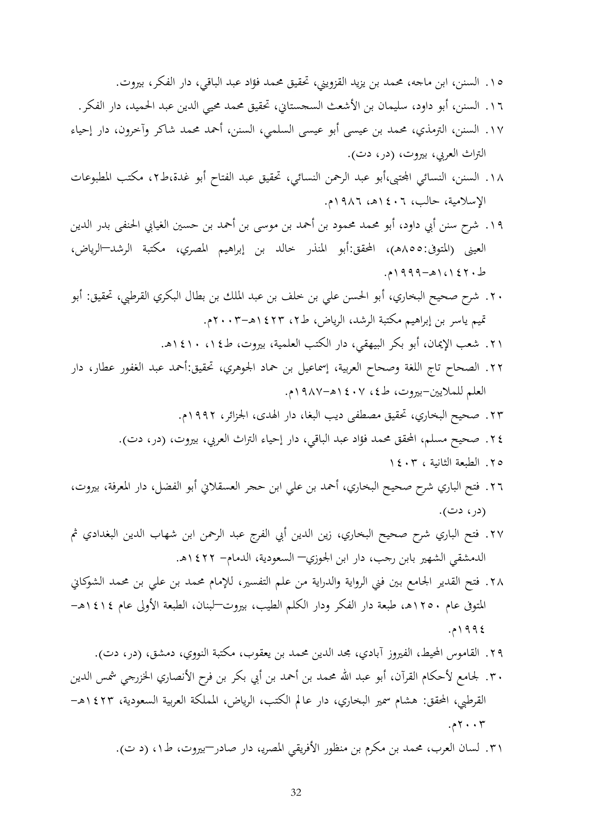 ‫51. السنن، ابن ماجه، حممد بن يزيد القزويين، حتقيق حممد فؤاد عبد الباقي، دار الفكر، بريوت.‬
‫61. السنن، أبو داود، سليمان بن األشعث السجستاين، حتقيق حممد حميي الدين عبد احلميد، دار الفكر.‬
‫21. السنن، الرتمذي، حممد بن عيسى أبو عيسى السلمي، السنن، أمحد حممد شاكر وآخرون، دار إحياء‬
‫الرتاث العريب، بريوت، (در، دت).‬
‫21. السنن، النسائي اجملتىب،أبو عبد الرمحن النسائي، حتقيق عبد الفتاح أبو غدة،ط2، مكتب املطبوعات‬
‫اإلسالمية، حالب، 6041ه ، 6291م.‬
‫91. ح سنن أيب داود، أبو حممد حممود بن أمحد بن موسى بن أمحد بن حسني الغيايب احلنفى بدر الدين‬
‫شر‬
‫العيىن (املتوىف:552ه )، احملقق:أبو املنذر خالد بن إبراهيم املصري، مكتبة الرشد–الرياض،‬
‫ط0241،1ه -9991م.‬
‫02. ح صحيح البخاري، أ بو احلسن علي بن خلف بن عبد امللك بن بطال البكري القرطيب، حتقيق: أبو‬
‫شر‬
‫متيم ياسر بن إبراهيم مكتبة الرشد، الرياض، ط2، 241ه - 002م.‬
‫12. شعب اإلميان، أبو بكر البيهقي، دار الكتب العلمية، بريوت، ط41، 0141ه .‬
‫22. الصحاح تاج اللغة وصحاح العربية، إمساعيل بن محاد اجلوهري، حتقيق:أمحد عبد الغفور عطار، دار‬
‫العلم للماليني-بريوت، ط4، 2041ه-2291م.‬
‫2. صحيح البخاري، حتقيق مصطفى ديب البغا، دار اهلدى، اجلزائر، 2991م.‬
‫42. صحيح مسلم، احملقق حممد فؤاد عبد الباقي، دار إحياء الرتاث العريب، بريوت، (در، دت).‬
‫52. الطبعة الثانية ، 041‬
‫62. فتح الباري ح صحي ح البخاري، أمحد بن علي ابن حجر العسقالين أبو الفضل، دار املعرفة، بريوت،‬
‫شر‬
‫(در، دت).‬
‫22. فتح الباري ح صحيح البخاري، زين الدين أيب ج عبد الرمحن ابن شهاب الدين البغدادي مث‬
‫الفر‬
‫شر‬
‫الدمشقي الشهري بابن رجب، دار ابن اجلوزي– السعودية، الدمام- 2241ه .‬
‫22. فتح القدير اجلامع ب ني فين الرواية والدراية من علم التفسري، لإلمام حممد بن علي بن حممد كاين‬
‫الشو‬
‫املتوىف عام 0521ه ، طبعة دار الفكر ودار الكلم الطيب، بريوت–لبنان، الطبعة األوىل عام 4141ه -‬
‫4991م.‬
‫92. القاموس احمليط، الفريوز آبادي، جمد الدين حممد بن يعقوب، مكتبة النووي، دمشق، (در، دت).‬
‫0 . جلامع ألحكام القرآن، أبو عبد اهلل حممد بن أمحد بن أيب بكر بن ح األنصاري اخلزرجي مشس الدين‬
‫فر‬
‫القرطيب، احملقق: هشام مسري البخاري، دار عامل الكتب، الرياض، اململكة العربية السعودية، 241ه -‬
‫002م.‬
‫1 . لسان العرب، حممد بن مكرم بن منظور األفريقي املصري ، دار صادر–بريوت، ط1، (د ت).‬
‫23‬

 