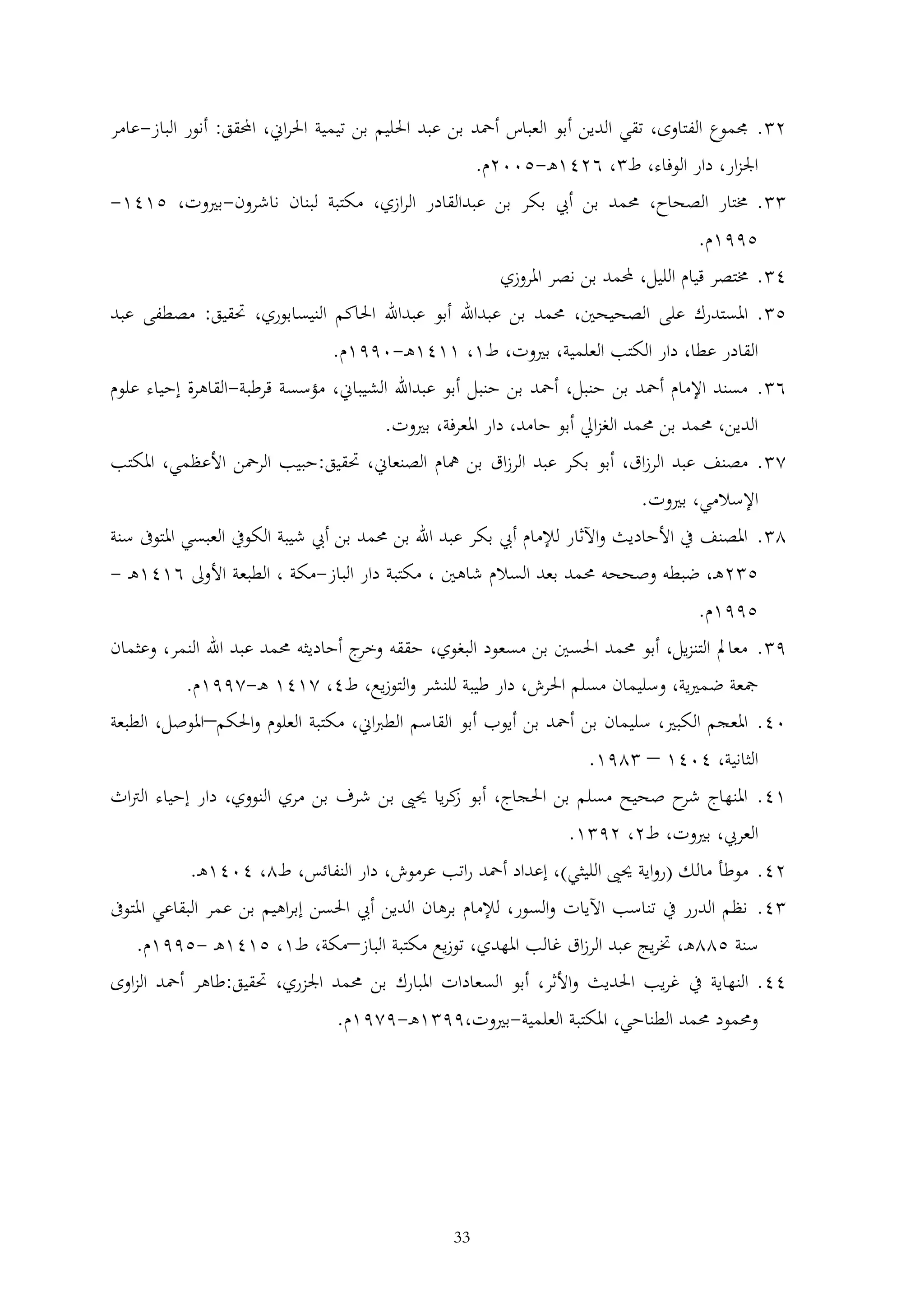 ‫2 . جمموع الفتاوى، تقي الدين أبو العباس أمحد بن عبد احلليم بن تيمية احلراين، احملقق: أنور الباز-عامر‬
‫اجلزار، دار الوفاء، ط ، 6241ه -5002م.‬
‫. خمتار الصحاح، حممد بن أيب بكر بن عبدالقادر الرازي، مكتبة لبنان ناشرون-بريوت، 5141-‬
‫5991م.‬
‫4 . خمتصر قيام الليل، حملمد بن نصر املروزي‬
‫5 . املستدرك على الصحيحني، حممد بن عبداهلل أبو عبداهلل احلاكم النيسابوري، حتقيق: مصطفى عبد‬
‫القادر عطا، دار الكتب العلمية، بريوت، ط1، 1141ه -0991م.‬
‫6 . مسند اإلمام أمحد بن حنبل، أمحد بن حنبل أبو عبداهلل الشيباين، مؤسسة قرطبة-القاهرة إحياء علوم‬
‫الدين، حممد بن حممد الغزاِل أبو حامد، دار املعرفة، بريوت.‬
‫2 . مصنف عبد الرزاق، أبو بكر عبد الرزاق بن مهام الصنعاين، حتقيق:حبيب الرمحن األعظمي، املكتب‬
‫اإلسالمي، بريوت.‬
‫2 . املصنف يف األحاديث واآلثار لإلمام أيب بكر عبد اهلل بن حممد بن أيب شيبة الكويف العبسي املتوىف سنة‬
‫5 2ه ، ضبطه وصححه حممد بعد السالم شاهني ، مكتبة دار الباز-مكة ، الطبعة األوىل 6141ه -‬
‫5991م.‬
‫9 . معامل التنزيل، أبو حممد احلسني بن مسعود البغوي، حققه ج أحاديثه حممد عبد اهلل النمر، وعثمان‬
‫وخر‬
‫مجعة ضمريية، وسليمان مسلم احلرش، دار طيبة للنشر والتوزيع، ط4، 2141 ه -2991م.‬
‫04. املعجم الكبري، سليمان بن أمحد بن أيوب أبو القاسم الطرباين، مكتبة العلوم واحلكم–املوصل، الطبعة‬
‫الثانية، 4041 – 291.‬
‫14. املنهاج ح صحيح مسلم بن احلجاج، أبو كريا حيىي بن شرف بن مري النووي، دار إحياء الرتاث‬
‫ز‬
‫شر‬
‫العريب، بريوت، ط2، 29 1.‬
‫24. موطأ مالك (رواية حيىي الليثي)، إعداد أمحد راتب عرموش، دار النفائس، ط2، 4041ه .‬
‫4. نظم الدرر يف تناسب اآليات والسور، لإلمام برهان الدين أيب احلسن إبراهيم بن عمر البقاعي املتوىف‬
‫سنة 522ه ، ختريج عبد الرزاق غالب املهدي، توزيع مكتبة الباز–مكة، ط1، 5141ه -5991م.‬
‫44. النهاية يف غريب احلديث واألثر، أبو السعادات املبارك بن حممد اجلزري، حتقيق:طاهر أمحد الزاوى‬
‫وحممود حممد الطناحي، املكتبة العلمية-بريوت،99 1ه -9291م.‬

‫33‬

 