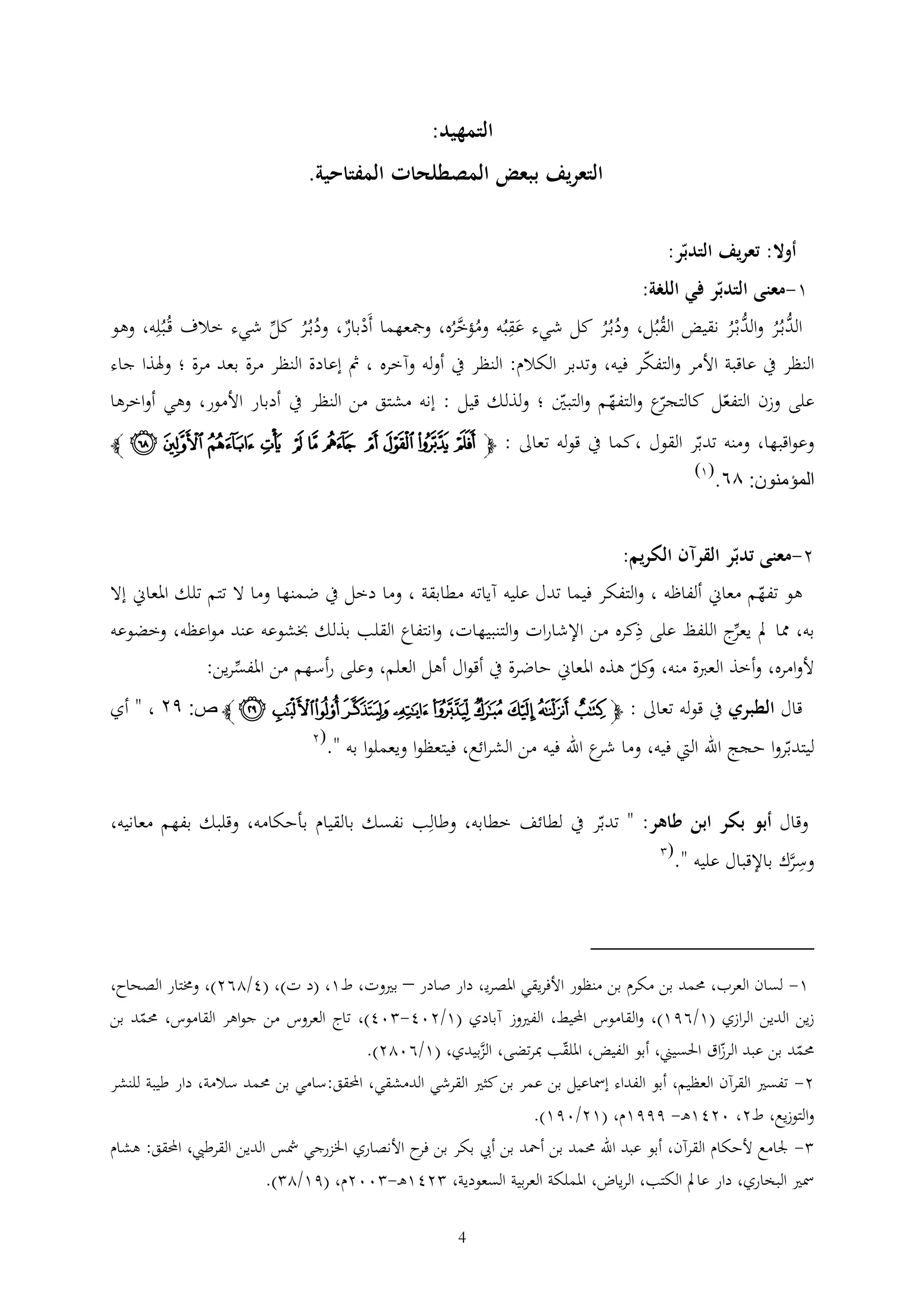 ‫التمهيد:‬
‫التعريف ببعض المصطلحات المفتاحية.‬
‫أوال: تعريف التدبر:‬
‫1-معنى التدبر في اللغة:‬
‫ُّبُر و ُّبْر نقيض القبُل، ودبُر كل شيء عقبُه ومؤخره، ومجعهما أَدبار، ودبُر كل شيء خالف قُبُله، وهو‬
‫ُ‬
‫ْ‬
‫ُُ‬
‫َ ُ َّ ُ‬
‫ُُ‬
‫الد ُ الد ُ‬
‫النظر يف عاقبة األمر والتفكر فيه، وتدبر الكالم: النظر يف أوله وآخره ، مث إعادة النظر مرة بعد مرة ؛ وهلذا جاء‬
‫ع والتفهم والتبني ؛ ولذلك قيل : إنه مشتق من النظر يف أدبار األمور، وهي أواخرها‬
‫على وزن التفعل كالتجر‬
‫وعواقبها، ومنه تدبر القول ،كما يف قوله تعاىل : ﭽ ﮣ ﮤ ﮥ ﮦ ﮧ ﮨ ﮩ ﮪ ﮫ ﮬ ﮭ ﭼ‬

‫المؤمنون: ٦٨.‬

‫(1)‬

‫2-معنى تدبر القرآن الكريم:‬

‫هو تفهم معاين ألفاظه ، والتفكر فيما تدل عليه آياته مطابقة ، وما دخل يف ضمنها وما ال تتم تلك املعاين إال‬

‫به، مما مل ج اللفظ على ذكره من اإلشارات والتنبيهات، وانتفاع القلب بذلك خبشوعه عند مواعظه، وخضوعه‬
‫يعر‬
‫ألوامره، وأخذ العربة منه، كل هذه املعاين حاضرة يف أقوال أهل العلم، وعلى رأسهم من املفسرين:‬
‫و‬
‫قال الطبري يف قوله تعاىل : ﭽﭲ ﭳ ﭴ ﭵ ﭶ ﭷ ﭸ ﭹ ﭺ ﭻ ﭼ ص: ٩٤ ، " أي‬
‫ليتدبروا حجج اهلل اليت فيه، وما ع اهلل فيه من الشرائع، فيتعظوا ويعملوا به ".‬
‫شر‬

‫(2‬

‫وقال أبو بكر ابن طاهر: " تدبر يف لطائف خطابه، وطالب نفسك بالقيام بأحكامه، وقلبك بفهم معانيه،‬
‫وسرك باإلقبال عليه ".‬
‫َّ‬

‫(‬

‫1- لسان العرب، حممد بن مكرم بن منظور األفريقي املصري ، دار صادر – بريوت، ط1، (د ت)، (4/262)، وخمتار الصحاح،‬
‫زين الدين الرازي (1/691)، والقاموس احمليط، الفريوز آبادي (1/204- 04)، تاج العروس من جواهر القاموس، حممد بن‬
‫حممد بن عبد الرزاق احلسيين، أبو الفيض، امللقب مبرتضى، الزبيدي، (1/6022).‬
‫َّ‬
‫2- تفسري القرآن العظيم، أبو الفداء إمساعيل بن عمر بن كثري القرشي الدمشقي، احملقق:سامي بن حممد سالمة، دار طيبة للنشر‬
‫والتوزيع، ط2، 0241ه - 9991م، (12/091).‬
‫ جلامع ألحكام القرآن، أبو عبد اهلل حممد بن أمحد بن أيب بكر بن ح األنصاري اخلزرجي مشس الدين القرطيب، احملقق: هشام‬‫فر‬
‫مسري البخاري، دار عامل الكتب، الرياض، اململكة العربية السعودية، 241ه - 002م، (91/2 ).‬
‫4‬

 