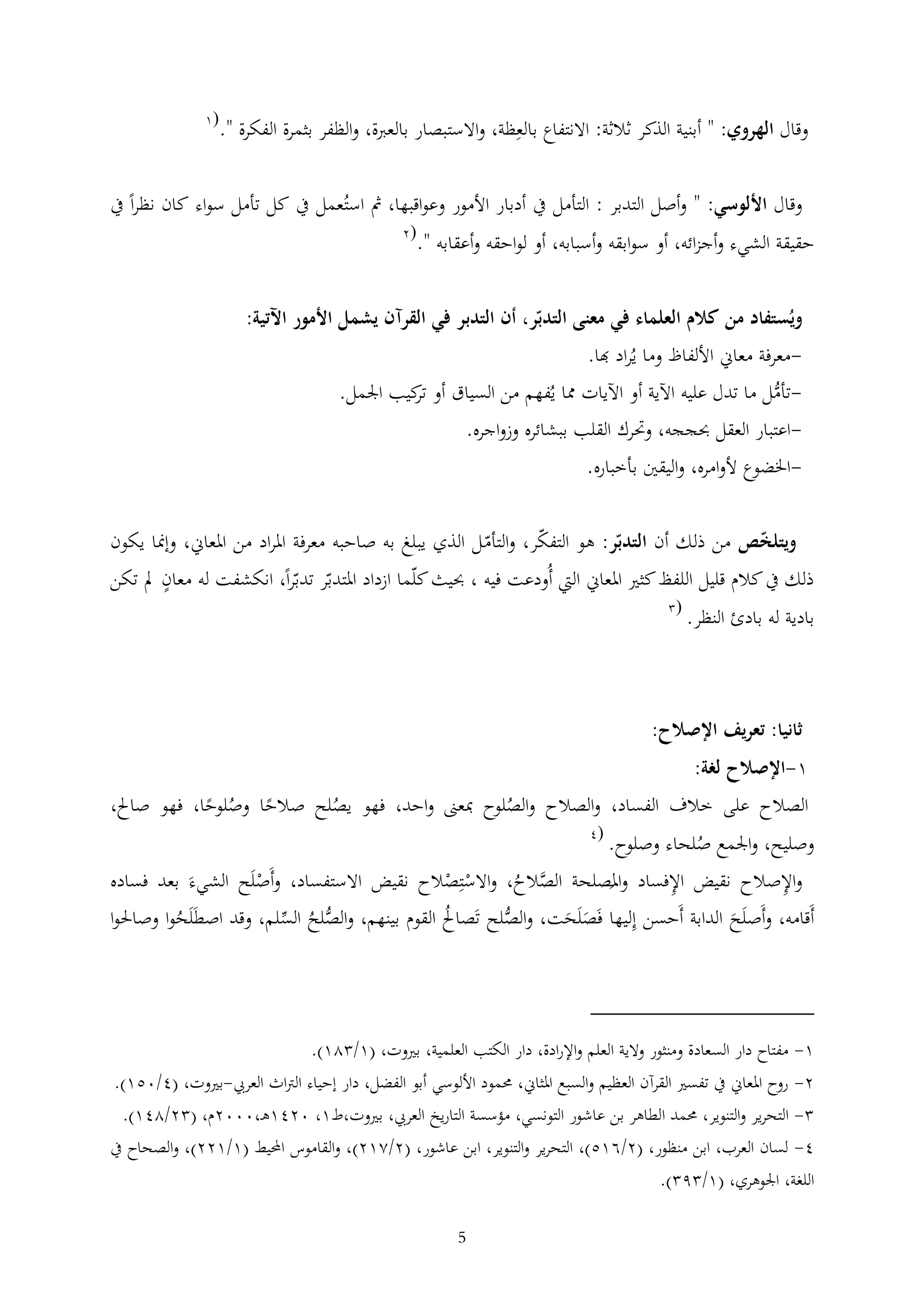 ‫وقال الهروي: " أبنية الذكر ثالثة: االنتفاع بالعظة، واالستبصار بالعربة، والظفر بثمرة الفكرة ".‬

‫(1‬

‫وقال األلوسي: " وأصل التدبر : التأمل يف أدبار األمور وعواقبها، مث استُعمل يف كل تأمل سواء كان نظرا يف‬

‫حقيقة الشيء وأجزائه، أو سوابقه وأسبابه، أو لواحقه وأعقابه ".‬

‫(2‬

‫ويُستفاد من كالم العلماء في معنى التدبر، أن التدبر في القرآن يشمل األمور اآلتية:‬
‫معرفة معاين األلفاظ وما يُراد هبا.‬‫تأمل ما تدل عليه اآلية أو اآليات مما يُفهم من السياق أو كيب اجلمل.‬‫تر‬
‫ُّ‬
‫اعتبار العقل حبججه، وحترك القلب ببشائره وزواجره.‬‫اخلضوع ألوامره، واليقني بأخباره.‬‫ويتلخص من ذلك أن التدبر: هو التفكر، والتأم ل الذي يبلغ به صاحبه معرفة املراد من املعاين، وإمنا يكون‬

‫ذلك يف كالم قليل اللفظ كثري املعاين اليت أُودعت فيه ، حبيث كلما ازداد املتدبر تدبرا، انكشفت له معان مل تكن‬
‫بادية له بادئ النظر.‬

‫(‬

‫ثانيا: تعريف اإلصالح:‬
‫1-اإلصالح لغة:‬

‫الصالح على خالف الفساد، والصالح والصلوح مبعىن واحد، فهو يصلح صالحا وصلوحا، فهو صاحل،‬
‫ُ‬
‫ُ‬
‫ُ‬
‫(4‬
‫وصليح، واجلمع صلحاء وصلوح.‬
‫ُ‬

‫واإلصالح نقيض اإلفساد واملصلحة الصالح، واالستصالح نقيض االستفساد، وأَصلَح الشيءَ بعد فساده‬
‫ْ‬
‫ْ ْ‬
‫َّ ُ‬
‫َ‬
‫أَقامه، وأَصلَح الدابة أَحسن إليها فَصلَحت، والصلح تَصاحل القوم بينهم، والصلح السلم، وقد اصطَلَحوا وصاحلوا‬
‫ُ‬
‫ُّ‬
‫ُ‬
‫َ َ‬
‫ُّ ُ‬
‫َ‬

‫1- مفتاح دار السعادة ومنثور والية العلم واإلرادة، دار الكتب العلمية، بريوت، (1/ 21).‬
‫2- روح املعاين يف تفسري القرآن العظيم والسبع املثاين، حممود األلوسي أبو الفضل، دار إحياء الرتاث العريب-بريوت، (4/051).‬
‫ التحرير والتنوير، حممد الطاهر بن عاشور التونسي، مؤسسة التاريخ العريب، بريوت،ط1، 0241ه ،0002م، ( 2/241).‬‫4- لسان العرب، ابن منظور، (2/615)، التحرير والتنوير، ابن عاشور، (2/212)، والقاموس احمليط (1/122)، والصحاح يف‬
‫اللغة، اجلوهري، (1/ 9 ).‬
‫5‬

 