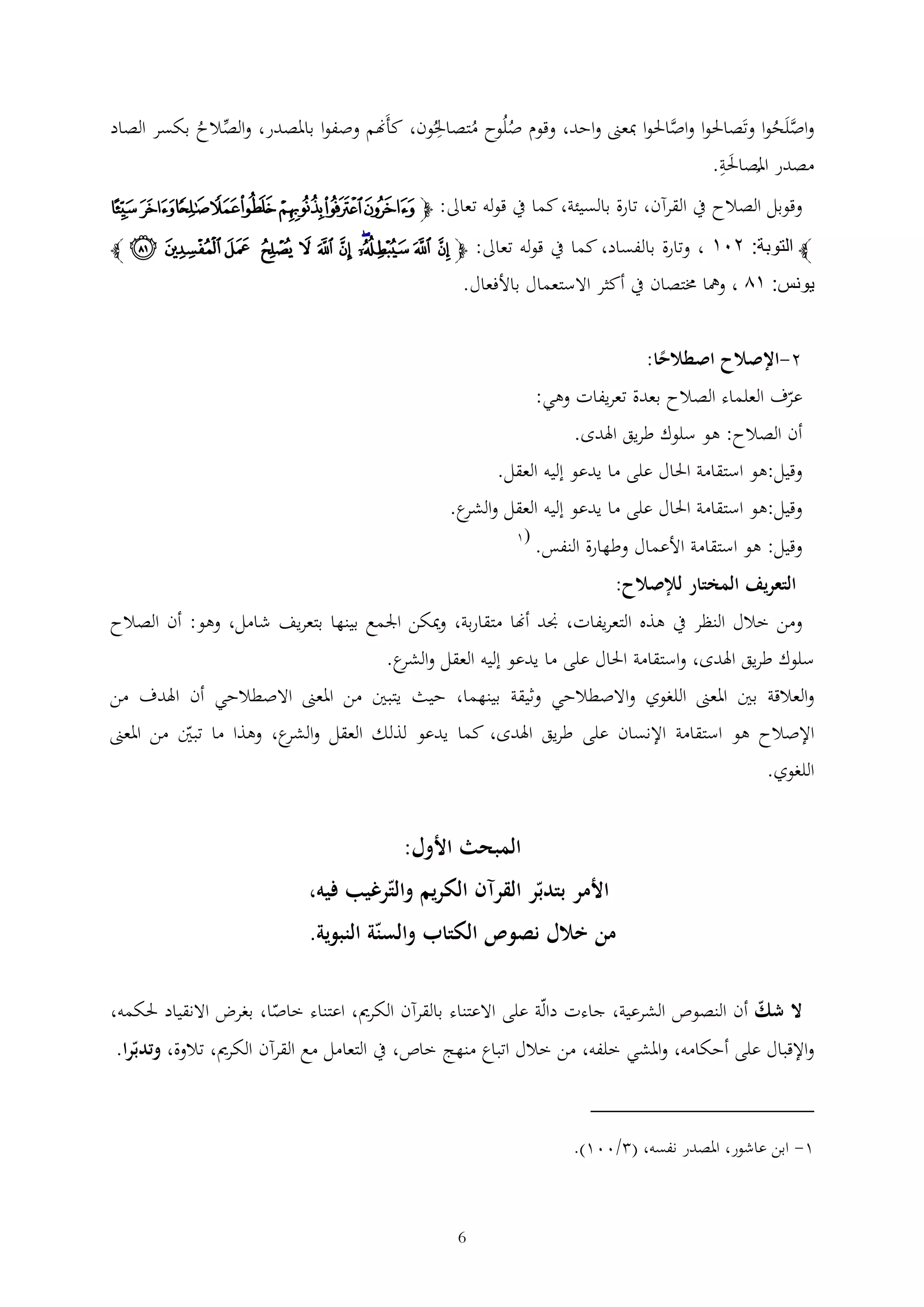 ‫واصلَحوا وتَصاحلوا واصاحلوا مبعىن واحد، وقوم صلُوح متصاحلُون، كأَهنم وصفوا باملصدر، والصالح بكسر الصاد‬
‫َّ‬
‫ُ ُ‬
‫َّ ُ‬
‫ُ‬
‫مصدر املصاحلة.‬
‫َ‬
‫ُ‬
‫وقوبل الصالح يف القرآن، تارة بالسيئة، كما يف قوله تعاىل: ﭽﮇ ﮈﮉ ﮊ ﮋ ﮌ ﮍ ﮎ‬
‫ﭼ التوبة: ٤٠٣ ، وتارة بالفساد، كما يف قوله تعاىل: ﭽ ﭬ ﭭ ﭮﭯ ﭰ ﭱ ﭲ ﭳ ﭴ ﭵ ﭶ ﭼ‬

‫يونس: ٣٦ ، ومها خمتصان يف أكثر االستعمال باألفعال.‬
‫2-اإلصالح اصطالحا:‬
‫ً‬

‫عرف العلماء الصالح بعدة تعريفات وهي:‬
‫أن الصالح: هو سلوك طريق اهلدى.‬
‫وقيل:هو استقامة احلال على ما يدعو إليه العقل.‬
‫وقيل:هو استقامة احلال على ما يدعو إليه العقل و ع.‬
‫الشر‬
‫وقيل: هو استقامة األعمال وطهارة النفس.‬

‫(1‬

‫التعريف المختار لإلصالح:‬
‫ومن خالل النظر يف هذه التعريفات، جند أهنا متقاربة، وميكن اجلمع بينها بتعريف شامل، وهو: أن الصالح‬
‫سلوك طريق اهلدى، واستقامة احلال على ما يدعو إليه العقل و ع.‬
‫الشر‬
‫والعالقة بني املعىن اللغوي واالصطالحي وثيقة بينهما، حيث يتبني من املعىن االصطالحي أن اهلدف من‬
‫اإلصالح هو استقامة اإلنسان على طريق اهلدى، كما يدعو لذلك العقل و ع، وهذا ما تبني من املعىن‬
‫الشر‬
‫اللغوي.‬

‫المبحث األول:‬
‫األمر بتدبر القرآن الكريم والترغيب فيه،‬
‫من خالل نصوص الكتاب والسنة النبوية.‬
‫ال شك أن النصوص الشرعية، جاءت دالة على االعتناء بالقرآن الكرمي، اعتناء خاصا، بغرض االنقياد حلكمه،‬
‫واإلقبال على أحكامه، واملشي خلفه، من خالل اتباع منهج خاص، يف التعامل مع القرآن الكرمي، تالوة، وتدبرا.‬

‫1- ابن عاشور، املصدر نفسه، ( /001).‬

‫6‬

 