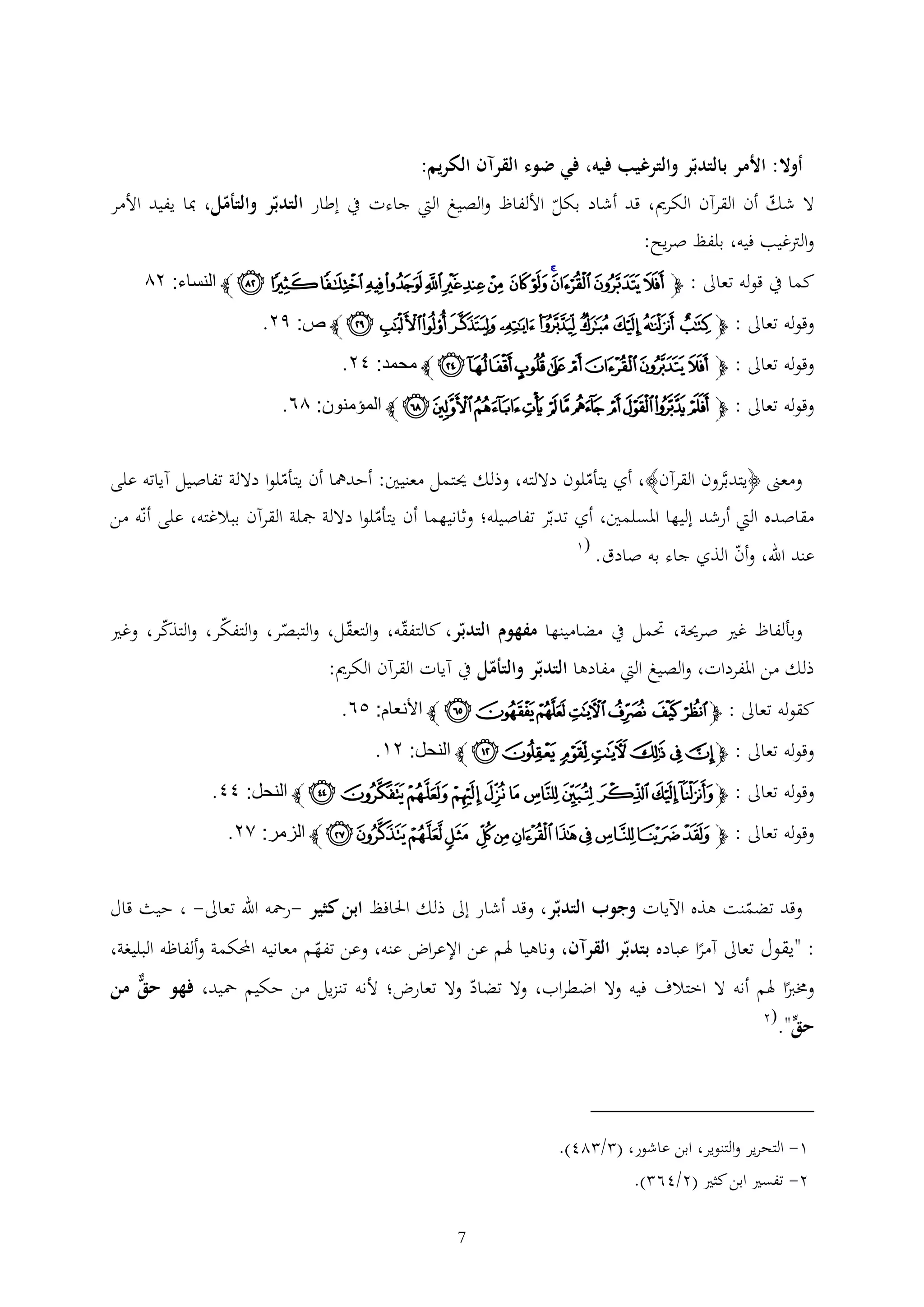 ‫أوال: األمر بالتدبر والترغيب فيه، في ضوء القرآن الكريم:‬
‫ال شك أن القرآن الكرمي، قد أشاد بكل األلفاظ والصيغ اليت جاءت يف إطار التدبر والتأمل، مبا يفيد األمر‬
‫والرتغيب فيه، بلفظ صريح:‬
‫كما يف قوله تعاىل : ﭽﭻ ﭼﭽﭾ ﭿ ﮀ ﮁ ﮂ ﮃ ﮄ ﮅ ﮆﮇﮈ ﮉ ﭼ النساء: ٤٦‬

‫وقوله تعاىل : ﭽﭲ ﭳ ﭴ ﭵﭶ ﭷﭸ ﭹ ﭺ ﭻ ﭼ ص: ٩٤.‬
‫وقوله تعاىل : ﭽﮑﮒﮓ ﮔ ﮕ ﮖﮗ ﮘ ﭼ محمد: ٢٤.‬
‫وقوله تعاىل : ﭽ ﮣ ﮤ ﮥ ﮦ ﮧ ﮨ ﮩ ﮪ ﮫﮬ ﮭ ﭼ المؤمنون: ٦٨.‬
‫ومعىن ﴿يتدبَّرون القرآن﴾، أي يتأملون داللته، وذلك حيتمل معنيني: أحدمها أن يتأملوا داللة تفاصيل آياته على‬

‫مقاصده اليت أرشد إليها املسلمني، أي تدبر تفاصيله؛ وثانيهما أن يتأملوا داللة مجلة القرآن ببالغته، على أنه من‬
‫عند اهلل، وأن الذي جاء به صادق.‬

‫(1‬

‫وبألفاظ غري صرحية، حتمل يف مضامينها مفهوم التدبر، كالتفقه، والتعقل، والتبصر، والتفكر، والتذكر، وغري‬
‫ذلك من املفردات، والصيغ اليت مفادها التدبر والتأمل يف آيات القرآن الكرمي:‬
‫كقوله تعاىل : ﭽﯞ ﯟ ﯠﯡ ﯢﯣﯤ ﭼ األنعام: ١٨.‬
‫وقوله تعاىل : ﭽﮤ ﮥ ﮦ ﮧ ﮨﮩ ﮪ ﭼ النحل: ٤٣.‬
‫وقوله تعاىل : ﭽﭥ ﭦ ﭧ ﭨ ﭩ ﭪ ﭫ ﭬ ﭭﭮ ﭯ ﭼ النحل: ٢٢.‬
‫وقوله تعاىل : ﭽ ﯗﯘ ﯙ ﯚ ﯛﯜ ﯝ ﯞ ﯟ ﯠﯡ ﯢ ﭼ الزمر: ٢٤.‬
‫وقد تضمنت هذه اآليات وجوب التدبر، وقد أشار إىل ذلك احلافظ ابن كثير -رمحه اهلل تعاىل- ، حيث قال‬
‫: "يقول تعاىل آمرا عباده بتدبر القرآن، وناهيا هلم عن اإلعراض عنه، وعن تفهم معانيه احملكمة وألفاظه البليغة،‬
‫وخمربا هلم أنه ال اختالف فيه وال اضطراب، وال تضاد وال تعارض؛ ألنه تنزيل من حكيم محيد، فهو حق من‬

‫حق".‬

‫(2‬

‫1- التحرير والتنوير، ابن عاشور، ( / 24).‬
‫2- تفسري ابن كثري (2/46 ).‬
‫7‬

 