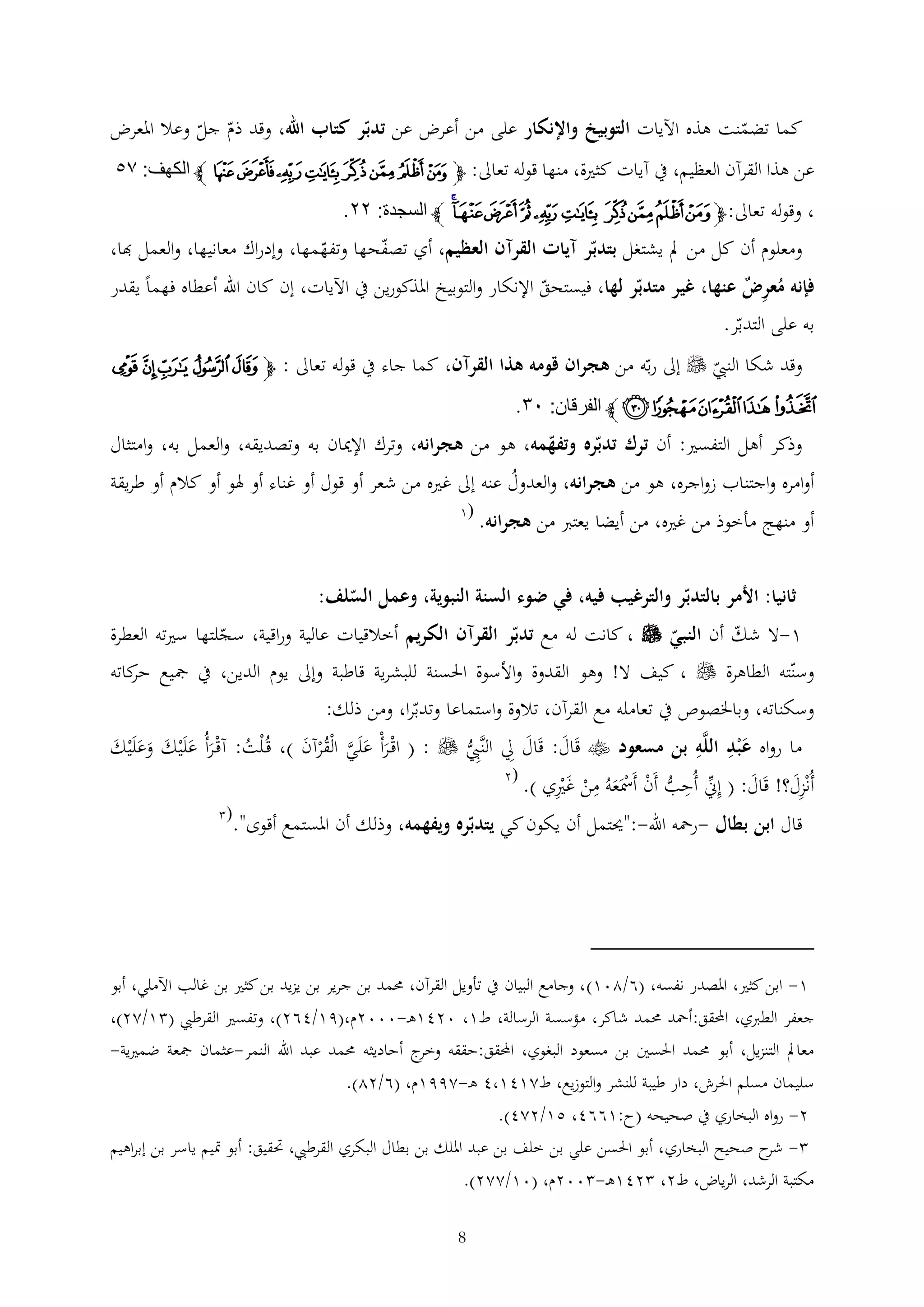 ‫كما تضمنت هذه اآليات التوبيخ واإلنكار على من أعرض عن تدبر كتاب اهلل، وقد ذم جل وعال املعرض‬
‫عن هذا القرآن العظيم، يف آيات كثرية، منها قوله تعاىل: ﭽ ﮊ ﮋ ﮌ ﮍ ﮎ ﮏ ﮐ ﮑ ﭼ الكهف: ٢١‬

‫، وقوله تعاىل: ﭽﭛ ﭜ ﭝ ﭞ ﭟ ﭠ ﭡ ﭢ ﭣﭤ ﭼ السجدة: ٤٤.‬
‫ومعلوم أن كل من مل يشتغل بتدبر آيات القرآن العظيم، أي تصفحها وتفهمها، وإدراك معانيها، والعمل هبا،‬
‫فإنه معرض عنها، غير متدبر لها، فيستحق اإلنكار والتوبيخ املذكورين يف اآليات، إن كان اهلل أعطاه فهما يقدر‬
‫ُ‬
‫به على التدبر.‬

‫وقد شكا النيب ‪ ‬إىل ربه من هجران قومه هذا القرآن، كما جاء يف قوله تعاىل : ﭽﯘ ﯙ ﯚ ﯛ ﯜ‬

‫ﯝ ﯞﯟﯠ ﯡ ﭼ الفرقان: ٠١.‬
‫وذكر أهل التفسري: أن ترك تدبره وتفهمه، هو من هجرانه، وترك اإلميان به وتصديقه، والعمل به، وامتثال‬
‫أوامره واجتناب زواجره، هو من هجرانه، والعدول عنه إىل غريه من شعر أو قول أو غناء أو هلو أو كالم أو طريقة‬
‫ُ‬
‫أو منهج مأخوذ من غريه، من أيضا يعترب من هجرانه.‬

‫(1‬

‫ثانيا: األمر بالتدبر والترغيب فيه، في ضوء السنة النبوية، وعمل السلف:‬
‫1-ال شك أن النبي ‪ ، ‬كانت له مع تدبر القرآن الكريم أخالقيات عالية وراقية، سجلتها سريته العطرة‬

‫وسنته الطاهرة ‪ ، ‬كيف ال! وهو القدوة واألسوة احلسنة للبشرية قاطبة وإىل يوم الدين، يف مجيع كاته‬
‫حر‬
‫وسكناته، وباخلصوص يف تعامله مع القرآن، تالوة واستماعا وتدبرا، ومن ذلك:‬
‫ما رواه ع ْبد اللَّه بن مسعود ‪ ‬قَال: قَال ِل النَّيب ‪ ( : ‬اقْ رأْ علَي الْقرآن )، قُ ْلت: آقْ رأُ علَْيك وعلَْيك‬
‫َ َ‬
‫َ َ َّ ُ ْ َ‬
‫َ‬
‫ُ َ َ َ ََ َ‬
‫ُّ‬

‫أُنْزل؟! قَال: ( إين أُحب أَن أَمسَعهُ من غريي ).‬
‫َ‬
‫َ‬
‫ُّ ْ ْ َ ْ َ ْ‬

‫(2‬

‫قال ابن بطال -رمحه اهلل-:"حيتمل أن يكون كي يتدبره ويفهمه، وذلك أن املستمع أقوى".‬

‫(‬

‫1- ابن كثري، املصدر نفسه، (6/201) ، وجامع البيان يف تأويل القرآن، حممد بن جرير بن يزيد بن كثري بن غالب اآلملي، أبو‬
‫جعفر الطربي، احملقق:أمحد حممد شاكر، مؤسسة الرسالة، ط1، 0241ه -0002م،(91/462)، وتفسري القرطيب ( 1/22)،‬
‫معامل التنزيل، أبو حممد احلسني بن مسعود البغوي، احملقق:حققه ج أحاديثه حممد عبد اهلل النمر-عثمان مجعة ضمريية-‬
‫وخر‬
‫سليمان مسلم احلرش، دار طيبة للنشر والتوزيع، ط2141،4 ه -2991م، (6/22).‬
‫2- رواه البخاري يف صحيحه (ح:1664، 51/224).‬
‫ ح صحيح البخاري ، أبو احلسن علي بن خلف بن عبد امللك بن بطال البكري القرطيب، حتقيق: أبو متيم ياسر بن إبراهيم‬‫شر‬
‫مكتبة الرشد، الرياض، ط2، 241ه - 002م، (01/222).‬
‫8‬

 