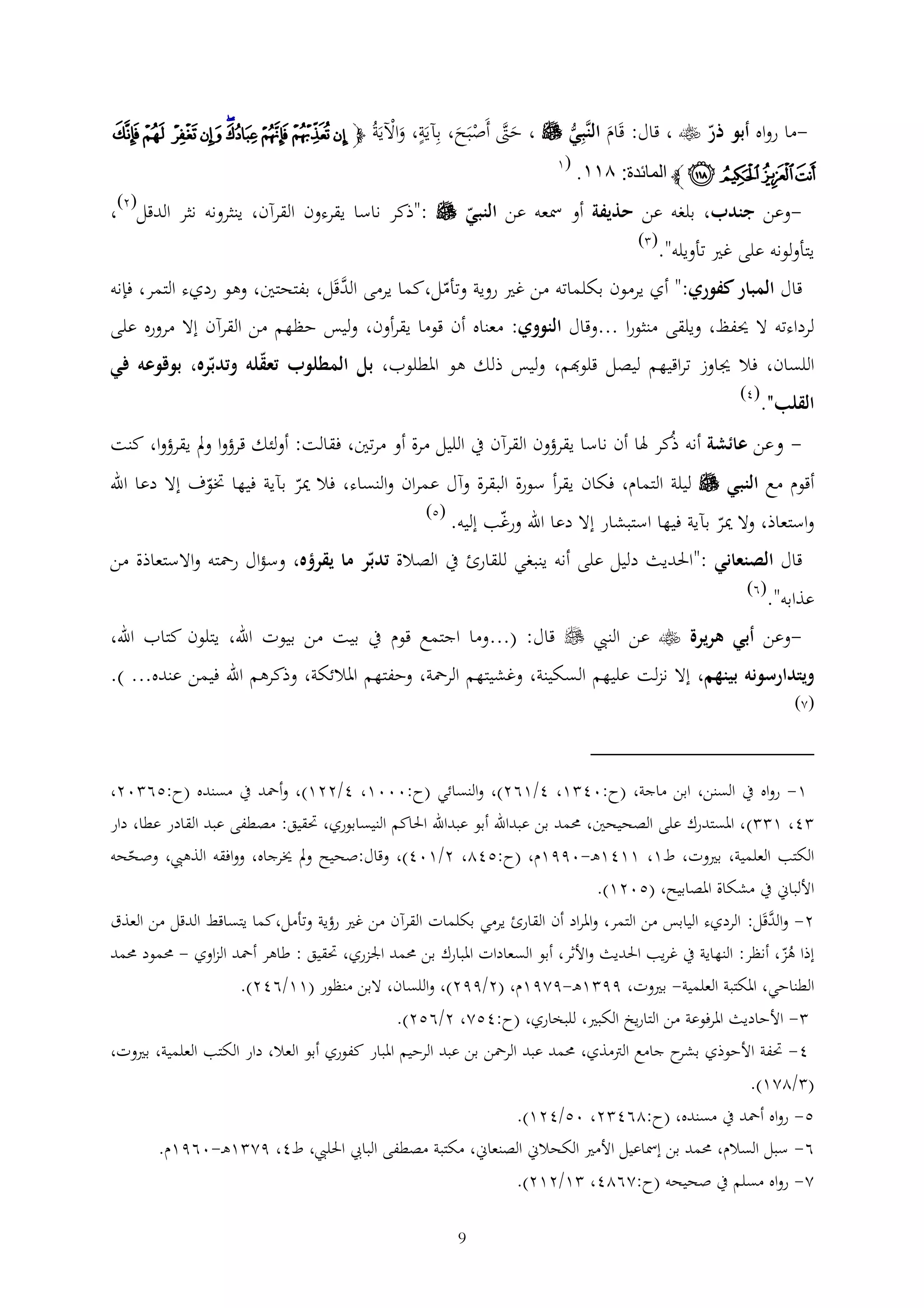 ‫ما رواه أبو ذر ‪ ، ‬قال: قَام الَّبي ‪ ، ‬حّت أَصَح، بآيَة، واآليَ ُ ﭽ ﯯ ﯰ ﯱ ﯲﯳ ﯴ ﯵ ﯶ ﯷ‬‫َْ ة‬
‫َ ن‬
‫َ َّ ْ ب َ‬

‫ﯸ ﯹ ﯺ ﯻ ﭼ المائدة: ٦٣٣.‬

‫(1‬

‫( )‬

‫-وعن جندب، بلغه عن حذيفة أو مسعه عن النبي ‪": ‬ذكر ناسا يقرءون القرآن، ينثرونه نثر الدقل 2 ،‬

‫يتأولونه على غري تأويله".‬

‫( )‬

‫َّ‬
‫قال المبار كفوري:" أي يرمون بكلماته من غري روية وتأمل،كما يرمى الدقَل، بفتحتني، وهو رديء التمر، فإنه‬

‫لرداءته ال حيفظ، ويلقى منثورا ...وقال النووي: معناه أن قوما يقرأون، وليس حظهم من القرآن إال مروره على‬
‫اللسان، فال جياوز تراقيهم ليصل قلوهبم، وليس ذلك هو املطلوب، بل المطلوب تعقله وتدبره، بوقوعه في‬
‫القلب".‬

‫(4)‬

‫- وعن عائشة أنه ذُكر هلا أن ناسا يقرؤون القرآن يف الليل مرة أو مرتني، فقالت: أولئك قرؤوا ومل يقرؤوا، كنت‬

‫أقوم مع النبي ‪ ‬ليلة التمام، فكان يقرأ سورة البقرة وآل عمران والنساء، فال مير بآية فيها ختوف إال دعا اهلل‬
‫واستعاذ، وال مير بآية فيها استبشار إال دعا اهلل ورغب إليه.‬

‫(5)‬

‫قال الصنعاني :"احلديث دليل على أنه ينبغي للقارئ يف الصالة تدبر ما يقرؤه، وسؤال رمحته واالستعاذة من‬
‫عذابه".‬

‫(6)‬

‫وعن أبي هريرة ‪ ‬عن النيب ‪ ‬قال: (...وما اجتمع قوم يف بيت من بيوت اهلل، يتلون كتاب اهلل،‬‫ويتدارسونه بينهم، إال نزلت عليهم السكينة، وغشيتهم الرمحة، وحفتهم املالئكة، وذكرهم اهلل فيمن عنده... ).‬

‫(2)‬

‫1- رواه يف السنن، ابن ماجة، (ح:04 1، 4/162)، والنسائي (ح:0001، 4/221)، وأمحد يف مسنده (ح:56 02،‬
‫4، 1 )، املستدرك على الصحيحني، حممد بن عبداهلل أبو عبداهلل احلاكم النيسابوري، حتقيق: مصطفى عبد القادر عطا، دار‬
‫الكتب العلمية، بريوت، ط1، 1141ه -0991م، (ح:542، 2/104)، وقال:صحيح ومل خيرجاه، ووافقه الذهيب، وصححه‬
‫األلباين يف مشكاة املصابيح، (5021).‬
‫َّ‬
‫2- والدقَل: الرديء اليابس من التمر، واملراد أن القارئ يرمي بكلمات القرآن من غري رؤية وتأمل،كما يتساقط الدقل من العذق‬
‫إذا هز، أنظر: النهاية يف غريب احلديث واألثر، أبو السعادات املبارك بن حممد اجلزري، حتقيق : طاهر أمحد الزاوي - حممود حممد‬
‫ُ‬
‫الطناحي، املكتبة العلمية- بريوت، 99 1ه -9291م، (2/992)، واللسان، البن منظور (11/642).‬
‫ األحاديث املرفوعة من التاريخ الكبري، للبخاري، (ح:452، 2/652).‬‫4- حتفة األحوذي ح جامع الرتمذي، حممد عبد الرمحن بن عبد الرحيم املبار كفوري أبو العال، دار الكتب العلمية، بريوت،‬
‫بشر‬
‫( /221).‬
‫5- رواه أمحد يف مسنده، (ح:264 2، 05/421).‬
‫6- سبل السالم، حممد بن إمساعيل األمري الكحالين الصنعاين، مكتبة مصطفى البايب احلليب، ط4، 92 1ه -0691م.‬
‫2- رواه مسلم يف صحيحه (ح:2624، 1/212).‬
‫9‬

 