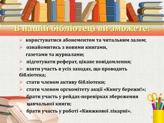 В нашій бібліотеці ви зможете:
 користуватися абонементом та читальним залом;

 ознайомитись з новими книгами,
газетами та журналами;
 підготувати реферат, цікаве повідомлення;
 взяти участь в усіх заходах, що проводить
бібліотека;
 стати членом активу бібліотеки;
 стати членом оргкомітету акції «Книгу бережи!»;
 брати участь у рейдах-перевірках збереження
навчальної книги;
 брати участь у роботі «Книжкової лікарні».
14

 