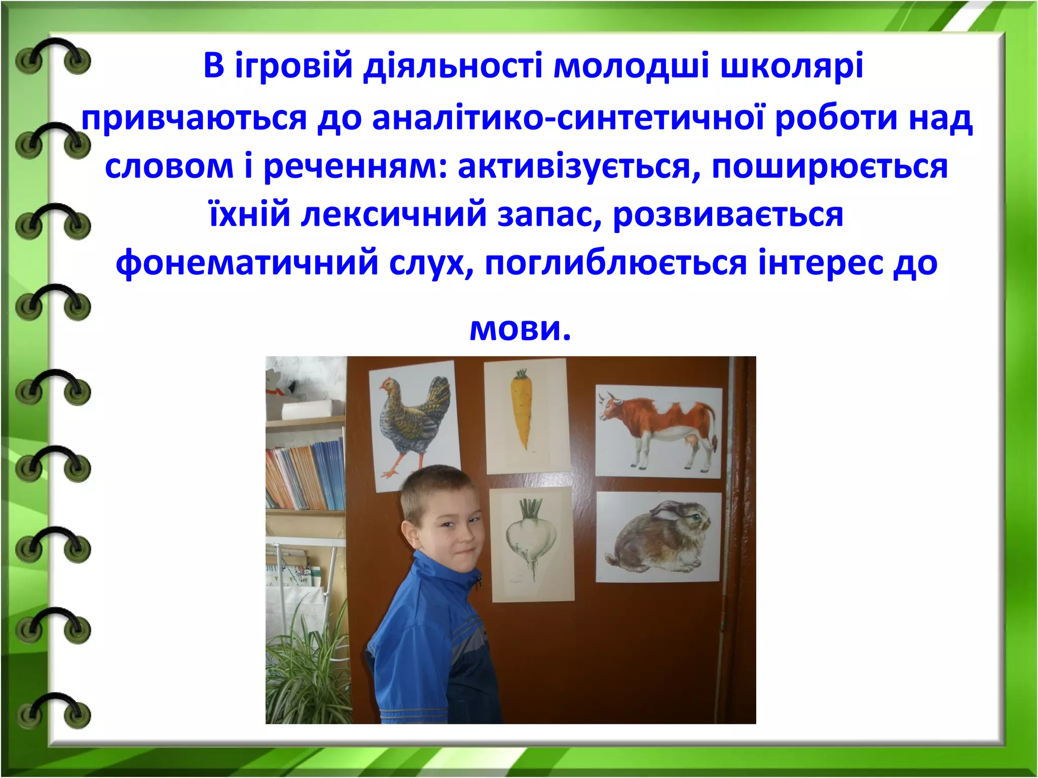 В ігровій діяльності молодші школярі
привчаються до аналітико-синтетичної роботи над
словом і реченням: активізується, поширюється
їхній лексичний запас, розвивається
фонематичний слух, поглиблюється інтерес до
мови.

 
