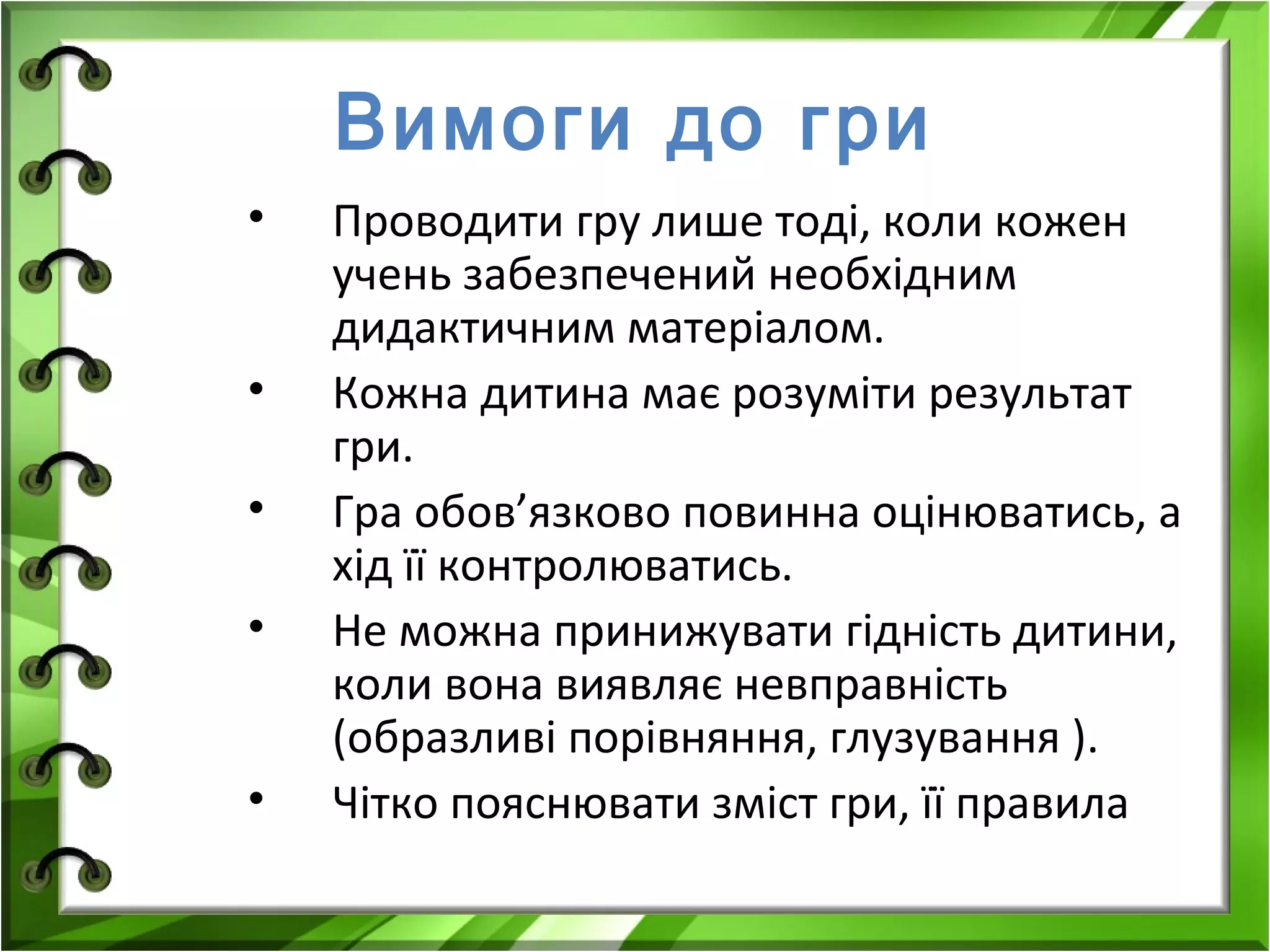Вимоги до гри
•
•
•
•
•

Проводити гру лише тоді, коли кожен
учень забезпечений необхідним
дидактичним матеріалом.
Кожна дитина має розуміти результат
гри.
Гра обов’язково повинна оцінюватись, а
хід її контролюватись.
Не можна принижувати гідність дитини,
коли вона виявляє невправність
(образливі порівняння, глузування ).
Чітко пояснювати зміст гри, її правила

 
