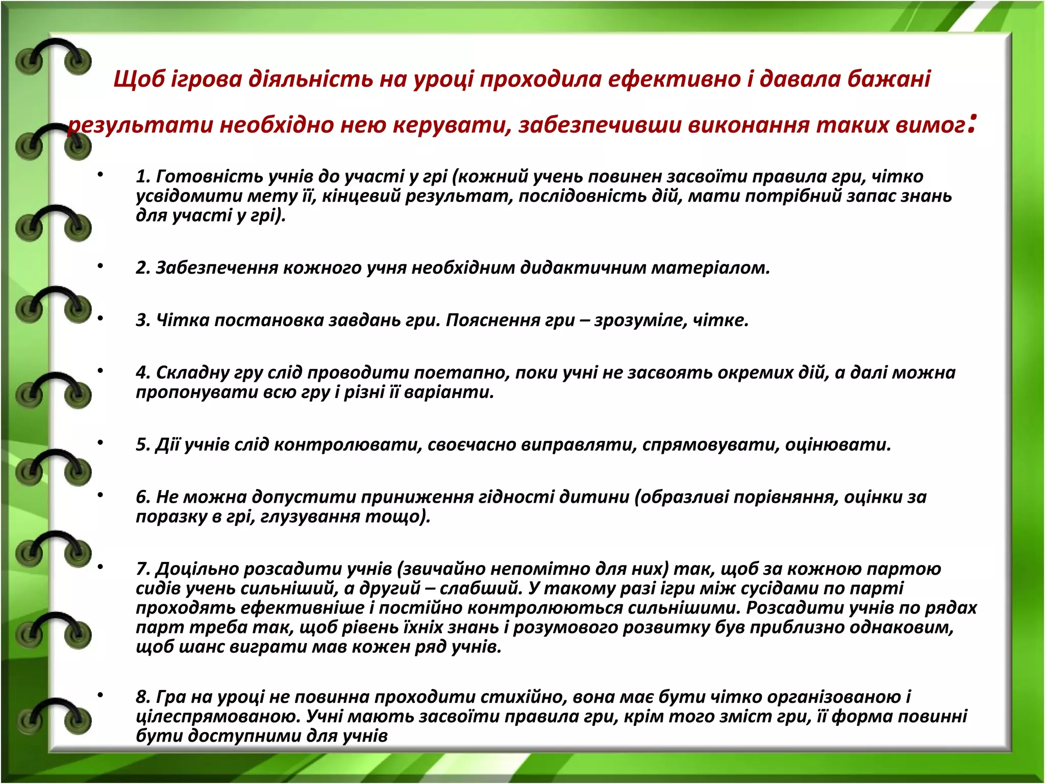Щоб ігрова діяльність на уроці проходила ефективно і давала бажані
результати необхідно нею керувати, забезпечивши виконання таких вимог :
•

1. Готовність учнів до участі у грі (кожний учень повинен засвоїти правила гри, чітко
усвідомити мету її, кінцевий результат, послідовність дій, мати потрібний запас знань
для участі у грі).

•

2. Забезпечення кожного учня необхідним дидактичним матеріалом.

•

3. Чітка постановка завдань гри. Пояснення гри – зрозуміле, чітке.

•

4. Складну гру слід проводити поетапно, поки учні не засвоять окремих дій, а далі можна
пропонувати всю гру і різні її варіанти.

•

5. Дії учнів слід контролювати, своєчасно виправляти, спрямовувати, оцінювати.

•

6. Не можна допустити приниження гідності дитини (образливі порівняння, оцінки за
поразку в грі, глузування тощо).

•

7. Доцільно розсадити учнів (звичайно непомітно для них) так, щоб за кожною партою
сидів учень сильніший, а другий – слабший. У такому разі ігри між сусідами по парті
проходять ефективніше і постійно контролюються сильнішими. Розсадити учнів по рядах
парт треба так, щоб рівень їхніх знань і розумового розвитку був приблизно однаковим,
щоб шанс виграти мав кожен ряд учнів.

•

8. Гра на уроці не повинна проходити стихійно, вона має бути чітко організованою і
цілеспрямованою. Учні мають засвоїти правила гри, крім того зміст гри, її форма повинні
бути доступними для учнів

 