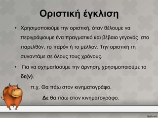 Οριστική έγκλιση
• Χρησιμοποιούμε την οριστική, όταν θέλουμε να
περιγράψουμε ένα πραγματικό και βέβαιο γεγονός στο

παρελθόν, το παρόν ή το μέλλον. Την οριστική τη
συναντάμε σε όλους τους χρόνους.
•

Για να σχηματίσουμε την άρνηση, χρησιμοποιούμε το
δε(ν).
π.χ. Θα πάω στον κινηματογράφο.

•

Δε θα πάω στον κινηματογράφο.

 