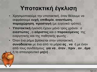 Υποτακτική έγκλιση
• Χρησιμοποιούμε την υποτακτική, όταν θέλουμε να
εκφράσουμε ευχή, επιθυμία, εναντίωση,
παραχώρηση, προσταγή (με ευγενικό τρόπο).
• Υποτακτική έγκλιση έχουν μόνο τρεις χρόνοι : ο
ενεστώτας , ο αόριστος και ο παρακείμενος της
ενεργητικής και της παθητικής φωνής .
• Όταν ένα ρήμα βρίσκεται στην υποτακτική ,
συνοδεύεται με ένα από τα μόρια ας , να ή με έναν
από τους συνδέσμους για να , όταν , πριν , αν , άμα
ή το απαγορευτικό μη(ν) .

 