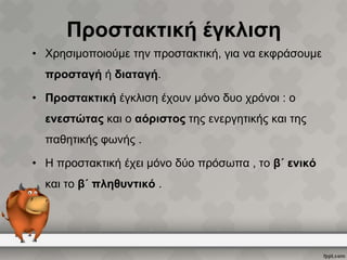 Προστακτική έγκλιση
• Χρησιμοποιούμε την προστακτική, για να εκφράσουμε
προσταγή ή διαταγή.
• Προστακτική έγκλιση έχουν μόνο δυο χρόνοι : ο
ενεστώτας και ο αόριστος της ενεργητικής και της

παθητικής φωνής .
• Η προστακτική έχει μόνο δύο πρόσωπα , το β΄ ενικό
και το β΄ πληθυντικό .

 