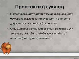 Προστακτική έγκλιση
• Η προστακτική δεν παίρνει ποτέ άρνηση, άρα, όταν
θέλουμε να εκφράσουμε απαγόρευση ή αποτροπή ,

χρησιμοποιούμε υποτακτική με το μη(ν).
• Όταν βλέπουμε λοιπόν τύπους όπως μη λύσετε , μην
προχωράς κλπ. , θα καταλαβαίνουμε ότι είναι σε
υποτακτική και όχι σε προστακτική .

 