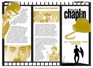 Usualmente,
el vagabundo
responde a
sus enemigos
con patadas o
ladrillazos, es
decir, hace uso de una
gran agresividad, por lo
cual los críticos advirtieron
que sus travesuras limitan
la vulgaridad a pesar de que a
los espectadores les agradó el
personaje.
El vagabundo estuvo
profundamente identificado con
la época del cine mudo. Cuando
en la década de 1920 comenzaron
las producciones sonoras, Chaplin
se negó a encarar a su personaje
hablado.La popularidad de Chaplin
continuó en aumento hacia el final
de la Primera Guerra Mundial. En sus
películas, hacía referencia a los problemas
e injusticias de la sociedad de su tiempo;
entre ellos, las dificultades, constantes
luchas y humillaciones de los inmigrantes
desamparados y los problemas laborales.

Sin título-3 1

EL GRAN DIC TADOR

La primera película hablada de Chaplin,
El gran dictador (1940), significó un acto
de desafío contra el nazismo. Fue filmada
y lanzada un año antes de que Estados
Unidos entrara en la Segunda Guerra
Mundial. Chaplin interpretó el personaje de
Adenoid Hynkel, el dictador de Tomainia,
inspirado en el dictador alemán Adolf Hitler,
que era en la vida real cuatro días más
joven que Chaplin y tenía un bigote similar.
La película fue vista como un acto de
valentía en el entorno político de la época,
tanto por su ridiculización al nazismo como
por su representación de judíos perseguidos
por el régimen. También intervino el
personaje de un barbero judío, similar al
vagabundo, que
también sufrió la
persecución. Al final,
el barbero pronuncia
un discurso
denunciando a
la dictadura, la
codicia, el odio
y la intolerancia,
pronunciándose a
favor de la libertad
y la fraternidad
humana.

UN VAGABUNDO COMO
NINGUNO.

17/11/2013 10:37:45 p.m.

 