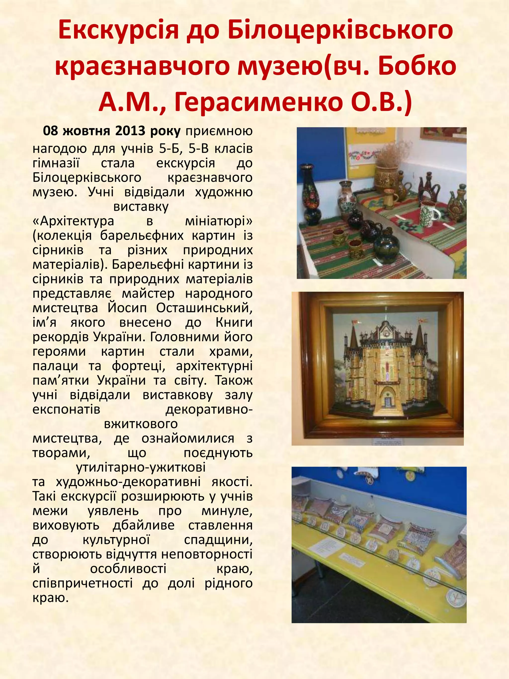 Екскурсія до Білоцерківського
краєзнавчого музею(вч. Бобко
А.М., Герасименко О.В.)
08 жовтня 2013 року приємною
нагодою для учнів 5-Б, 5-В класів
гімназії стала екскурсія до
Білоцерківського
краєзнавчого
музею. Учні відвідали художню
виставку
«Архітектура
в
мініатюрі»
(колекція барельєфних картин із
сірників та різних природних
матеріалів). Барельєфні картини із
сірників та природних матеріалів
представляє майстер народного
мистецтва Йосип Осташинський,
ім’я якого внесено до Книги
рекордів України. Головними його
героями картин стали храми,
палаци та фортеці, архітектурні
пам’ятки України та світу. Також
учні відвідали виставкову залу
експонатів
декоративновжиткового
мистецтва, де ознайомилися з
творами,
що
поєднують
утилітарно-ужиткові
та художньо-декоративні якості.
Такі екскурсії розширюють у учнів
межи уявлень про минуле,
виховують дбайливе ставлення
до
культурної
спадщини,
створюють відчуття неповторності
й
особливості
краю,
співпричетності до долі рідного
краю.

 