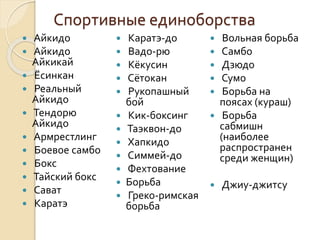 Спортивные единоборства












Айкидо
Айкидо
Айкикай
Ёсинкан
Реальный
Айкидо
Тендорю
Айкидо
Армрестлинг
Боевое самбо
Бокс
Тайский бокс
Сават
Каратэ














Каратэ-до
Вадо-рю
Кёкусин
Сётокан
Рукопашный
бой
Кик-боксинг
Таэквон-до
Хапкидо
Симмей-до
Фехтование
Борьба
Греко-римская
борьба

Вольная борьба
Самбо
Дзюдо
Сумо
Борьба на
поясах (кураш)
 Борьба
сабмишн
(наиболее
распространен
среди женщин)








Джиу-джитсу

 