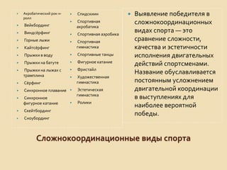 

Акробатический рок-нролл



Вейкбординг





Спидскиин



Спортивная
акробатика

Виндсёрфинг



Спортивная аэробика



Горные лыжи





Кайтсёрфинг

Спортивная
гимнастика



Прыжки в воду



Спортивные танцы



Прыжки на батуте



Фигурное катание



Прыжки на лыжах с
трамплина



Фристайл



Художественная
гимнастика



Сёрфинг



Синхронное плавание





Синхронное
фигурное катание

Эстетическая
гимнастика



Ролики



Скейтбординг



Сноубординг



Выявление победителя в
сложнокоординационных
видах спорта — это
сравнение сложности,
качества и эстетичности
исполнения двигательных
действий спортсменами.
Название обуславливается
постоянным усложнением
двигательной координации
в выступлениях для
наиболее вероятной
победы.

Сложнокоординационные виды спорта

 