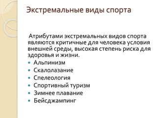 Экстремальные виды спорта
Атрибутами экстремальных видов спорта
являются критичные для человека условия
внешней среды, высокая степень риска для
здоровья и жизни.
 Альпинизм
 Скалолазание
 Спелеология
 Спортивный туризм
 Зимнее плавание
 Бейсджампинг

 