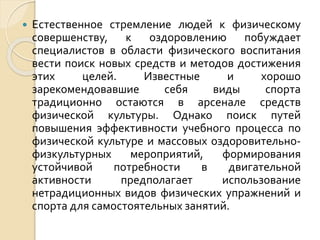 

Естественное стремление людей к физическому
совершенству, к оздоровлению побуждает
специалистов в области физического воспитания
вести поиск новых средств и методов достижения
этих
целей.
Известные
и
хорошо
зарекомендовавшие
себя
виды
спорта
традиционно остаются в арсенале средств
физической культуры. Однако поиск путей
повышения эффективности учебного процесса по
физической культуре и массовых оздоровительнофизкультурных
мероприятий,
формирования
устойчивой
потребности
в
двигательной
активности
предполагает
использование
нетрадиционных видов физических упражнений и
спорта для самостоятельных занятий.

 