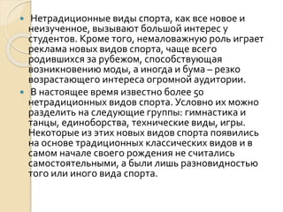 Нетрадиционные виды спорта, как все новое и
неизученное, вызывают большой интерес у
студентов. Кроме того, немаловажную роль играет
реклама новых видов спорта, чаще всего
родившихся за рубежом, способствующая
возникновению моды, а иногда и бума – резко
возрастающего интереса огромной аудитории.
 В настоящее время известно более 50
нетрадиционных видов спорта. Условно их можно
разделить на следующие группы: гимнастика и
танцы, единоборства, технические виды, игры.
Некоторые из этих новых видов спорта появились
на основе традиционных классических видов и в
самом начале своего рождения не считались
самостоятельными, а были лишь разновидностью
того или иного вида спорта.


 