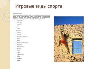 Игровые виды спорта.
Индивидуальные

Индивидуальные игровые виды спорта подразумевают в рамках
одной игры сопоставление двух спортсменов. Исключением
являются парные игры (теннис, бадминтон), не подменяющие
ведущего индивидуального характера этих видов спорта.


Бадминтон



Бильярд



Боулинг



Го



Гольф
Городки



Картинг



Крокет



Настольный теннис



Новус



Покер



Прыжки через нарты



Ракетбол



Реал-теннис



Рэндзю



Сёги



Сквош



Софт-теннис



Теннис



Шахматы



Шашки

 