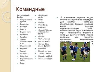 Командные
Австралийский
футбол

Американский
футбол

Баскетбол

Бейсбол

Бридж

Водное поло

Волейбол

Гандбол

Човган
(национальная
игра)

Индорхоккей

Кёрлинг

Крикет

Ля-кросс

Пейнтбол

Перетягивание
каната

Поло



















Подводное
регби
Регби
Регбол
Ринк-бенди
Софтбол
Фризби (Ultimate
и Double disc
court)
Футбол
Футболтеннис
Футзал (AMF)
Футзал (FIFA)
(Мини-футбол)
Флорбол
Хоккей на траве
Хоккей с мячом
Хоккей с шайбой
Мини-баскетбол



В командных игровых видах
спорта в каждой игре участвуют
две
группы
—
команды
спортсменов. Каждая команда
имеет
единую
соревновательную
цель.
Отличительная черта командных
игр — заменяемость игроков в
команде, для чего число членов
команды,
как
правило,
превышает
максимально
допустимое
для
непосредственного участия в
игре.

 