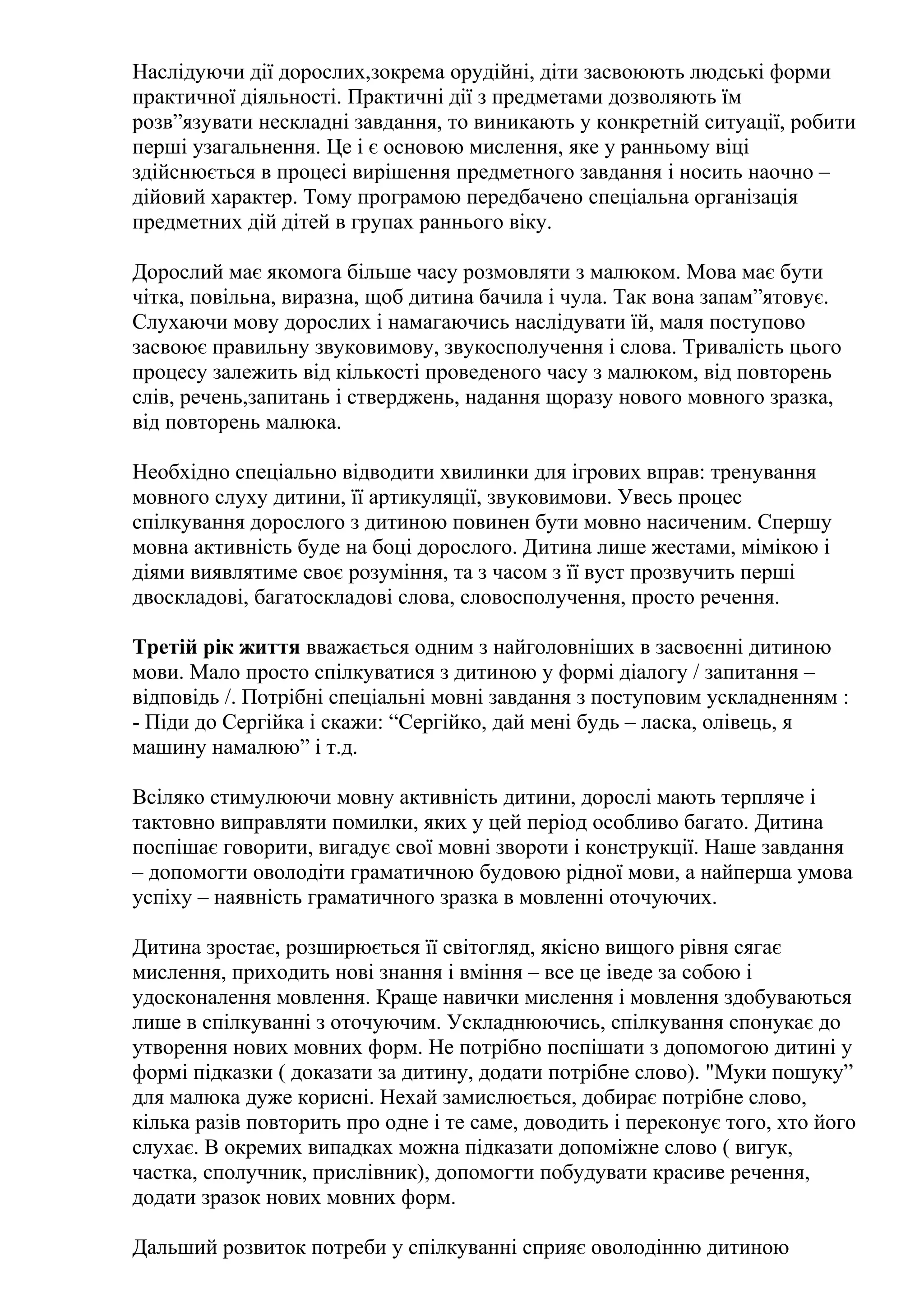 Наслідуючи дії дорослих,зокрема орудійні, діти засвоюють людські форми
практичної діяльності. Практичні дії з предметами дозволяють їм
розв”язувати нескладні завдання, то виникають у конкретній ситуації, робити
перші узагальнення. Це і є основою мислення, яке у ранньому віці
здійснюється в процесі вирішення предметного завдання і носить наочно –
дійовий характер. Тому програмою передбачено спеціальна організація
предметних дій дітей в групах раннього віку.
Дорослий має якомога більше часу розмовляти з малюком. Мова має бути
чітка, повільна, виразна, щоб дитина бачила і чула. Так вона запам”ятовує.
Слухаючи мову дорослих і намагаючись наслідувати їй, маля поступово
засвоює правильну звуковимову, звукосполучення і слова. Тривалість цього
процесу залежить від кількості проведеного часу з малюком, від повторень
слів, речень,запитань і стверджень, надання щоразу нового мовного зразка,
від повторень малюка.
Необхідно спеціально відводити хвилинки для ігрових вправ: тренування
мовного слуху дитини, її артикуляції, звуковимови. Увесь процес
спілкування дорослого з дитиною повинен бути мовно насиченим. Спершу
мовна активність буде на боці дорослого. Дитина лише жестами, мімікою і
діями виявлятиме своє розуміння, та з часом з її вуст прозвучить перші
двоскладові, багатоскладові слова, словосполучення, просто речення.
Третій рік життя вважається одним з найголовніших в засвоєнні дитиною
мови. Мало просто спілкуватися з дитиною у формі діалогу / запитання –
відповідь /. Потрібні спеціальні мовні завдання з поступовим ускладненням :
- Піди до Сергійка і скажи: “Сергійко, дай мені будь – ласка, олівець, я
машину намалюю” і т.д.
Всіляко стимулюючи мовну активність дитини, дорослі мають терпляче і
тактовно виправляти помилки, яких у цей період особливо багато. Дитина
поспішає говорити, вигадує свої мовні звороти і конструкції. Наше завдання
– допомогти оволодіти граматичною будовою рідної мови, а найперша умова
успіху – наявність граматичного зразка в мовленні оточуючих.
Дитина зростає, розширюється її світогляд, якісно вищого рівня сягає
мислення, приходить нові знання і вміння – все це іведе за собою і
удосконалення мовлення. Краще навички мислення і мовлення здобуваються
лише в спілкуванні з оточуючим. Ускладнюючись, спілкування спонукає до
утворення нових мовних форм. Не потрібно поспішати з допомогою дитині у
формі підказки ( доказати за дитину, додати потрібне слово). "Муки пошуку”
для малюка дуже корисні. Нехай замислюється, добирає потрібне слово,
кілька разів повторить про одне і те саме, доводить і переконує того, хто його
слухає. В окремих випадках можна підказати допоміжне слово ( вигук,
частка, сполучник, прислівник), допомогти побудувати красиве речення,
додати зразок нових мовних форм.
Дальший розвиток потреби у спілкуванні сприяє оволодінню дитиною

 
