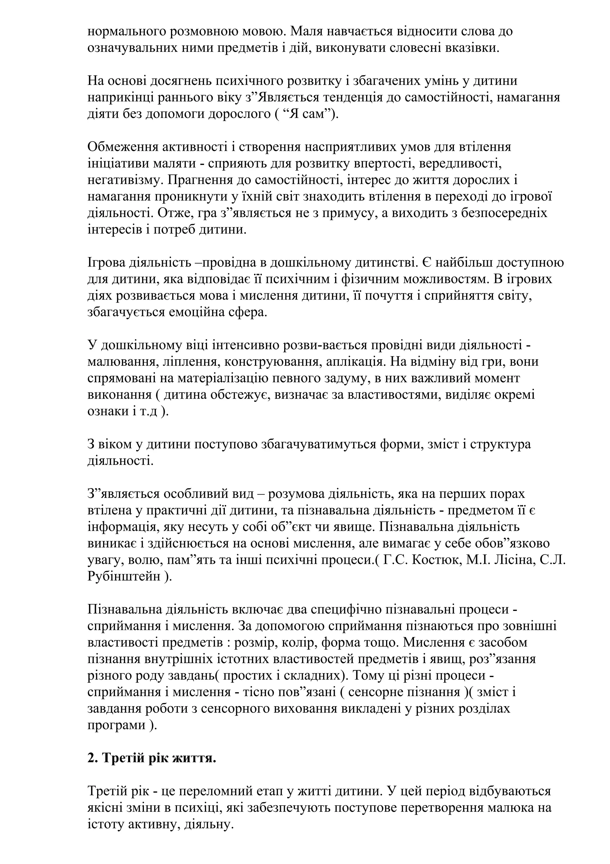 нормального розмовною мовою. Маля навчається відносити слова до
означувальних ними предметів і дій, виконувати словесні вказівки.
На основі досягнень психічного розвитку і збагачених умінь у дитини
наприкінці раннього віку з”Являється тенденція до самостійності, намагання
діяти без допомоги дорослого ( “Я сам”).
Обмеження активності і створення насприятливих умов для втілення
ініціативи маляти - сприяють для розвитку впертості, вередливості,
негативізму. Прагнення до самостійності, інтерес до життя дорослих і
намагання проникнути у їхній світ знаходить втілення в переході до ігрової
діяльності. Отже, гра з”являється не з примусу, а виходить з безпосередніх
інтересів і потреб дитини.
Ігрова діяльність –провідна в дошкільному дитинстві. Є найбільш доступною
для дитини, яка відповідає її психічним і фізичним можливостям. В ігрових
діях розвивається мова і мислення дитини, її почуття і сприйняття світу,
збагачується емоційна сфера.
У дошкільному віці інтенсивно розви-вається провідні види діяльності малювання, ліплення, конструювання, аплікація. На відміну від гри, вони
спрямовані на матеріалізацію певного задуму, в них важливий момент
виконання ( дитина обстежує, визначає за властивостями, виділяє окремі
ознаки і т.д ).
З віком у дитини поступово збагачуватимуться форми, зміст і структура
діяльності.
З”являється особливий вид – розумова діяльність, яка на перших порах
втілена у практичні дії дитини, та пізнавальна діяльність - предметом її є
інформація, яку несуть у собі об”єкт чи явище. Пізнавальна діяльність
виникає і здійснюється на основі мислення, але вимагає у себе обов”язково
увагу, волю, пам”ять та інші психічні процеси.( Г.С. Костюк, М.І. Лісіна, С.Л.
Рубінштейн ).
Пізнавальна діяльність включає два специфічно пізнавальні процеси сприймання і мислення. За допомогою сприймання пізнаються про зовнішні
властивості предметів : розмір, колір, форма тощо. Мислення є засобом
пізнання внутрішніх істотних властивостей предметів і явищ, роз”язання
різного роду завдань( простих і складних). Тому ці різні процеси сприймання і мислення - тісно пов”язані ( сенсорне пізнання )( зміст і
завдання роботи з сенсорного виховання викладені у різних розділах
програми ).
2. Третій рік життя.
Третій рік - це переломний етап у житті дитини. У цей період відбуваються
якісні зміни в психіці, які забезпечують поступове перетворення малюка на
істоту активну, діяльну.

 