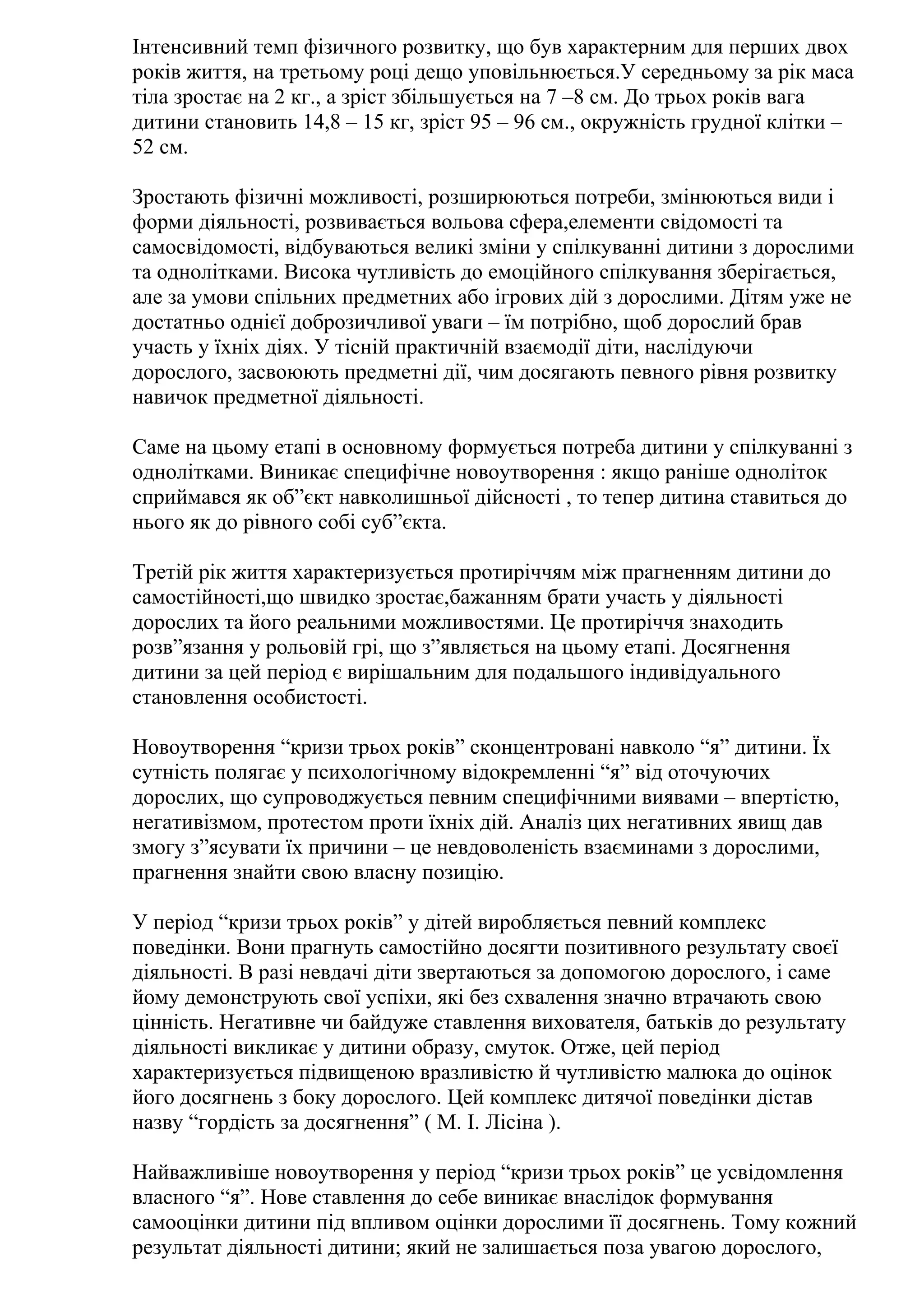 Інтенсивний темп фізичного розвитку, що був характерним для перших двох
років життя, на третьому році дещо уповільнюється.У середньому за рік маса
тіла зростає на 2 кг., а зріст збільшується на 7 –8 см. До трьох років вага
дитини становить 14,8 – 15 кг, зріст 95 – 96 см., окружність грудної клітки –
52 см.
Зростають фізичні можливості, розширюються потреби, змінюються види і
форми діяльності, розвивається вольова сфера,елементи свідомості та
самосвідомості, відбуваються великі зміни у спілкуванні дитини з дорослими
та однолітками. Висока чутливість до емоційного спілкування зберігається,
але за умови спільних предметних або ігрових дій з дорослими. Дітям уже не
достатньо однієї доброзичливої уваги – їм потрібно, щоб дорослий брав
участь у їхніх діях. У тісній практичній взаємодії діти, наслідуючи
дорослого, засвоюють предметні дії, чим досягають певного рівня розвитку
навичок предметної діяльності.
Саме на цьому етапі в основному формується потреба дитини у спілкуванні з
однолітками. Виникає специфічне новоутворення : якщо раніше одноліток
сприймався як об”єкт навколишньої дійсності , то тепер дитина ставиться до
нього як до рівного собі суб”єкта.
Третій рік життя характеризується протиріччям між прагненням дитини до
самостійності,що швидко зростає,бажанням брати участь у діяльності
дорослих та його реальними можливостями. Це протиріччя знаходить
розв”язання у рольовій грі, що з”являється на цьому етапі. Досягнення
дитини за цей період є вирішальним для подальшого індивідуального
становлення особистості.
Новоутворення “кризи трьох років” сконцентровані навколо “я” дитини. Їх
сутність полягає у психологічному відокремленні “я” від оточуючих
дорослих, що супроводжується певним специфічними виявами – впертістю,
негативізмом, протестом проти їхніх дій. Аналіз цих негативних явищ дав
змогу з”ясувати їх причини – це невдоволеність взаєминами з дорослими,
прагнення знайти свою власну позицію.
У період “кризи трьох років” у дітей виробляється певний комплекс
поведінки. Вони прагнуть самостійно досягти позитивного результату своєї
діяльності. В разі невдачі діти звертаються за допомогою дорослого, і саме
йому демонструють свої успіхи, які без схвалення значно втрачають свою
цінність. Негативне чи байдуже ставлення вихователя, батьків до результату
діяльності викликає у дитини образу, смуток. Отже, цей період
характеризується підвищеною вразливістю й чутливістю малюка до оцінок
його досягнень з боку дорослого. Цей комплекс дитячої поведінки дістав
назву “гордість за досягнення” ( М. І. Лісіна ).
Найважливіше новоутворення у період “кризи трьох років” це усвідомлення
власного “я”. Нове ставлення до себе виникає внаслідок формування
самооцінки дитини під впливом оцінки дорослими її досягнень. Тому кожний
результат діяльності дитини; який не залишається поза увагою дорослого,

 