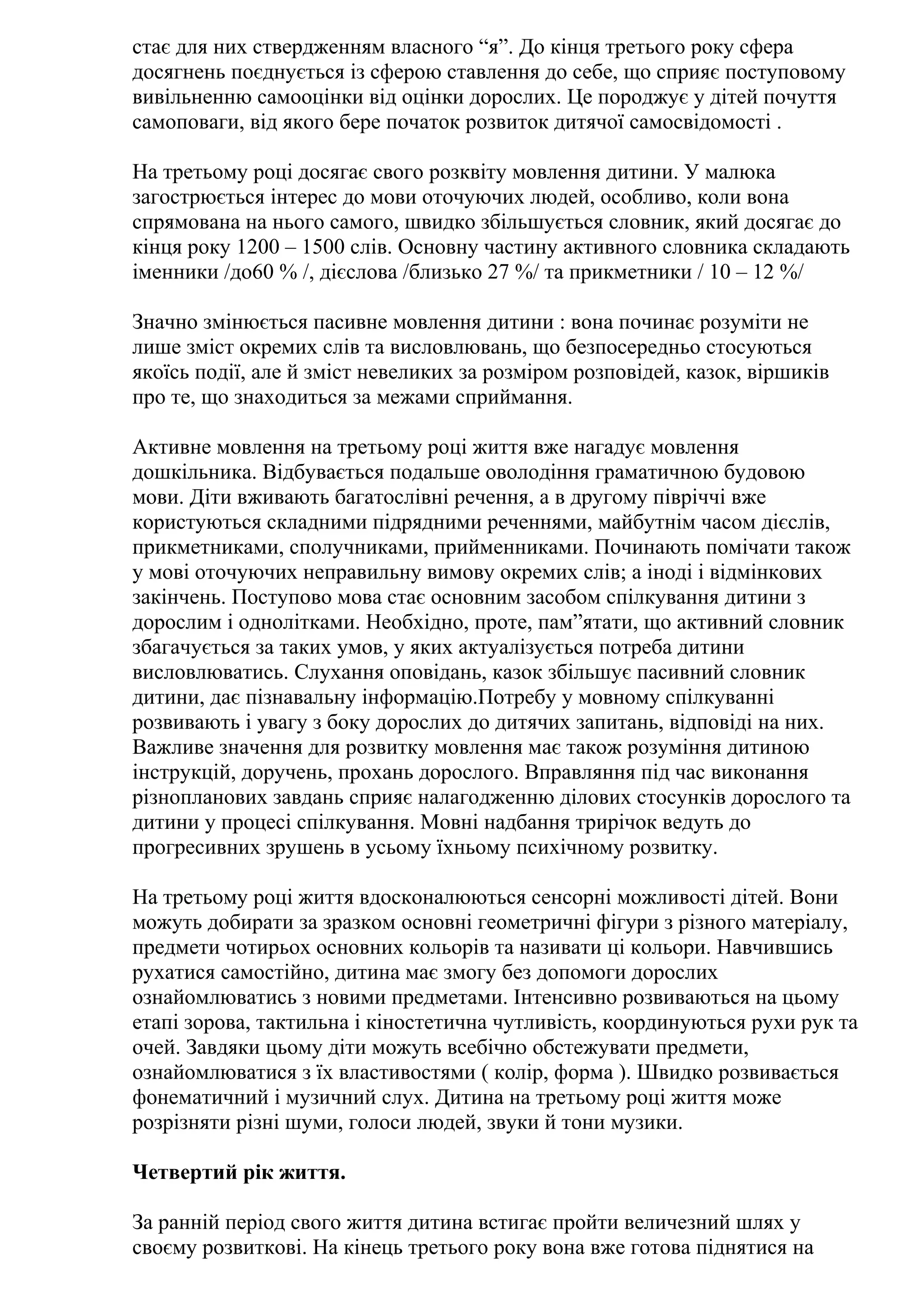 стає для них ствердженням власного “я”. До кінця третього року сфера
досягнень поєднується із сферою ставлення до себе, що сприяє поступовому
вивільненню самооцінки від оцінки дорослих. Це породжує у дітей почуття
самоповаги, від якого бере початок розвиток дитячої самосвідомості .
На третьому році досягає свого розквіту мовлення дитини. У малюка
загострюється інтерес до мови оточуючих людей, особливо, коли вона
спрямована на нього самого, швидко збільшується словник, який досягає до
кінця року 1200 – 1500 слів. Основну частину активного словника складають
іменники /до60 % /, дієслова /близько 27 %/ та прикметники / 10 – 12 %/
Значно змінюється пасивне мовлення дитини : вона починає розуміти не
лише зміст окремих слів та висловлювань, що безпосередньо стосуються
якоїсь події, але й зміст невеликих за розміром розповідей, казок, віршиків
про те, що знаходиться за межами сприймання.
Активне мовлення на третьому році життя вже нагадує мовлення
дошкільника. Відбувається подальше оволодіння граматичною будовою
мови. Діти вживають багатослівні речення, а в другому півріччі вже
користуються складними підрядними реченнями, майбутнім часом дієслів,
прикметниками, сполучниками, прийменниками. Починають помічати також
у мові оточуючих неправильну вимову окремих слів; а іноді і відмінкових
закінчень. Поступово мова стає основним засобом спілкування дитини з
дорослим і однолітками. Необхідно, проте, пам”ятати, що активний словник
збагачується за таких умов, у яких актуалізується потреба дитини
висловлюватись. Слухання оповідань, казок збільшує пасивний словник
дитини, дає пізнавальну інформацію.Потребу у мовному спілкуванні
розвивають і увагу з боку дорослих до дитячих запитань, відповіді на них.
Важливе значення для розвитку мовлення має також розуміння дитиною
інструкцій, доручень, прохань дорослого. Вправляння під час виконання
різнопланових завдань сприяє налагодженню ділових стосунків дорослого та
дитини у процесі спілкування. Мовні надбання трирічок ведуть до
прогресивних зрушень в усьому їхньому психічному розвитку.
На третьому році життя вдосконалюються сенсорні можливості дітей. Вони
можуть добирати за зразком основні геометричні фігури з різного матеріалу,
предмети чотирьох основних кольорів та називати ці кольори. Навчившись
рухатися самостійно, дитина має змогу без допомоги дорослих
ознайомлюватись з новими предметами. Інтенсивно розвиваються на цьому
етапі зорова, тактильна і кіностетична чутливість, координуються рухи рук та
очей. Завдяки цьому діти можуть всебічно обстежувати предмети,
ознайомлюватися з їх властивостями ( колір, форма ). Швидко розвивається
фонематичний і музичний слух. Дитина на третьому році життя може
розрізняти різні шуми, голоси людей, звуки й тони музики.
Четвертий рік життя.
За ранній період свого життя дитина встигає пройти величезний шлях у
своєму розвиткові. На кінець третього року вона вже готова піднятися на

 