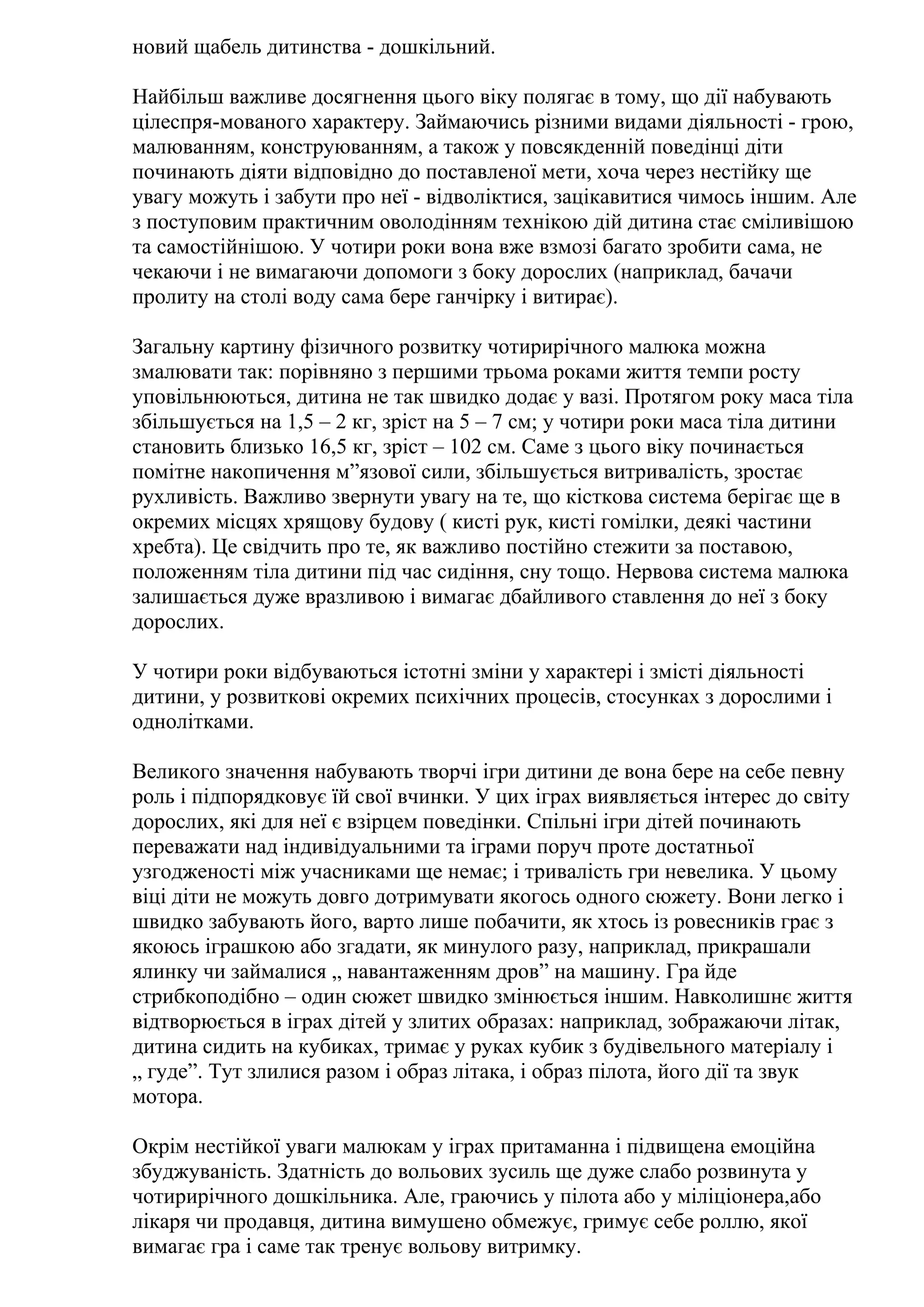 новий щабель дитинства - дошкільний.
Найбільш важливе досягнення цього віку полягає в тому, що дії набувають
цілеспря-мованого характеру. Займаючись різними видами діяльності - грою,
малюванням, конструюванням, а також у повсякденній поведінці діти
починають діяти відповідно до поставленої мети, хоча через нестійку ще
увагу можуть і забути про неї - відволіктися, зацікавитися чимось іншим. Але
з поступовим практичним оволодінням технікою дій дитина стає сміливішою
та самостійнішою. У чотири роки вона вже взмозі багато зробити сама, не
чекаючи і не вимагаючи допомоги з боку дорослих (наприклад, бачачи
пролиту на столі воду сама бере ганчірку і витирає).
Загальну картину фізичного розвитку чотирирічного малюка можна
змалювати так: порівняно з першими трьома роками життя темпи росту
уповільнюються, дитина не так швидко додає у вазі. Протягом року маса тіла
збільшується на 1,5 – 2 кг, зріст на 5 – 7 см; у чотири роки маса тіла дитини
становить близько 16,5 кг, зріст – 102 см. Саме з цього віку починається
помітне накопичення м”язової сили, збільшується витривалість, зростає
рухливість. Важливо звернути увагу на те, що кісткова система берігає ще в
окремих місцях хрящову будову ( кисті рук, кисті гомілки, деякі частини
хребта). Це свідчить про те, як важливо постійно стежити за поставою,
положенням тіла дитини під час сидіння, сну тощо. Нервова система малюка
залишається дуже вразливою і вимагає дбайливого ставлення до неї з боку
дорослих.
У чотири роки відбуваються істотні зміни у характері і змісті діяльності
дитини, у розвиткові окремих психічних процесів, стосунках з дорослими і
однолітками.
Великого значення набувають творчі ігри дитини де вона бере на себе певну
роль і підпорядковує їй свої вчинки. У цих іграх виявляється інтерес до світу
дорослих, які для неї є взірцем поведінки. Спільні ігри дітей починають
переважати над індивідуальними та іграми поруч проте достатньої
узгодженості між учасниками ще немає; і тривалість гри невелика. У цьому
віці діти не можуть довго дотримувати якогось одного сюжету. Вони легко і
швидко забувають його, варто лише побачити, як хтось із ровесників грає з
якоюсь іграшкою або згадати, як минулого разу, наприклад, прикрашали
ялинку чи займалися „ навантаженням дров” на машину. Гра йде
стрибкоподібно – один сюжет швидко змінюється іншим. Навколишнє життя
відтворюється в іграх дітей у злитих образах: наприклад, зображаючи літак,
дитина сидить на кубиках, тримає у руках кубик з будівельного матеріалу і
„ гуде”. Тут злилися разом і образ літака, і образ пілота, його дії та звук
мотора.
Окрім нестійкої уваги малюкам у іграх притаманна і підвищена емоційна
збуджуваність. Здатність до вольових зусиль ще дуже слабо розвинута у
чотирирічного дошкільника. Але, граючись у пілота або у міліціонера,або
лікаря чи продавця, дитина вимушено обмежує, гримує себе роллю, якої
вимагає гра і саме так тренує вольову витримку.

 