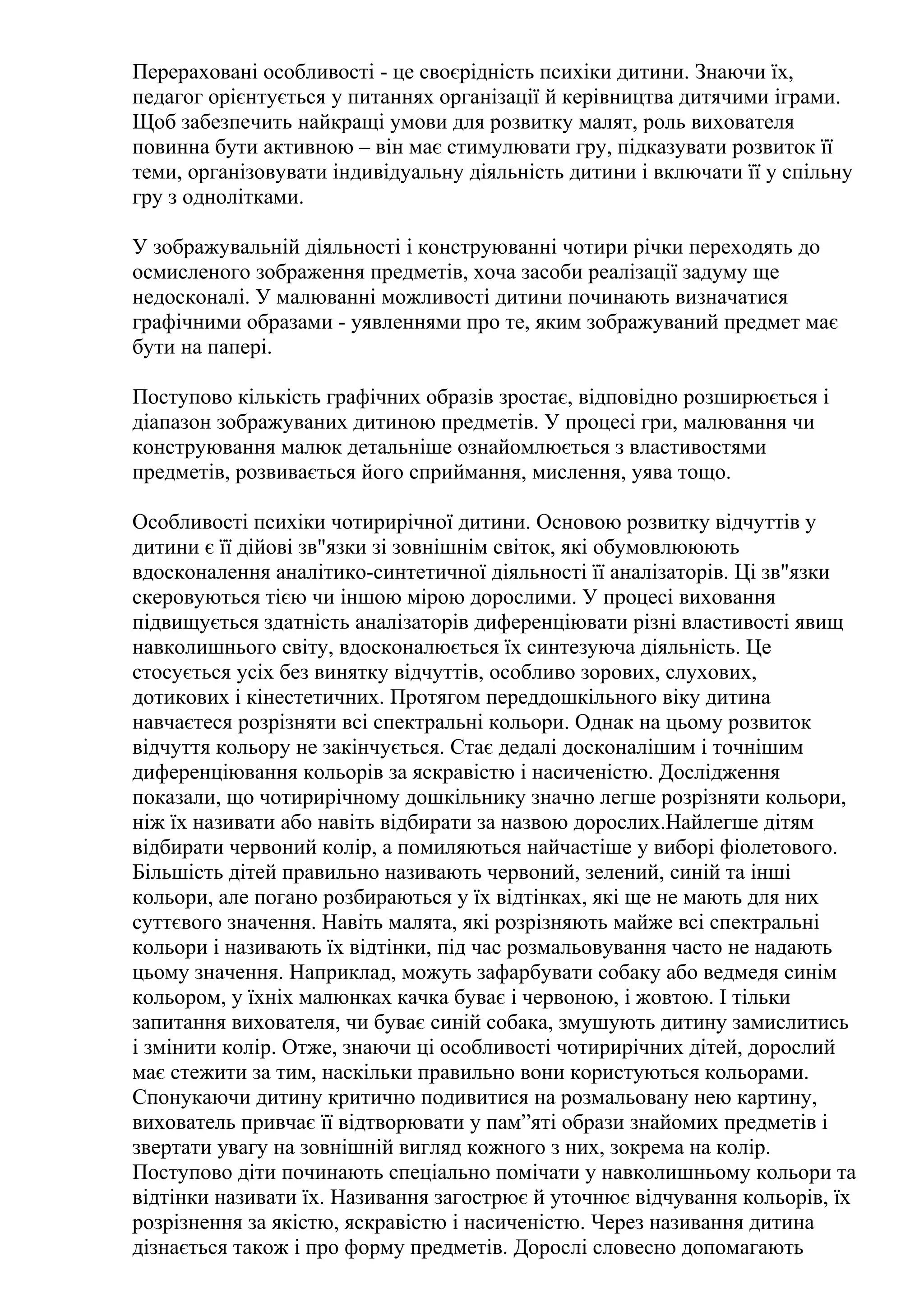 Перераховані особливості - це своєрідність психіки дитини. Знаючи їх,
педагог орієнтується у питаннях організації й керівництва дитячими іграми.
Щоб забезпечить найкращі умови для розвитку малят, роль вихователя
повинна бути активною – він має стимулювати гру, підказувати розвиток її
теми, організовувати індивідуальну діяльність дитини і включати її у спільну
гру з однолітками.
У зображувальній діяльності і конструюванні чотири річки переходять до
осмисленого зображення предметів, хоча засоби реалізації задуму ще
недосконалі. У малюванні можливості дитини починають визначатися
графічними образами - уявленнями про те, яким зображуваний предмет має
бути на папері.
Поступово кількість графічних образів зростає, відповідно розширюється і
діапазон зображуваних дитиною предметів. У процесі гри, малювання чи
конструювання малюк детальніше ознайомлюється з властивостями
предметів, розвивається його сприймання, мислення, уява тощо.
Особливості психіки чотирирічної дитини. Основою розвитку відчуттів у
дитини є її дійові зв"язки зі зовнішнім світок, які обумовлююють
вдосконалення аналітико-синтетичної діяльності її аналізаторів. Ці зв"язки
скеровуються тією чи іншою мірою дорослими. У процесі виховання
підвищується здатність аналізаторів диференціювати різні властивості явищ
навколишнього світу, вдосконалюється їх синтезуюча діяльність. Це
стосується усіх без винятку відчуттів, особливо зорових, слухових,
дотикових і кінестетичних. Протягом переддошкільного віку дитина
навчаєтеся розрізняти всі спектральні кольори. Однак на цьому розвиток
відчуття кольору не закінчується. Стає дедалі досконалішим і точнішим
диференціювання кольорів за яскравістю і насиченістю. Дослідження
показали, що чотирирічному дошкільнику значно легше розрізняти кольори,
ніж їх називати або навіть відбирати за назвою дорослих.Найлегше дітям
відбирати червоний колір, а помиляються найчастіше у виборі фіолетового.
Більшість дітей правильно називають червоний, зелений, синій та інші
кольори, але погано розбираються у їх відтінках, які ще не мають для них
суттєвого значення. Навіть малята, які розрізняють майже всі спектральні
кольори і називають їх відтінки, під час розмальовування часто не надають
цьому значення. Наприклад, можуть зафарбувати собаку або ведмедя синім
кольором, у їхніх малюнках качка буває і червоною, і жовтою. І тільки
запитання вихователя, чи буває синій собака, змушують дитину замислитись
і змінити колір. Отже, знаючи ці особливості чотирирічних дітей, дорослий
має стежити за тим, наскільки правильно вони користуються кольорами.
Спонукаючи дитину критично подивитися на розмальовану нею картину,
вихователь привчає її відтворювати у пам”яті образи знайомих предметів і
звертати увагу на зовнішній вигляд кожного з них, зокрема на колір.
Поступово діти починають спеціально помічати у навколишньому кольори та
відтінки називати їх. Називання загострює й уточнює відчування кольорів, їх
розрізнення за якістю, яскравістю і насиченістю. Через називання дитина
дізнається також і про форму предметів. Дорослі словесно допомагають

 