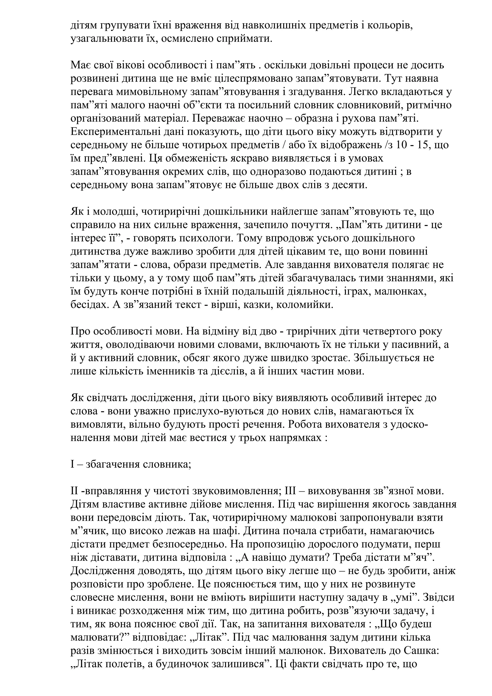 дітям групувати їхні враження від навколишніх предметів і кольорів,
узагальнювати їх, осмислено сприймати.
Має свої вікові особливості і пам”ять . оскільки довільні процеси не досить
розвинені дитина ще не вміє цілеспрямовано запам”ятовувати. Тут наявна
перевага мимовільному запам”ятовування і згадування. Легко вкладаються у
пам”яті малого наочні об”єкти та посильний словник словниковий, ритмічно
організований матеріал. Переважає наочно – образна і рухова пам”яті.
Експериментальні дані показують, що діти цього віку можуть відтворити у
середньому не більше чотирьох предметів / або їх відображень /з 10 - 15, що
їм пред”явлені. Ця обмеженість яскраво виявляється і в умовах
запам”ятовування окремих слів, що одноразово подаються дитині ; в
середньому вона запам”ятовує не більше двох слів з десяти.
Як і молодші, чотирирічні дошкільники найлегше запам”ятовують те, що
справило на них сильне враження, зачепило почуття. „Пам”ять дитини - це
інтерес її”, - говорять психологи. Тому впродовж усього дошкільного
дитинства дуже важливо зробити для дітей цікавим те, що вони повинні
запам”ятати - слова, образи предметів. Але завдання вихователя полягає не
тільки у цьому, а у тому щоб пам”ять дітей збагачувалась тими знаннями, які
їм будуть конче потрібні в їхній подальшій діяльності, іграх, малюнках,
бесідах. А зв”язаний текст - вірші, казки, коломийки.
Про особливості мови. На відміну від дво - трирічних діти четвертого року
життя, оволодіваючи новими словами, включають їх не тільки у пасивний, а
й у активний словник, обсяг якого дуже швидко зростає. Збільшується не
лише кількість іменників та дієслів, а й інших частин мови.
Як свідчать дослідження, діти цього віку виявляють особливий інтерес до
слова - вони уважно прислухо-вуються до нових слів, намагаються їх
вимовляти, вільно будують прості речення. Робота вихователя з удосконалення мови дітей має вестися у трьох напрямках :
І – збагачення словника;
ІІ -вправляння у чистоті звуковимовлення; ІІІ – виховування зв”язної мови.
Дітям властиве активне дійове мислення. Під час вирішення якогось завдання
вони передовсім діють. Так, чотирирічному малюкові запропонували взяти
м”ячик, що високо лежав на шафі. Дитина почала стрибати, намагаючись
дістати предмет безпосередньо. На пропозицію дорослого подумати, перш
ніж діставати, дитина відповіла : „А навіщо думати? Треба дістати м”яч”.
Дослідження доводять, що дітям цього віку легше що – не будь зробити, аніж
розповісти про зроблене. Це пояснюється тим, що у них не розвинуте
словесне мислення, вони не вміють вирішити наступну задачу в „умі”. Звідси
і виникає розходження між тим, що дитина робить, розв”язуючи задачу, і
тим, як вона пояснює свої дії. Так, на запитання вихователя : „Що будеш
малювати?” відповідає: „Літак”. Під час малювання задум дитини кілька
разів змінюється і виходить зовсім інший малюнок. Вихователь до Сашка:
„Літак полетів, а будиночок залишився”. Ці факти свідчать про те, що

 