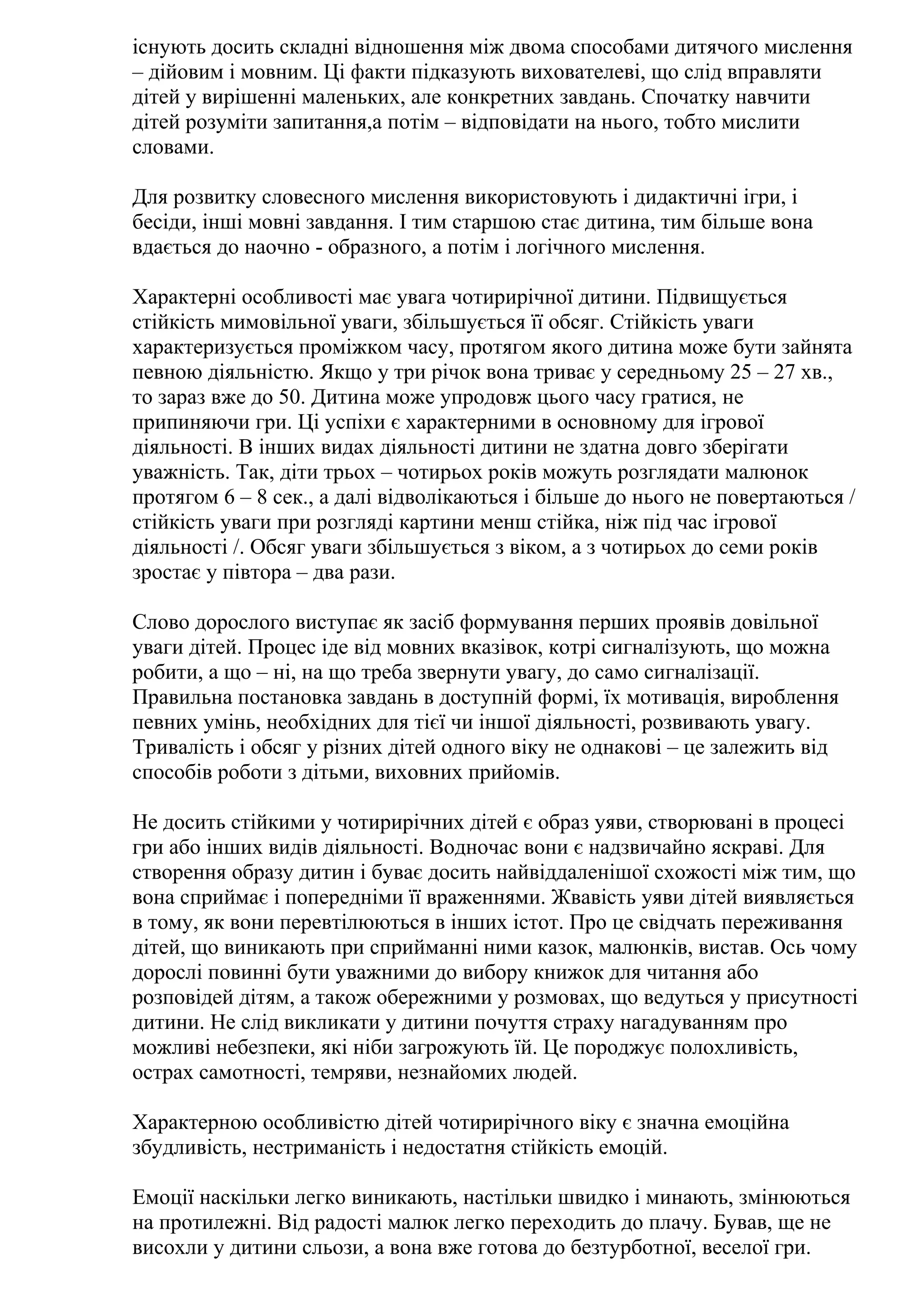 існують досить складні відношення між двома способами дитячого мислення
– дійовим і мовним. Ці факти підказують вихователеві, що слід вправляти
дітей у вирішенні маленьких, але конкретних завдань. Спочатку навчити
дітей розуміти запитання,а потім – відповідати на нього, тобто мислити
словами.
Для розвитку словесного мислення використовують і дидактичні ігри, і
бесіди, інші мовні завдання. І тим старшою стає дитина, тим більше вона
вдається до наочно - образного, а потім і логічного мислення.
Характерні особливості має увага чотирирічної дитини. Підвищується
стійкість мимовільної уваги, збільшується її обсяг. Стійкість уваги
характеризується проміжком часу, протягом якого дитина може бути зайнята
певною діяльністю. Якщо у три річок вона триває у середньому 25 – 27 хв.,
то зараз вже до 50. Дитина може упродовж цього часу гратися, не
припиняючи гри. Ці успіхи є характерними в основному для ігрової
діяльності. В інших видах діяльності дитини не здатна довго зберігати
уважність. Так, діти трьох – чотирьох років можуть розглядати малюнок
протягом 6 – 8 сек., а далі відволікаються і більше до нього не повертаються /
стійкість уваги при розгляді картини менш стійка, ніж під час ігрової
діяльності /. Обсяг уваги збільшується з віком, а з чотирьох до семи років
зростає у півтора – два рази.
Слово дорослого виступає як засіб формування перших проявів довільної
уваги дітей. Процес іде від мовних вказівок, котрі сигналізують, що можна
робити, а що – ні, на що треба звернути увагу, до само сигналізації.
Правильна постановка завдань в доступній формі, їх мотивація, вироблення
певних умінь, необхідних для тієї чи іншої діяльності, розвивають увагу.
Тривалість і обсяг у різних дітей одного віку не однакові – це залежить від
способів роботи з дітьми, виховних прийомів.
Не досить стійкими у чотирирічних дітей є образ уяви, створювані в процесі
гри або інших видів діяльності. Водночас вони є надзвичайно яскраві. Для
створення образу дитин і буває досить найвіддаленішої схожості між тим, що
вона сприймає і попередніми її враженнями. Жвавість уяви дітей виявляється
в тому, як вони перевтілюються в інших істот. Про це свідчать переживання
дітей, що виникають при сприйманні ними казок, малюнків, вистав. Ось чому
дорослі повинні бути уважними до вибору книжок для читання або
розповідей дітям, а також обережними у розмовах, що ведуться у присутності
дитини. Не слід викликати у дитини почуття страху нагадуванням про
можливі небезпеки, які ніби загрожують їй. Це породжує полохливість,
острах самотності, темряви, незнайомих людей.
Характерною особливістю дітей чотирирічного віку є значна емоційна
збудливість, нестриманість і недостатня стійкість емоцій.
Емоції наскільки легко виникають, настільки швидко і минають, змінюються
на протилежні. Від радості малюк легко переходить до плачу. Бував, ще не
висохли у дитини сльози, а вона вже готова до безтурботної, веселої гри.

 