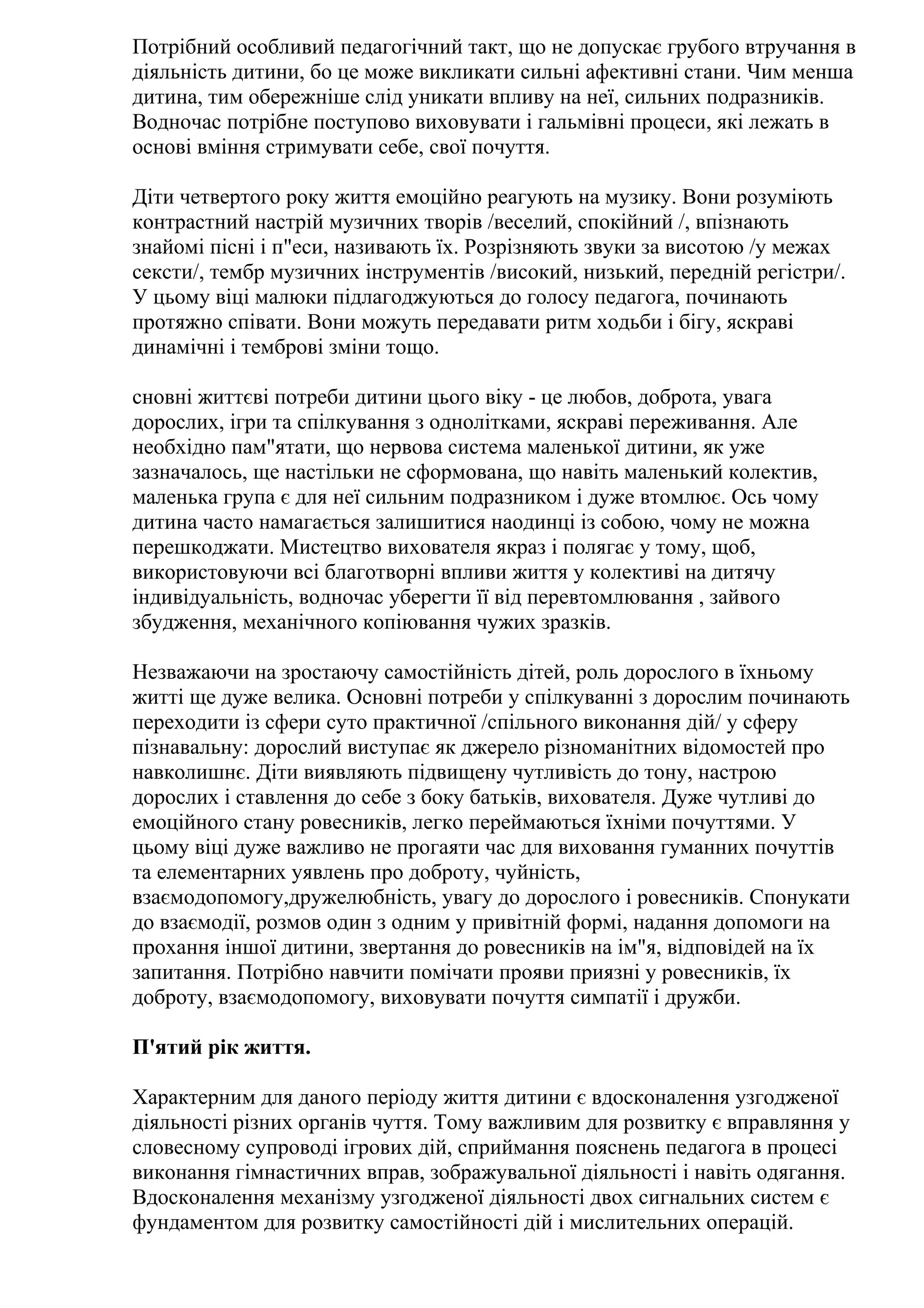 Потрібний особливий педагогічний такт, що не допускає грубого втручання в
діяльність дитини, бо це може викликати сильні афективні стани. Чим менша
дитина, тим обережніше слід уникати впливу на неї, сильних подразників.
Водночас потрібне поступово виховувати і гальмівні процеси, які лежать в
основі вміння стримувати себе, свої почуття.
Діти четвертого року життя емоційно реагують на музику. Вони розуміють
контрастний настрій музичних творів /веселий, спокійний /, впізнають
знайомі пісні і п"еси, називають їх. Розрізняють звуки за висотою /у межах
сексти/, тембр музичних інструментів /високий, низький, передній регістри/.
У цьому віці малюки підлагоджуються до голосу педагога, починають
протяжно співати. Вони можуть передавати ритм ходьби і бігу, яскраві
динамічні і темброві зміни тощо.
сновні життєві потреби дитини цього віку - це любов, доброта, увага
дорослих, ігри та спілкування з однолітками, яскраві переживання. Але
необхідно пам"ятати, що нервова система маленької дитини, як уже
зазначалось, ще настільки не сформована, що навіть маленький колектив,
маленька група є для неї сильним подразником і дуже втомлює. Ось чому
дитина часто намагається залишитися наодинці із собою, чому не можна
перешкоджати. Мистецтво вихователя якраз і полягає у тому, щоб,
використовуючи всі благотворні впливи життя у колективі на дитячу
індивідуальність, водночас уберегти її від перевтомлювання , зайвого
збудження, механічного копіювання чужих зразків.
Незважаючи на зростаючу самостійність дітей, роль дорослого в їхньому
житті ще дуже велика. Основні потреби у спілкуванні з дорослим починають
переходити із сфери суто практичної /спільного виконання дій/ у сферу
пізнавальну: дорослий виступає як джерело різноманітних відомостей про
навколишнє. Діти виявляють підвищену чутливість до тону, настрою
дорослих і ставлення до себе з боку батьків, вихователя. Дуже чутливі до
емоційного стану ровесників, легко переймаються їхніми почуттями. У
цьому віці дуже важливо не прогаяти час для виховання гуманних почуттів
та елементарних уявлень про доброту, чуйність,
взаємодопомогу,дружелюбність, увагу до дорослого і ровесників. Спонукати
до взаємодії, розмов один з одним у привітній формі, надання допомоги на
прохання іншої дитини, звертання до ровесників на ім"я, відповідей на їх
запитання. Потрібно навчити помічати прояви приязні у ровесників, їх
доброту, взаємодопомогу, виховувати почуття симпатії і дружби.
П'ятий рік життя.
Характерним для даного періоду життя дитини є вдосконалення узгодженої
діяльності різних органів чуття. Тому важливим для розвитку є вправляння у
словесному супроводі ігрових дій, сприймання пояснень педагога в процесі
виконання гімнастичних вправ, зображувальної діяльності і навіть одягання.
Вдосконалення механізму узгодженої діяльності двох сигнальних систем є
фундаментом для розвитку самостійності дій і мислительних операцій.

 