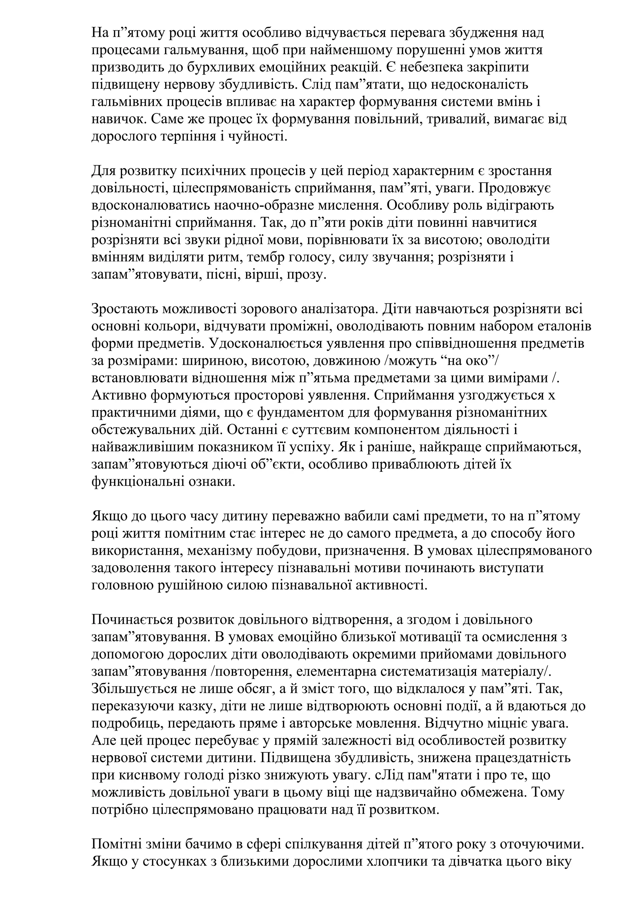 На п”ятому році життя особливо відчувається перевага збудження над
процесами гальмування, щоб при найменшому порушенні умов життя
призводить до бурхливих емоційних реакцій. Є небезпека закріпити
підвищену нервову збудливість. Слід пам”ятати, що недосконалість
гальмівних процесів впливає на характер формування системи вмінь і
навичок. Саме же процес їх формування повільний, тривалий, вимагає від
дорослого терпіння і чуйності.
Для розвитку психічних процесів у цей період характерним є зростання
довільності, цілеспрямованість сприймання, пам”яті, уваги. Продовжує
вдосконалюватись наочно-образне мислення. Особливу роль відіграють
різноманітні сприймання. Так, до п”яти років діти повинні навчитися
розрізняти всі звуки рідної мови, порівнювати їх за висотою; оволодіти
вмінням виділяти ритм, тембр голосу, силу звучання; розрізняти і
запам”ятовувати, пісні, вірші, прозу.
Зростають можливості зорового аналізатора. Діти навчаються розрізняти всі
основні кольори, відчувати проміжні, оволодівають повним набором еталонів
форми предметів. Удосконалюється уявлення про співвідношення предметів
за розмірами: шириною, висотою, довжиною /можуть “на око”/
встановлювати відношення між п”ятьма предметами за цими вимірами /.
Активно формуються просторові уявлення. Сприймання узгоджується х
практичними діями, що є фундаментом для формування різноманітних
обстежувальних дій. Останні є суттєвим компонентом діяльності і
найважливішим показником її успіху. Як і раніше, найкраще сприймаються,
запам”ятовуються діючі об”єкти, особливо приваблюють дітей їх
функціональні ознаки.
Якщо до цього часу дитину переважно вабили самі предмети, то на п”ятому
році життя помітним стає інтерес не до самого предмета, а до способу його
використання, механізму побудови, призначення. В умовах цілеспрямованого
задоволення такого інтересу пізнавальні мотиви починають виступати
головною рушійною силою пізнавальної активності.
Починається розвиток довільного відтворення, а згодом і довільного
запам”ятовування. В умовах емоційно близької мотивації та осмислення з
допомогою дорослих діти оволодівають окремими прийомами довільного
запам”ятовування /повторення, елементарна систематизація матеріалу/.
Збільшується не лише обсяг, а й зміст того, що відклалося у пам”яті. Так,
переказуючи казку, діти не лише відтворюють основні події, а й вдаються до
подробиць, передають пряме і авторське мовлення. Відчутно міцніє увага.
Але цей процес перебуває у прямій залежності від особливостей розвитку
нервової системи дитини. Підвищена збудливість, знижена працездатність
при киснвому голоді різко знижують увагу. сЛід пам"ятати і про те, що
можливість довільної уваги в цьому віці ще надзвичайно обмежена. Тому
потрібно цілеспрямовано працювати над її розвитком.
Помітні зміни бачимо в сфері спілкування дітей п”ятого року з оточуючими.
Якщо у стосунках з близькими дорослими хлопчики та дівчатка цього віку

 