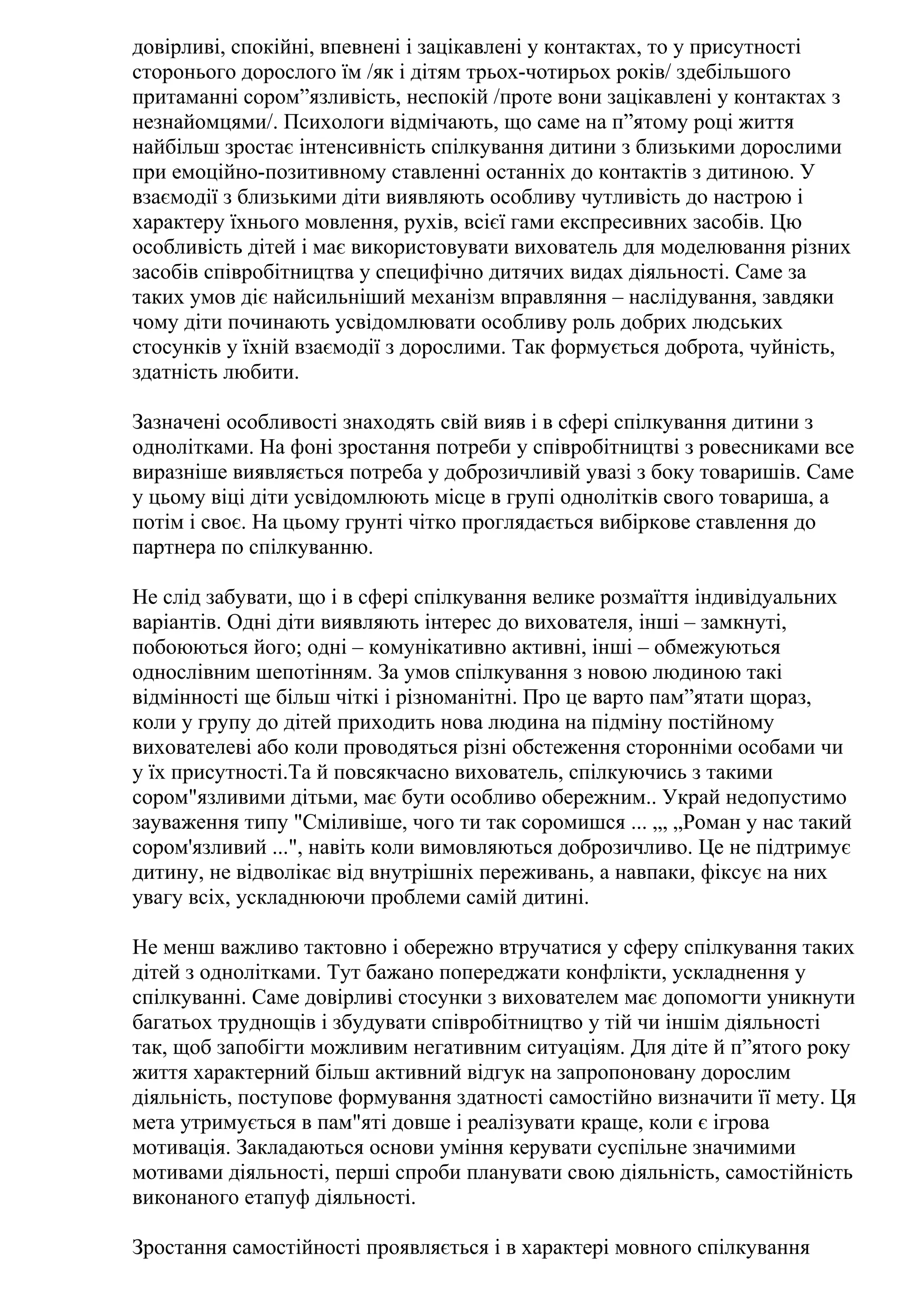 довірливі, спокійні, впевнені і зацікавлені у контактах, то у присутності
сторонього дорослого їм /як і дітям трьох-чотирьох років/ здебільшого
притаманні сором”язливість, неспокій /проте вони зацікавлені у контактах з
незнайомцями/. Психологи відмічають, що саме на п”ятому році життя
найбільш зростає інтенсивність спілкування дитини з близькими дорослими
при емоційно-позитивному ставленні останніх до контактів з дитиною. У
взаємодії з близькими діти виявляють особливу чутливість до настрою і
характеру їхнього мовлення, рухів, всієї гами експресивних засобів. Цю
особливість дітей і має використовувати вихователь для моделювання різних
засобів співробітництва у специфічно дитячих видах діяльності. Саме за
таких умов діє найсильніший механізм вправляння – наслідування, завдяки
чому діти починають усвідомлювати особливу роль добрих людських
стосунків у їхній взаємодії з дорослими. Так формується доброта, чуйність,
здатність любити.
Зазначені особливості знаходять свій вияв і в сфері спілкування дитини з
однолітками. На фоні зростання потреби у співробітництві з ровесниками все
виразніше виявляється потреба у доброзичливій увазі з боку товаришів. Саме
у цьому віці діти усвідомлюють місце в групі однолітків свого товариша, а
потім і своє. На цьому грунті чітко проглядається вибіркове ставлення до
партнера по спілкуванню.
Не слід забувати, що і в сфері спілкування велике розмаїття індивідуальних
варіантів. Одні діти виявляють інтерес до вихователя, інші – замкнуті,
побоюються його; одні – комунікативно активні, інші – обмежуються
однослівним шепотінням. За умов спілкування з новою людиною такі
відмінності ще більш чіткі і різноманітні. Про це варто пам”ятати щораз,
коли у групу до дітей приходить нова людина на підміну постійному
вихователеві або коли проводяться різні обстеження сторонніми особами чи
у їх присутності.Та й повсякчасно вихователь, спілкуючись з такими
сором"язливими дітьми, має бути особливо обережним.. Украй недопустимо
зауваження типу "Сміливіше, чого ти так соромишся ... „, „Роман у нас такий
сором'язливий ...", навіть коли вимовляються доброзичливо. Це не підтримує
дитину, не відволікає від внутрішніх переживань, а навпаки, фіксує на них
увагу всіх, ускладнюючи проблеми самій дитині.
Не менш важливо тактовно і обережно втручатися у сферу спілкування таких
дітей з однолітками. Тут бажано попереджати конфлікти, ускладнення у
спілкуванні. Саме довірливі стосунки з вихователем має допомогти уникнути
багатьох труднощів і збудувати співробітництво у тій чи іншім діяльності
так, щоб запобігти можливим негативним ситуаціям. Для діте й п”ятого року
життя характерний більш активний відгук на запропоновану дорослим
діяльність, поступове формування здатності самостійно визначити її мету. Ця
мета утримується в пам"яті довше і реалізувати краще, коли є ігрова
мотивація. Закладаються основи уміння керувати суспільне значимими
мотивами діяльності, перші спроби планувати свою діяльність, самостійність
виконаного етапуф діяльності.
Зростання самостійності проявляється і в характері мовного спілкування

 