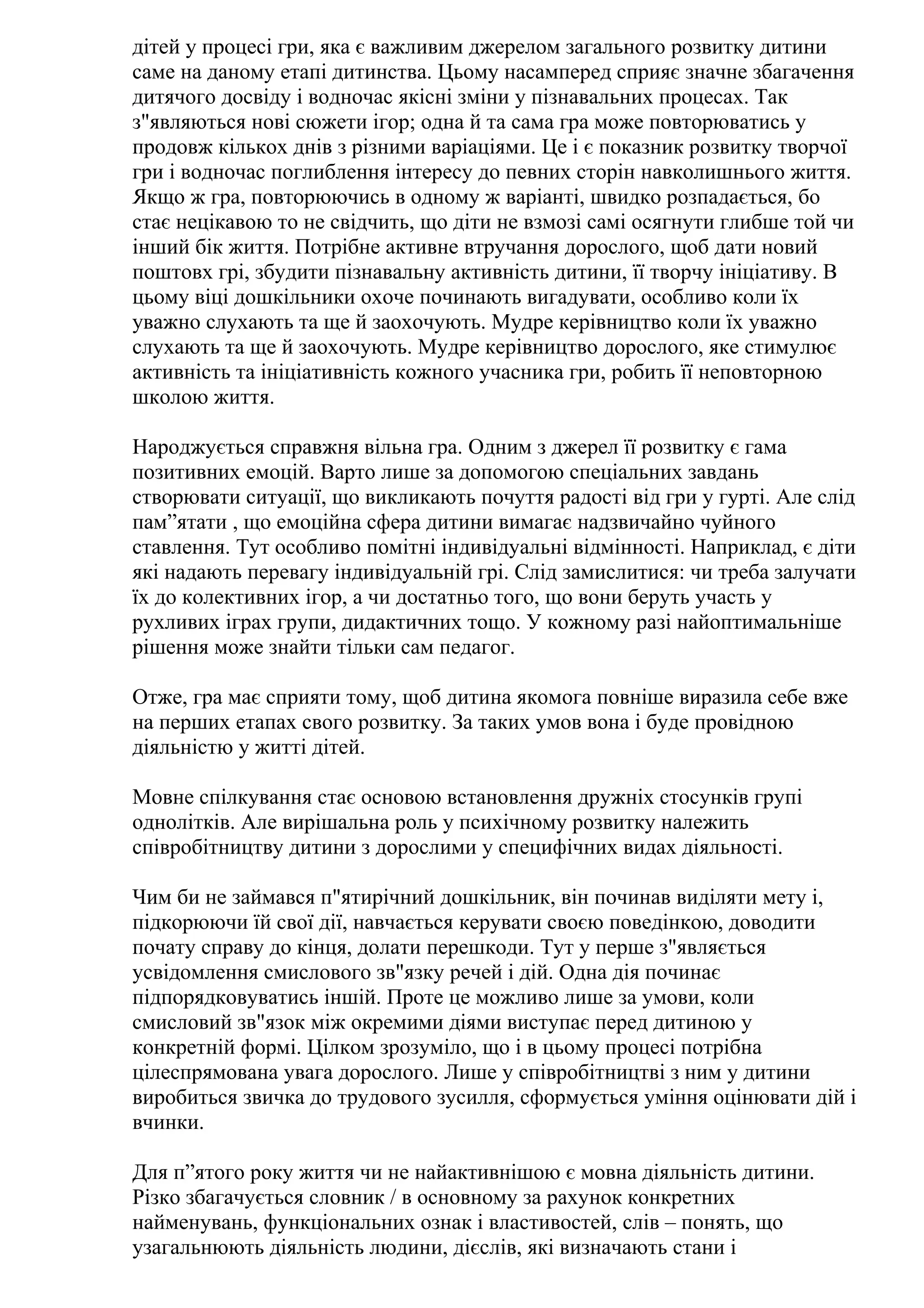 дітей у процесі гри, яка є важливим джерелом загального розвитку дитини
саме на даному етапі дитинства. Цьому насамперед сприяє значне збагачення
дитячого досвіду і водночас якісні зміни у пізнавальних процесах. Так
з"являються нові сюжети ігор; одна й та сама гра може повторюватись у
продовж кількох днів з різними варіаціями. Це і є показник розвитку творчої
гри і водночас поглиблення інтересу до певних сторін навколишнього життя.
Якщо ж гра, повторюючись в одному ж варіанті, швидко розпадається, бо
стає нецікавою то не свідчить, що діти не взмозі самі осягнути глибше той чи
інший бік життя. Потрібне активне втручання дорослого, щоб дати новий
поштовх грі, збудити пізнавальну активність дитини, її творчу ініціативу. В
цьому віці дошкільники охоче починають вигадувати, особливо коли їх
уважно слухають та ще й заохочують. Мудре керівництво коли їх уважно
слухають та ще й заохочують. Мудре керівництво дорослого, яке стимулює
активність та ініціативність кожного учасника гри, робить її неповторною
школою життя.
Народжується справжня вільна гра. Одним з джерел її розвитку є гама
позитивних емоцій. Варто лише за допомогою спеціальних завдань
створювати ситуації, що викликають почуття радості від гри у гурті. Але слід
пам”ятати , що емоційна сфера дитини вимагає надзвичайно чуйного
ставлення. Тут особливо помітні індивідуальні відмінності. Наприклад, є діти
які надають перевагу індивідуальній грі. Слід замислитися: чи треба залучати
їх до колективних ігор, а чи достатньо того, що вони беруть участь у
рухливих іграх групи, дидактичних тощо. У кожному разі найоптимальніше
рішення може знайти тільки сам педагог.
Отже, гра має сприяти тому, щоб дитина якомога повніше виразила себе вже
на перших етапах свого розвитку. За таких умов вона і буде провідною
діяльністю у житті дітей.
Мовне спілкування стає основою встановлення дружніх стосунків групі
однолітків. Але вирішальна роль у психічному розвитку належить
співробітництву дитини з дорослими у специфічних видах діяльності.
Чим би не займався п"ятирічний дошкільник, він починав виділяти мету і,
підкорюючи їй свої дії, навчається керувати своєю поведінкою, доводити
почату справу до кінця, долати перешкоди. Тут у перше з"являється
усвідомлення смислового зв"язку речей і дій. Одна дія починає
підпорядковуватись іншій. Проте це можливо лише за умови, коли
смисловий зв"язок між окремими діями виступає перед дитиною у
конкретній формі. Цілком зрозуміло, що і в цьому процесі потрібна
цілеспрямована увага дорослого. Лише у співробітництві з ним у дитини
виробиться звичка до трудового зусилля, сформується уміння оцінювати дій і
вчинки.
Для п”ятого року життя чи не найактивнішою є мовна діяльність дитини.
Різко збагачується словник / в основному за рахунок конкретних
найменувань, функціональних ознак і властивостей, слів – понять, що
узагальнюють діяльність людини, дієслів, які визначають стани і

 