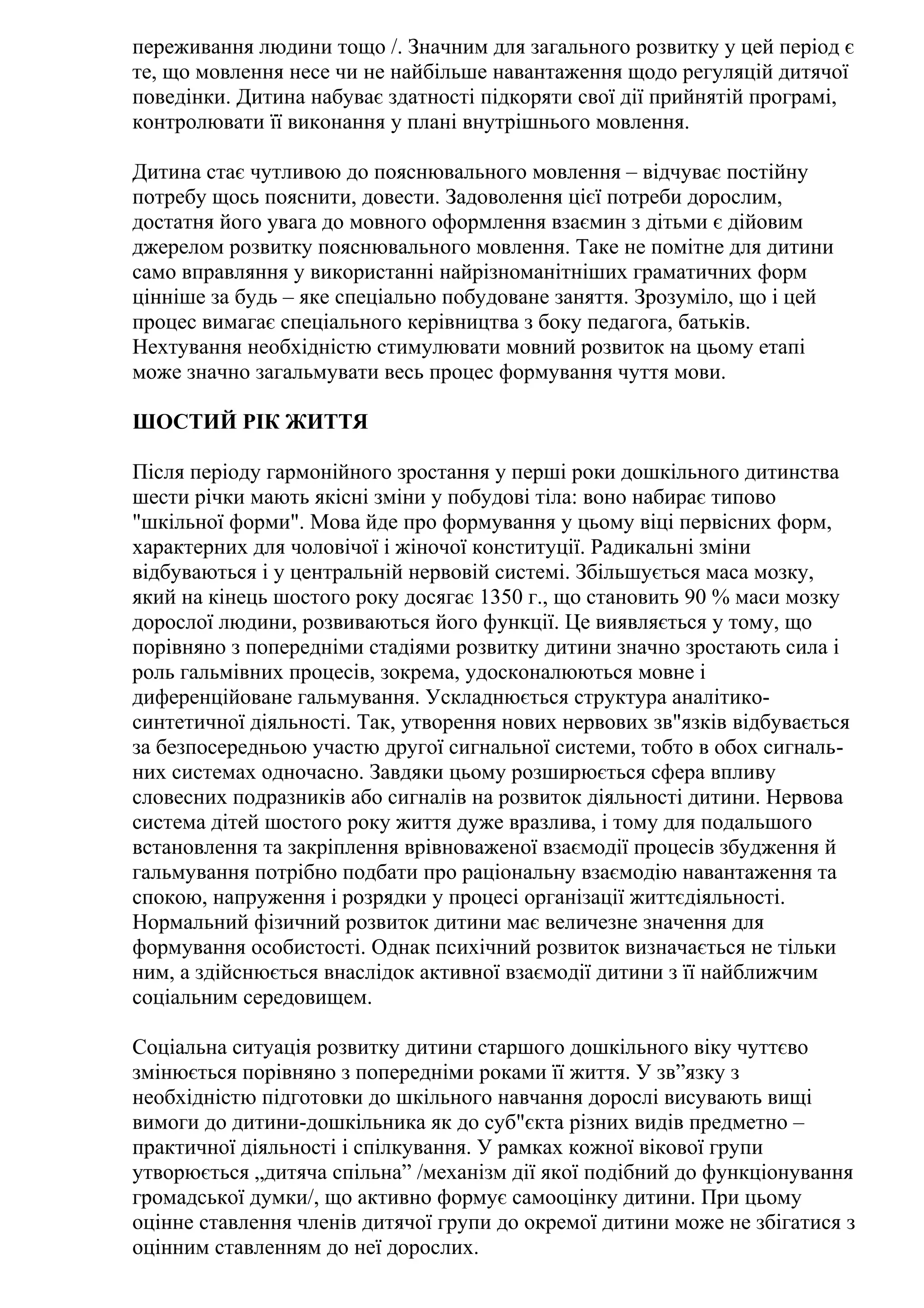 переживання людини тощо /. Значним для загального розвитку у цей період є
те, що мовлення несе чи не найбільше навантаження щодо регуляцій дитячої
поведінки. Дитина набуває здатності підкоряти свої дії прийнятій програмі,
контролювати її виконання у плані внутрішнього мовлення.
Дитина стає чутливою до пояснювального мовлення – відчуває постійну
потребу щось пояснити, довести. Задоволення цієї потреби дорослим,
достатня його увага до мовного оформлення взаємин з дітьми є дійовим
джерелом розвитку пояснювального мовлення. Таке не помітне для дитини
само вправляння у використанні найрізноманітніших граматичних форм
цінніше за будь – яке спеціально побудоване заняття. Зрозуміло, що і цей
процес вимагає спеціального керівництва з боку педагога, батьків.
Нехтування необхідністю стимулювати мовний розвиток на цьому етапі
може значно загальмувати весь процес формування чуття мови.
ШОСТИЙ РІК ЖИТТЯ
Після періоду гармонійного зростання у перші роки дошкільного дитинства
шести річки мають якісні зміни у побудові тіла: воно набирає типово
"шкільної форми". Мова йде про формування у цьому віці первісних форм,
характерних для чоловічої і жіночої конституції. Радикальні зміни
відбуваються і у центральній нервовій системі. Збільшується маса мозку,
який на кінець шостого року досягає 1350 г., що становить 90 % маси мозку
дорослої людини, розвиваються його функції. Це виявляється у тому, що
порівняно з попередніми стадіями розвитку дитини значно зростають сила і
роль гальмівних процесів, зокрема, удосконалюються мовне і
диференційоване гальмування. Ускладнюється структура аналітикосинтетичної діяльності. Так, утворення нових нервових зв"язків відбувається
за безпосередньою участю другої сигнальної системи, тобто в обох сигнальних системах одночасно. Завдяки цьому розширюється сфера впливу
словесних подразників або сигналів на розвиток діяльності дитини. Нервова
система дітей шостого року життя дуже вразлива, і тому для подальшого
встановлення та закріплення врівноваженої взаємодії процесів збудження й
гальмування потрібно подбати про раціональну взаємодію навантаження та
спокою, напруження і розрядки у процесі організації життєдіяльності.
Нормальний фізичний розвиток дитини має величезне значення для
формування особистості. Однак психічний розвиток визначається не тільки
ним, а здійснюється внаслідок активної взаємодії дитини з її найближчим
соціальним середовищем.
Соціальна ситуація розвитку дитини старшого дошкільного віку чуттєво
змінюється порівняно з попередніми роками її життя. У зв”язку з
необхідністю підготовки до шкільного навчання дорослі висувають вищі
вимоги до дитини-дошкільника як до суб"єкта різних видів предметно –
практичної діяльності і спілкування. У рамках кожної вікової групи
утворюється „дитяча спільна” /механізм дії якої подібний до функціонування
громадської думки/, що активно формує самооцінку дитини. При цьому
оцінне ставлення членів дитячої групи до окремої дитини може не збігатися з
оцінним ставленням до неї дорослих.

 
