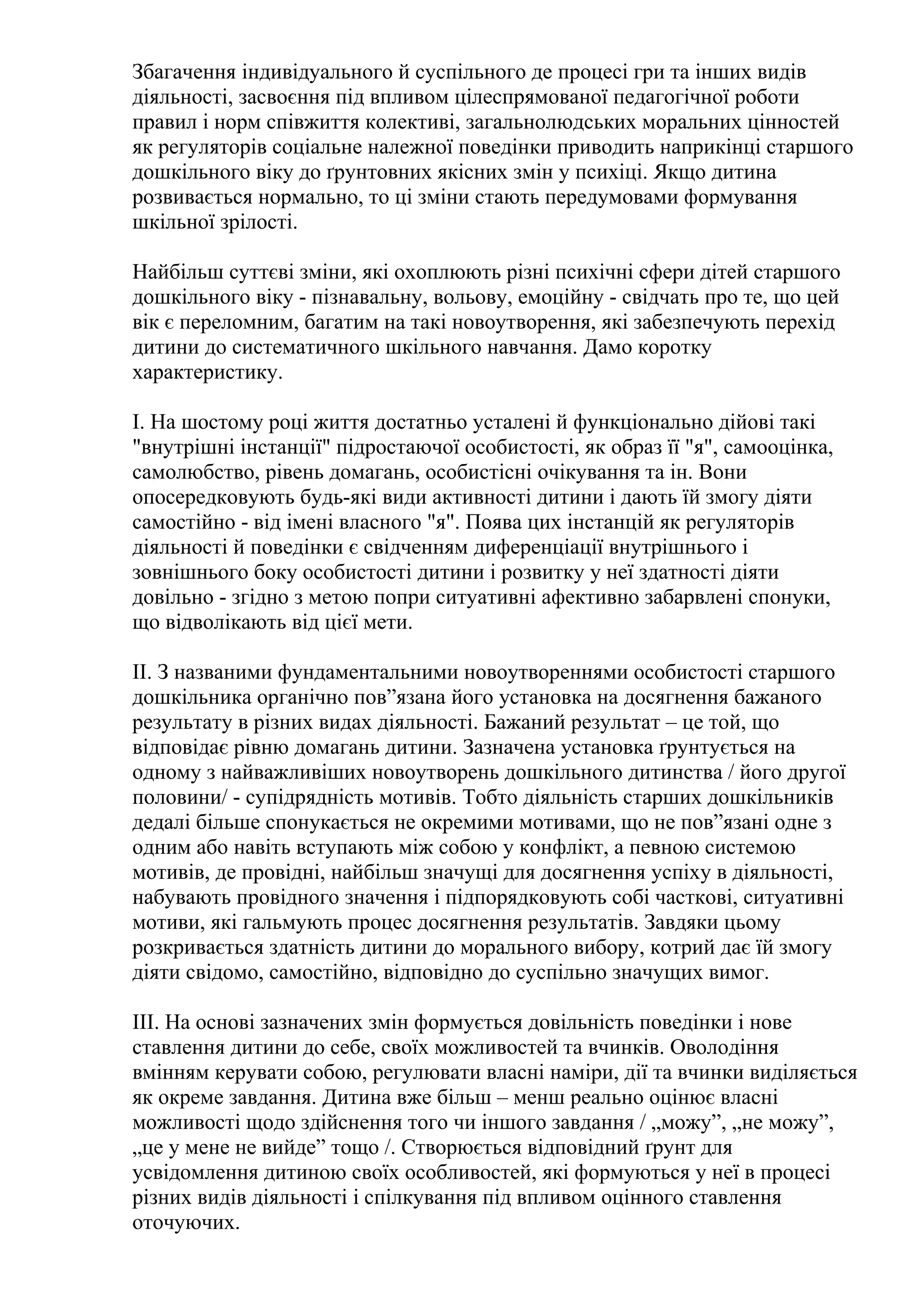 Збагачення індивідуального й суспільного де процесі гри та інших видів
діяльності, засвоєння під впливом цілеспрямованої педагогічної роботи
правил і норм співжиття колективі, загальнолюдських моральних цінностей
як регуляторів соціальне належної поведінки приводить наприкінці старшого
дошкільного віку до ґрунтовних якісних змін у психіці. Якщо дитина
розвивається нормально, то ці зміни стають передумовами формування
шкільної зрілості.
Найбільш суттєві зміни, які охоплюють різні психічні сфери дітей старшого
дошкільного віку - пізнавальну, вольову, емоційну - свідчать про те, що цей
вік є переломним, багатим на такі новоутворення, які забезпечують перехід
дитини до систематичного шкільного навчання. Дамо коротку
характеристику.
І. На шостому році життя достатньо усталені й функціонально дійові такі
"внутрішні інстанції" підростаючої особистості, як образ її "я", самооцінка,
самолюбство, рівень домагань, особистісні очікування та ін. Вони
опосередковують будь-які види активності дитини і дають їй змогу діяти
самостійно - від імені власного "я". Поява цих інстанцій як регуляторів
діяльності й поведінки є свідченням диференціації внутрішнього і
зовнішнього боку особистості дитини і розвитку у неї здатності діяти
довільно - згідно з метою попри ситуативні афективно забарвлені спонуки,
що відволікають від цієї мети.
ІІ. З названими фундаментальними новоутвореннями особистості старшого
дошкільника органічно пов”язана його установка на досягнення бажаного
результату в різних видах діяльності. Бажаний результат – це той, що
відповідає рівню домагань дитини. Зазначена установка ґрунтується на
одному з найважливіших новоутворень дошкільного дитинства / його другої
половини/ - супідрядність мотивів. Тобто діяльність старших дошкільників
дедалі більше спонукається не окремими мотивами, що не пов”язані одне з
одним або навіть вступають між собою у конфлікт, а певною системою
мотивів, де провідні, найбільш значущі для досягнення успіху в діяльності,
набувають провідного значення і підпорядковують собі часткові, ситуативні
мотиви, які гальмують процес досягнення результатів. Завдяки цьому
розкривається здатність дитини до морального вибору, котрий дає їй змогу
діяти свідомо, самостійно, відповідно до суспільно значущих вимог.
ІІІ. На основі зазначених змін формується довільність поведінки і нове
ставлення дитини до себе, своїх можливостей та вчинків. Оволодіння
вмінням керувати собою, регулювати власні наміри, дії та вчинки виділяється
як окреме завдання. Дитина вже більш – менш реально оцінює власні
можливості щодо здійснення того чи іншого завдання / „можу”, „не можу”,
„це у мене не вийде” тощо /. Створюється відповідний ґрунт для
усвідомлення дитиною своїх особливостей, які формуються у неї в процесі
різних видів діяльності і спілкування під впливом оцінного ставлення
оточуючих.

 