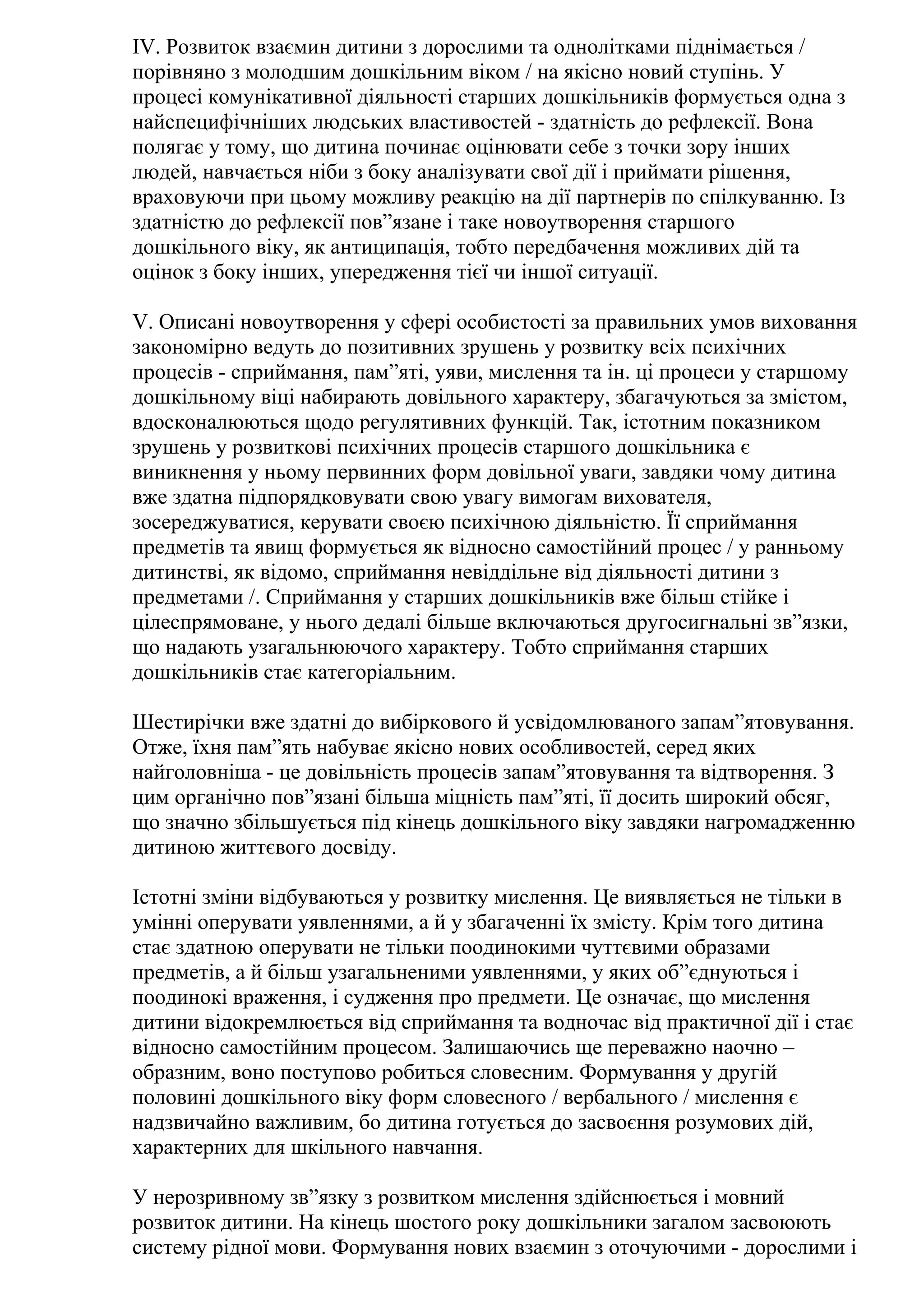 ІV. Розвиток взаємин дитини з дорослими та однолітками піднімається /
порівняно з молодшим дошкільним віком / на якісно новий ступінь. У
процесі комунікативної діяльності старших дошкільників формується одна з
найспецифічніших людських властивостей - здатність до рефлексії. Вона
полягає у тому, що дитина починає оцінювати себе з точки зору інших
людей, навчається ніби з боку аналізувати свої дії і приймати рішення,
враховуючи при цьому можливу реакцію на дії партнерів по спілкуванню. Із
здатністю до рефлексії пов”язане і таке новоутворення старшого
дошкільного віку, як антиципація, тобто передбачення можливих дій та
оцінок з боку інших, упередження тієї чи іншої ситуації.
V. Описані новоутворення у сфері особистості за правильних умов виховання
закономірно ведуть до позитивних зрушень у розвитку всіх психічних
процесів - сприймання, пам”яті, уяви, мислення та ін. ці процеси у старшому
дошкільному віці набирають довільного характеру, збагачуються за змістом,
вдосконалюються щодо регулятивних функцій. Так, істотним показником
зрушень у розвиткові психічних процесів старшого дошкільника є
виникнення у ньому первинних форм довільної уваги, завдяки чому дитина
вже здатна підпорядковувати свою увагу вимогам вихователя,
зосереджуватися, керувати своєю психічною діяльністю. Її сприймання
предметів та явищ формується як відносно самостійний процес / у ранньому
дитинстві, як відомо, сприймання невіддільне від діяльності дитини з
предметами /. Сприймання у старших дошкільників вже більш стійке і
цілеспрямоване, у нього дедалі більше включаються другосигнальні зв”язки,
що надають узагальнюючого характеру. Тобто сприймання старших
дошкільників стає категоріальним.
Шестирічки вже здатні до вибіркового й усвідомлюваного запам”ятовування.
Отже, їхня пам”ять набуває якісно нових особливостей, серед яких
найголовніша - це довільність процесів запам”ятовування та відтворення. З
цим органічно пов”язані більша міцність пам”яті, її досить широкий обсяг,
що значно збільшується під кінець дошкільного віку завдяки нагромадженню
дитиною життєвого досвіду.
Істотні зміни відбуваються у розвитку мислення. Це виявляється не тільки в
умінні оперувати уявленнями, а й у збагаченні їх змісту. Крім того дитина
стає здатною оперувати не тільки поодинокими чуттєвими образами
предметів, а й більш узагальненими уявленнями, у яких об”єднуються і
поодинокі враження, і судження про предмети. Це означає, що мислення
дитини відокремлюється від сприймання та водночас від практичної дії і стає
відносно самостійним процесом. Залишаючись ще переважно наочно –
образним, воно поступово робиться словесним. Формування у другій
половині дошкільного віку форм словесного / вербального / мислення є
надзвичайно важливим, бо дитина готується до засвоєння розумових дій,
характерних для шкільного навчання.
У нерозривному зв”язку з розвитком мислення здійснюється і мовний
розвиток дитини. На кінець шостого року дошкільники загалом засвоюють
систему рідної мови. Формування нових взаємин з оточуючими - дорослими і

 