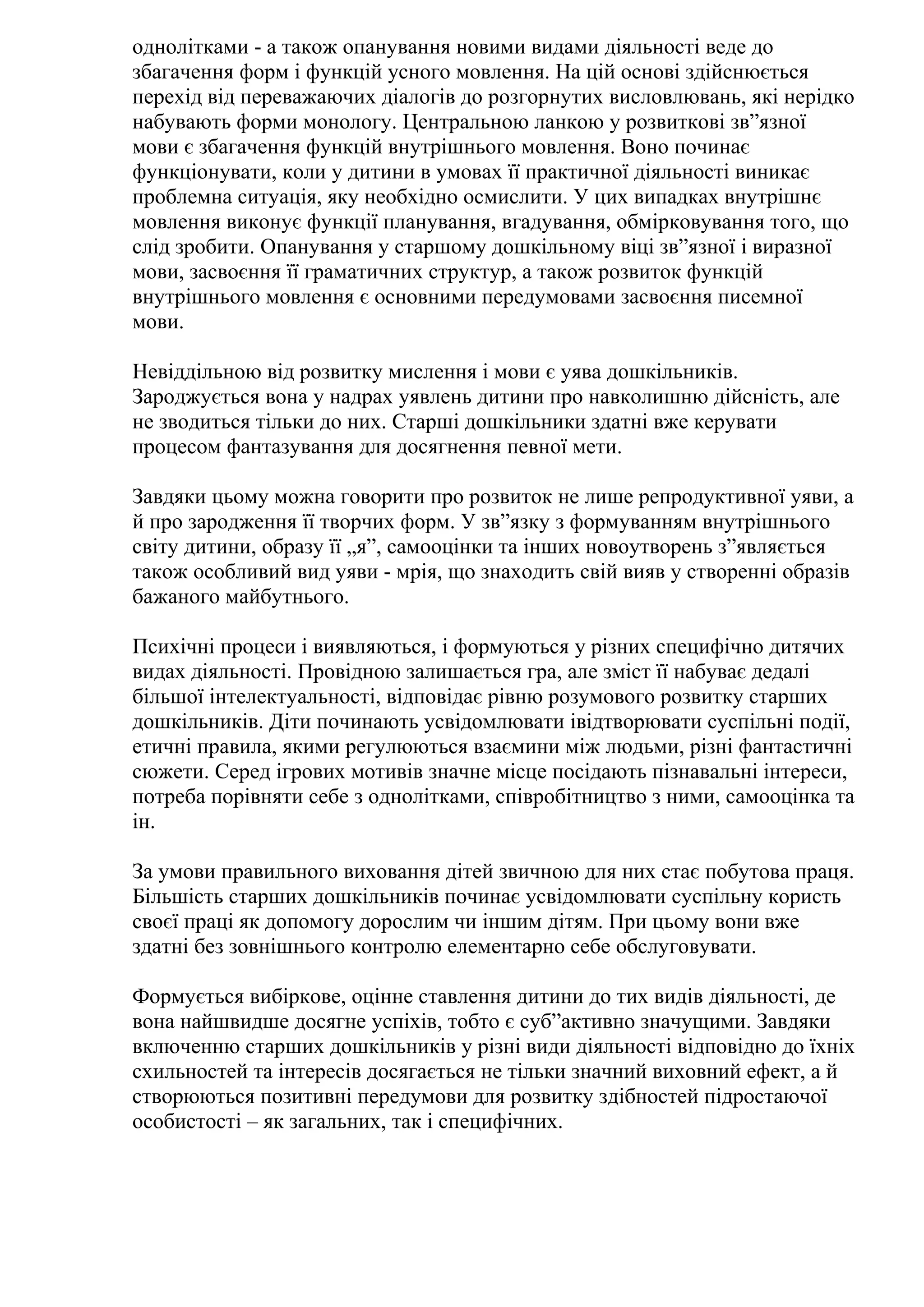 однолітками - а також опанування новими видами діяльності веде до
збагачення форм і функцій усного мовлення. На цій основі здійснюється
перехід від переважаючих діалогів до розгорнутих висловлювань, які нерідко
набувають форми монологу. Центральною ланкою у розвиткові зв”язної
мови є збагачення функцій внутрішнього мовлення. Воно починає
функціонувати, коли у дитини в умовах її практичної діяльності виникає
проблемна ситуація, яку необхідно осмислити. У цих випадках внутрішнє
мовлення виконує функції планування, вгадування, обмірковування того, що
слід зробити. Опанування у старшому дошкільному віці зв”язної і виразної
мови, засвоєння її граматичних структур, а також розвиток функцій
внутрішнього мовлення є основними передумовами засвоєння писемної
мови.
Невіддільною від розвитку мислення і мови є уява дошкільників.
Зароджується вона у надрах уявлень дитини про навколишню дійсність, але
не зводиться тільки до них. Старші дошкільники здатні вже керувати
процесом фантазування для досягнення певної мети.
Завдяки цьому можна говорити про розвиток не лише репродуктивної уяви, а
й про зародження її творчих форм. У зв”язку з формуванням внутрішнього
світу дитини, образу її „я”, самооцінки та інших новоутворень з”являється
також особливий вид уяви - мрія, що знаходить свій вияв у створенні образів
бажаного майбутнього.
Психічні процеси і виявляються, і формуються у різних специфічно дитячих
видах діяльності. Провідною залишається гра, але зміст її набуває дедалі
більшої інтелектуальності, відповідає рівню розумового розвитку старших
дошкільників. Діти починають усвідомлювати івідтворювати суспільні події,
етичні правила, якими регулюються взаємини між людьми, різні фантастичні
сюжети. Серед ігрових мотивів значне місце посідають пізнавальні інтереси,
потреба порівняти себе з однолітками, співробітництво з ними, самооцінка та
ін.
За умови правильного виховання дітей звичною для них стає побутова праця.
Більшість старших дошкільників починає усвідомлювати суспільну користь
своєї праці як допомогу дорослим чи іншим дітям. При цьому вони вже
здатні без зовнішнього контролю елементарно себе обслуговувати.
Формується вибіркове, оцінне ставлення дитини до тих видів діяльності, де
вона найшвидше досягне успіхів, тобто є суб”активно значущими. Завдяки
включенню старших дошкільників у різні види діяльності відповідно до їхніх
схильностей та інтересів досягається не тільки значний виховний ефект, а й
створюються позитивні передумови для розвитку здібностей підростаючої
особистості – як загальних, так і специфічних.

 