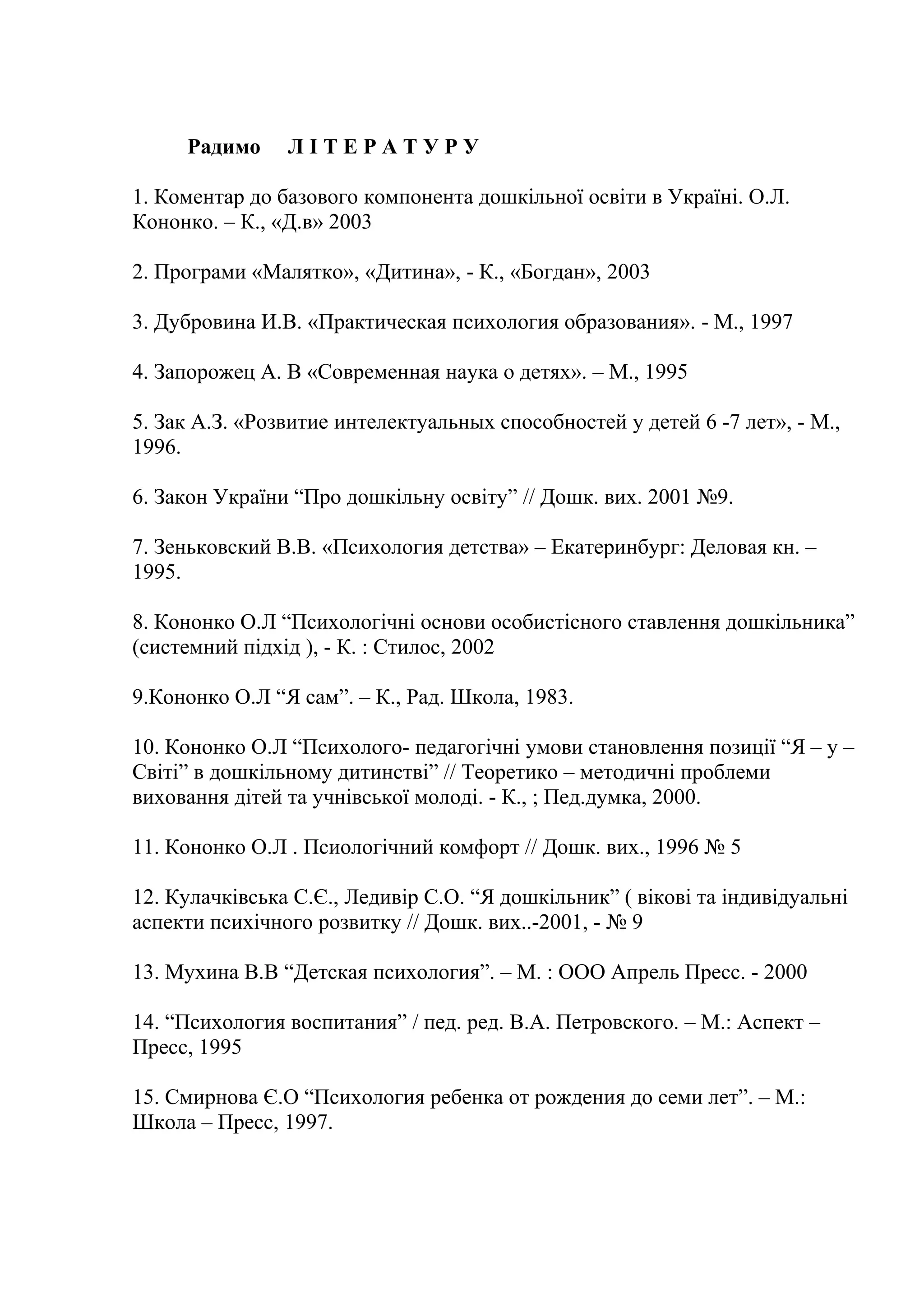 Радимо

ЛІТЕРАТУРУ

1. Коментар до базового компонента дошкільної освіти в Україні. О.Л.
Кононко. – К., «Д.в» 2003
2. Програми «Малятко», «Дитина», - К., «Богдан», 2003
3. Дубровина И.В. «Практическая психология образования». - М., 1997
4. Запорожец А. В «Современная наука о детях». – М., 1995
5. Зак А.З. «Розвитие интелектуальных способностей у детей 6 -7 лет», - М.,
1996.
6. Закон України “Про дошкільну освіту” // Дошк. вих. 2001 №9.
7. Зеньковский В.В. «Психология детства» – Екатеринбург: Деловая кн. –
1995.
8. Кононко О.Л “Психологічні основи особистісного ставлення дошкільника”
(системний підхід ), - К. : Стилос, 2002
9.Кононко О.Л “Я сам”. – К., Рад. Школа, 1983.
10. Кононко О.Л “Психолого- педагогічні умови становлення позиції “Я – у –
Світі” в дошкільному дитинстві” // Теоретико – методичні проблеми
виховання дітей та учнівської молоді. - К., ; Пед.думка, 2000.
11. Кононко О.Л . Псиологічний комфорт // Дошк. вих., 1996 № 5
12. Кулачківська С.Є., Ледивір С.О. “Я дошкільник” ( вікові та індивідуальні
аспекти психічного розвитку // Дошк. вих..-2001, - № 9
13. Мухина В.В “Детская психология”. – М. : ООО Апрель Пресс. - 2000
14. “Психология воспитания” / пед. ред. В.А. Петровского. – М.: Аспект –
Пресс, 1995
15. Смирнова Є.О “Психология ребенка от рождения до семи лет”. – М.:
Школа – Пресс, 1997.

 