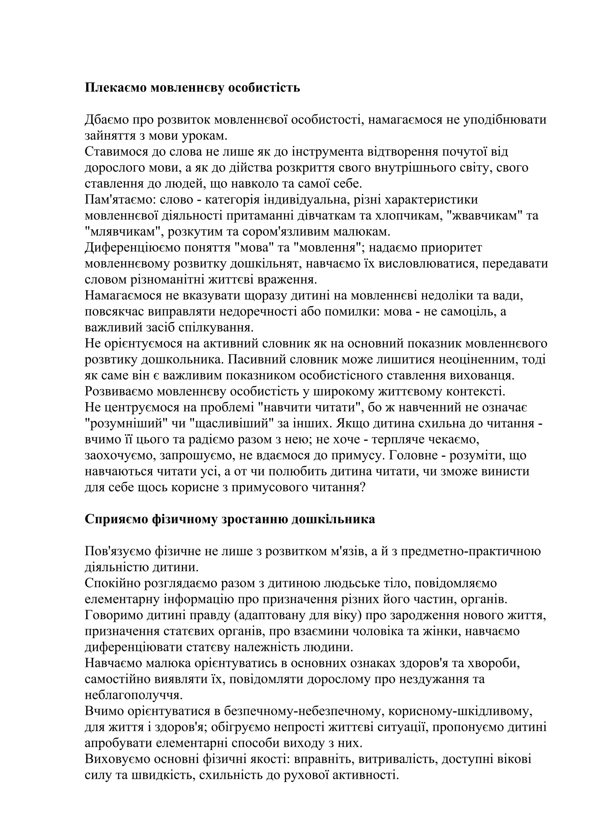 Плекаємо мовленнєву особистість
Дбаємо про розвиток мовленнєвої особистості, намагаємося не уподібнювати
зайняття з мови урокам.
Ставимося до слова не лише як до інструмента відтворення почутої від
дорослого мови, а як до дійства розкриття свого внутрішнього світу, свого
ставлення до людей, що навколо та самої себе.
Пам'ятаємо: слово - категорія індивідуальна, різні характеристики
мовленнєвої діяльності притаманні дівчаткам та хлопчикам, "жвавчикам" та
"млявчикам", розкутим та сором'язливим малюкам.
Диференціюємо поняття "мова" та "мовлення"; надаємо приоритет
мовленнєвому розвитку дошкільнят, навчаємо їх висловлюватися, передавати
словом різноманітні життєві враження.
Намагаємося не вказувати щоразу дитині на мовленнєві недоліки та вади,
повсякчас виправляти недоречності або помилки: мова - не самоціль, а
важливий засіб спілкування.
Не орієнтуємося на активний словник як на основний показник мовленнєвого
розвтику дошкольника. Пасивний словник може лишитися неоціненним, тоді
як саме він є важливим показником особистісного ставлення вихованця.
Розвиваємо мовленнєву особистість у широкому життєвому контексті.
Не центруємося на проблемі "навчити читати", бо ж навченний не означає
"розумніший" чи "щасливіший" за інших. Якщо дитина схильна до читання вчимо її цього та радіємо разом з нею; не хоче - терпляче чекаємо,
заохочуємо, запрошуємо, не вдаємося до примусу. Головне - розуміти, що
навчаються читати усі, а от чи полюбить дитина читати, чи зможе винисти
для себе щось корисне з примусового читання?
Сприяємо фізичному зростанню дошкільника
Пов'язуємо фізичне не лише з розвитком м'язів, а й з предметно-практичною
діяльністю дитини.
Спокійно розглядаємо разом з дитиною людьське тіло, повідомляємо
елементарну інформацію про призначення різних його частин, органів.
Говоримо дитині правду (адаптовану для віку) про зародження нового життя,
призначення статєвих органів, про взаємини чоловіка та жінки, навчаємо
диференціювати статєву належність людини.
Навчаємо малюка орієнтуватись в основних ознаках здоров'я та хвороби,
самостійно виявляти їх, повідомляти дорослому про нездужання та
неблагополуччя.
Вчимо орієнтуватися в безпечному-небезпечному, корисному-шкідливому,
для життя і здоров'я; обігруємо непрості життєві ситуації, пропонуємо дитині
апробувати елементарні способи виходу з них.
Виховуємо основні фізичні якості: вправніть, витривалість, доступні вікові
силу та швидкість, схильність до рухової активності.

 