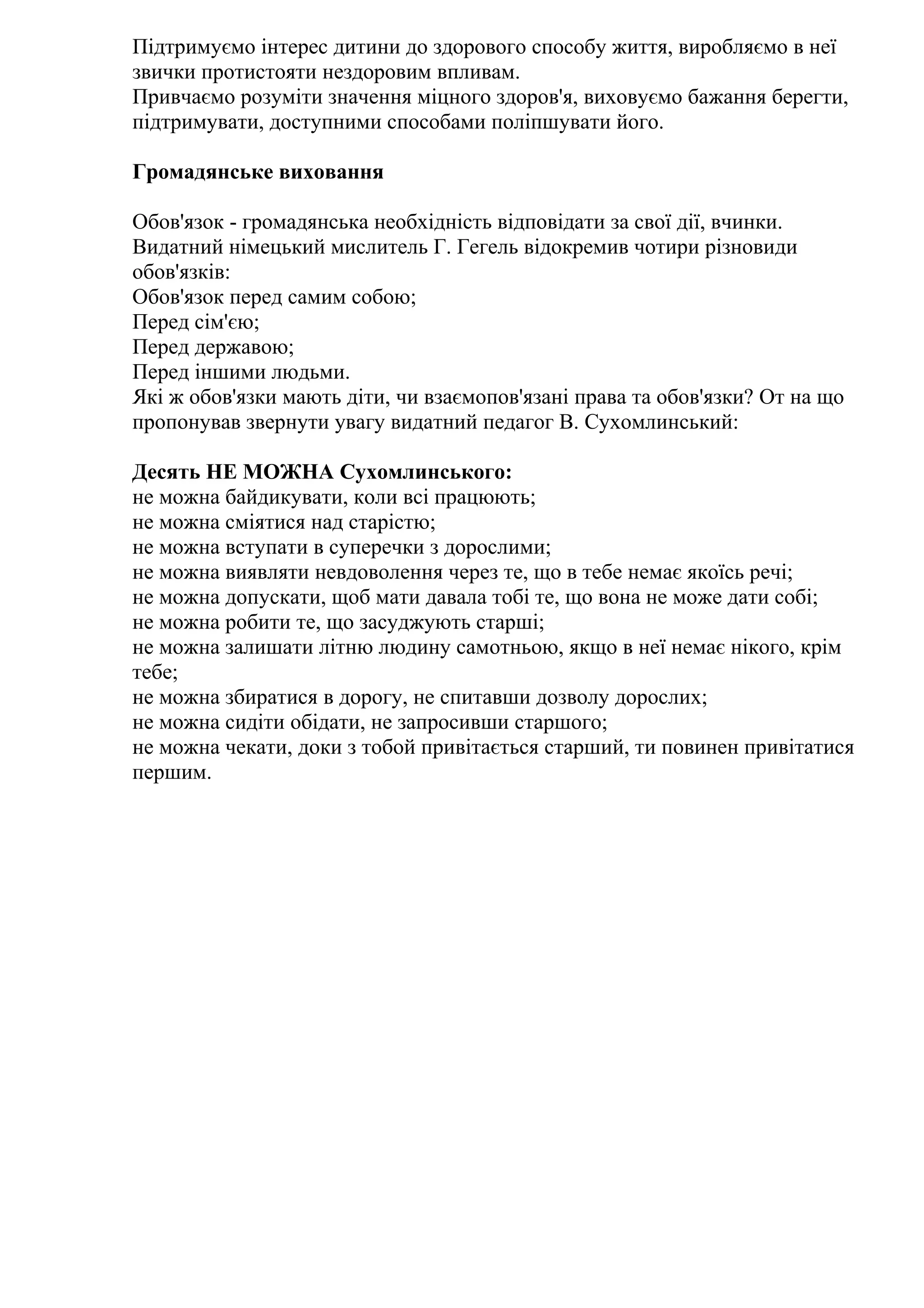 Підтримуємо інтерес дитини до здорового способу життя, виробляємо в неї
звички протистояти нездоровим впливам.
Привчаємо розуміти значення міцного здоров'я, виховуємо бажання берегти,
підтримувати, доступними способами поліпшувати його.
Громадянське виховання
Обов'язок - громадянська необхідність відповідати за свої дії, вчинки.
Видатний німецький мислитель Г. Гегель відокремив чотири різновиди
обов'язків:
Обов'язок перед самим собою;
Перед сім'єю;
Перед державою;
Перед іншими людьми.
Які ж обов'язки мають діти, чи взаємопов'язані права та обов'язки? От на що
пропонував звернути увагу видатний педагог В. Сухомлинський:
Десять НЕ МОЖНА Сухомлинського:
не можна байдикувати, коли всі працюють;
не можна сміятися над старістю;
не можна вступати в суперечки з дорослими;
не можна виявляти невдоволення через те, що в тебе немає якоїсь речі;
не можна допускати, щоб мати давала тобі те, що вона не може дати собі;
не можна робити те, що засуджують старші;
не можна залишати літню людину самотньою, якщо в неї немає нікого, крім
тебе;
не можна збиратися в дорогу, не спитавши дозволу дорослих;
не можна сидіти обідати, не запросивши старшого;
не можна чекати, доки з тобой привітається старший, ти повинен привітатися
першим.

 